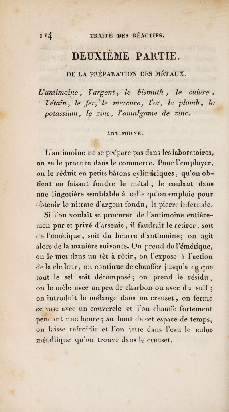 DEUXIÈME PARTIE. DE LA PRÉPARATION DES MÉTAUX. Vantimoine, Vargent, le bismuth , le cuivre , V étain, le fer, le mercure, T or, le plomb-, le potassium, le zinc, Vamalgame de zinc. ANTIMOINE. L’antimoine ne se prépare pas dans les laboratoires, on se le procure dans le commerce. Pour l’employer, on le réduit en petits bâtons cylindriques, qu’on ob¬ tient en faisant fondre le métal , le coulant dans une lingotière semblable à celle qu’on emploie pour obtenir le nitrate d’argent fondu, la pierre infernale. Si l’on voulait se procurer de l'antimoine entière- men pur et privé d’arsenic, il faudrait le retirer, soit de l’émétique, soit du beurre d’antimoine; on agit alors de la manière suivante. On prend de l’émétique, on le met dans un têt à rôtir, on l’expose à l’action delà chaleur, on continue de chauffer jusqu’à c£ que tout le sel soit décomposé ; on prend le résidu, on le mêle avec un peu de charbon ou avec du suif ;■ on introduit le mélange dans un creuset , on ferme ce vase avec un couvercle et 1 on chauffe fortement pendant une heure ; au bout de cet espace de temps, on laisse refroidir et l’on jette dans l’eau le culot métallique qu’on trouve dans le creuset.