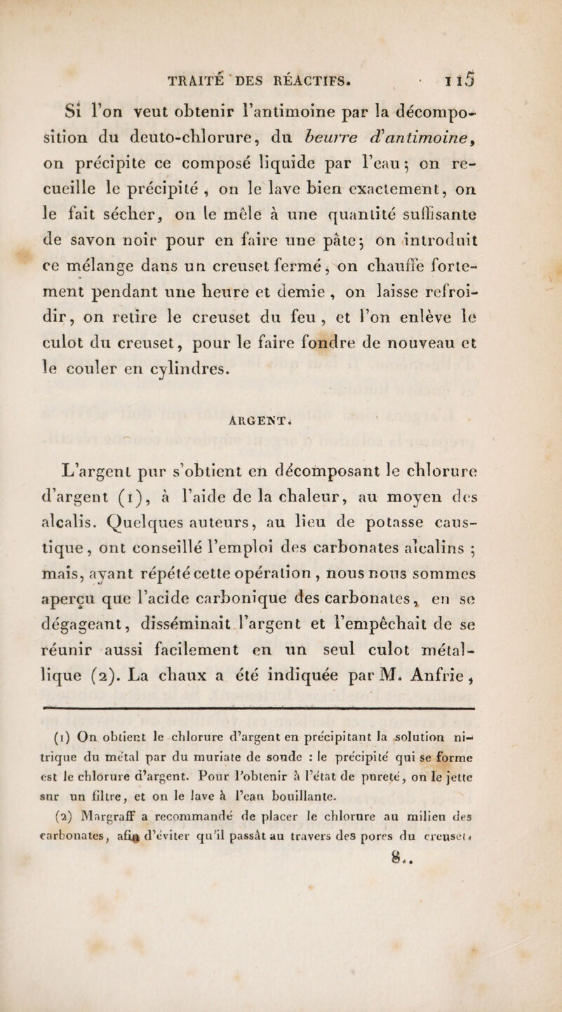 Si l’on veut obtenir l’antimoine par la décompo¬ sition du deuto-chlorure, du beurre d'antimoine, on précipite ce composé liquide par l’eau 5 on re- » cueille le précipité , on le lave bien exactement, on le fait sécher, on le mêle à une quantité suffisante de savon noir pour en faire une pâte; on introduit ce mélange dans un creuset fermé, on chauffe forte¬ ment pendant une heure et demie , on laisse refroi¬ dir, on retire le creuset du feu, et l’on enlève le culot du creuset, pour le faire fondre de nouveau et le couler en cylindres. ÂltGEKT. L’argent pur s’obtient en décomposant le chlorure d’argent (1), à l’aide de la chaleur, au moyen des alcalis. Quelques auteurs, au lieu de potasse caus¬ tique, ont conseillé l’emploi des carbonates alcalins 5 mais, ayant répété cette opération , nous nous sommes aperçu que l’acide carbonique des carbonates, en se dégageant, disséminait l’argent et l’empêchait de se réunir aussi facilement en un seul culot métal¬ lique (2). La chaux a été indiquée par M. Anfrie , (1) On obtient le chlorure d’argent en précipitant la solution ni¬ trique du métal par du muriate de soude : le précipité' qui se forme est le chlorure d’argent. Pour l’obtenir à l’état de pureté, on le jette sur un filtre, et on le lave à l’eau bouillante. (2) Mnrgraff a recommandé de placer le chlorure au milien des carbonates, afia d ’éviter qu’il passât au travers des pores du creuset* 8..