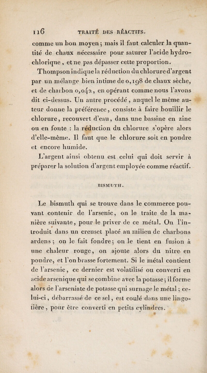 comme un bon moyen ; mais il faut calculer la quan¬ tité de chaux nécessaire pour saturer l’acide hydro- chlorique , et ne pas dépasser cette proportion. Thompson indique la réduction du chlorure d’argent par un mélange bien intime de 0,198 de chaux sèche, et de charbon o,o/ja, en opérant comme nous l’avons dit ci-dessus. Un autre procédé, auquel le même au¬ teur donne la préférence, consiste à faire bouillir le chlorure, recouvert d’eau, dans une bassine en zinc ou en fonte : la réduction du chlorure s’opère alors d’elle-même. Il faut que le chlorure soit en poudre et encore humide. L’argent ainsi obtenu est celui qui doit servir à préparer la solution d’argent employée comme réactif. BISMUTH. Le bismuth qui se trouve dans le commerce pou¬ vant contenir de l’arsenic, on le traite de la ma» nière suivante, pour le priver de ce métal. On l’in¬ troduit dans un creuset placé au milieu de charbons ardens ; on le fait fondre 5 on le tient en fusion à une chaleur rouge, on ajoute alors du nitre en poudre, et l’on brasse fortement. Si le métal contient de l’arsenic, ce dernier est volatilisé ou converti en acide arsenique qui se combine avec la potasse 5 il forme alors de l’arseniate de potasse qui surnage le métal ; ce¬ lui-ci , débarrassé de ce sel, est coulé dans une lingo- lière , pour être converti en petits cylindres.