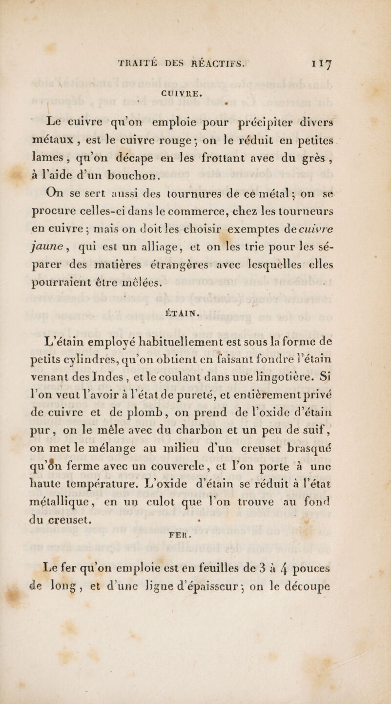 CUIVRE. Le cuivre qu’on emploie pour précipiter divers métaux , est le cuivre rouge; on le réduit en petites lames , qu’on décape en les frottant avec du grès , à l’aide d’un bouclion. On se sert aussi des tournures de ce métal ; on se procure celles-ci dans le commerce, chez les tourneurs en cuivre; mais on doit les choisir exemptes àe cuivre jaune, qui est un alliage, et on les trie pour les sé¬ parer des matières étrangères avec lesquelles elles pourraient être mêlées. étain. L’étain employé habituellement est sous la forme de petits cylindres, qu’on obtient en faisant fondre l’étain venant des Indes , et le couîatit dans une lingotière. Si l’on veut l’avoir à l’état de pureté, et entièrement privé de cuivre et de plomb, on prend de l’oxide d’étain pur, on le mêle avec du charbon et un peu de suif, on met le mélange au milieu d’un creuset brasqué qu’<?n ferme avec un couvercle, et l’on porte à une haute température. L’oxide d’étain se réduit à l’état métallique, en un culot que l’on trouve au fond du creuset. FEU. Le fer qu’on emploie est en feuilles de 3 à 4 pouces de long, et d’une ligne d’épaisseur ; on le découpe