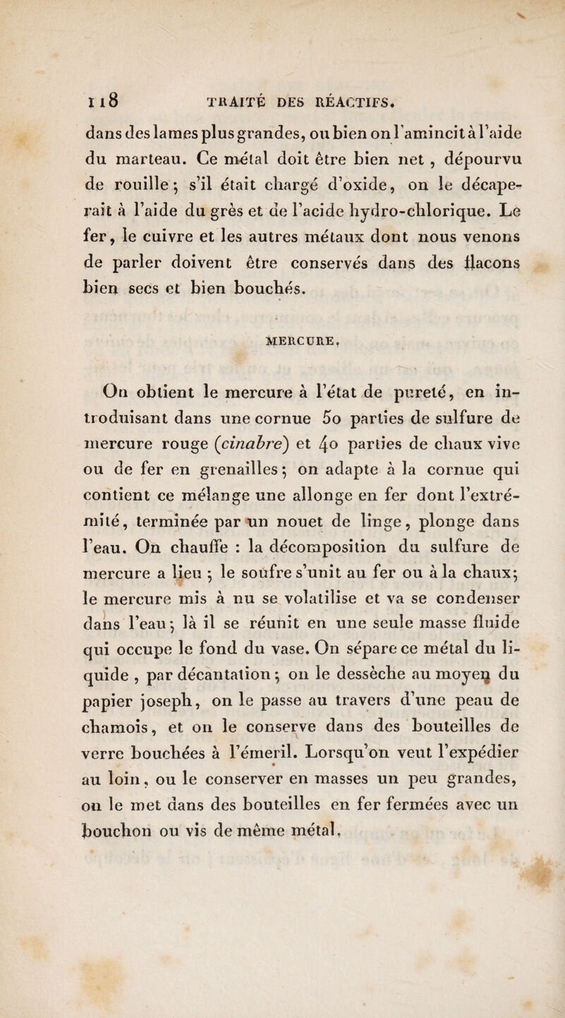 dans des lames plus grandes, ou bien on l’amincit à l’aide du marteau. Ce métal doit être bien net , dépourvu de rouille-, s’il était chargé d’oxide, on le décape¬ rait à l’aide du grès et de l’acide hydro-chlorique. Le fer, le cuivre et les autres métaux dont nous venons de parler doivent être conservés dans des flacons bien secs et bien bouchés. MERCURE. On obtient le mercure à l’état de pureté, en in¬ troduisant dans une cornue 5o parties de sulfure de mercure rouge (cinabre) et 4° parties de chaux vive ou de fer en grenailles ; on adapte à la cornue qui contient ce mélange une allonge en fer dont l’extré¬ mité, terminée par un nouet de linge, plonge dans l’eau. On chauffe : la décomposition du sulfure de mercure a lieu ; le soufre s’unit au fer ou à la chaux; le mercure mis à nu se volatilise et va se condenser dans l’eau; là il se réunit en une seule masse fluide qui occupe le fond du vase. On sépare ce métal du li¬ quide , par décantation ; on le dessèche au moyeq du papier joseph, on le passe au travers d’une peau de chamois, et on le conserve dans des bouteilles de verre bouchées à l’émeril. Lorsqu’on veut l’expédier au loin, ou le conserver en masses un peu grandes, on le met dans des bouteilles en fer fermées avec un bouchon ou vis de même métal,
