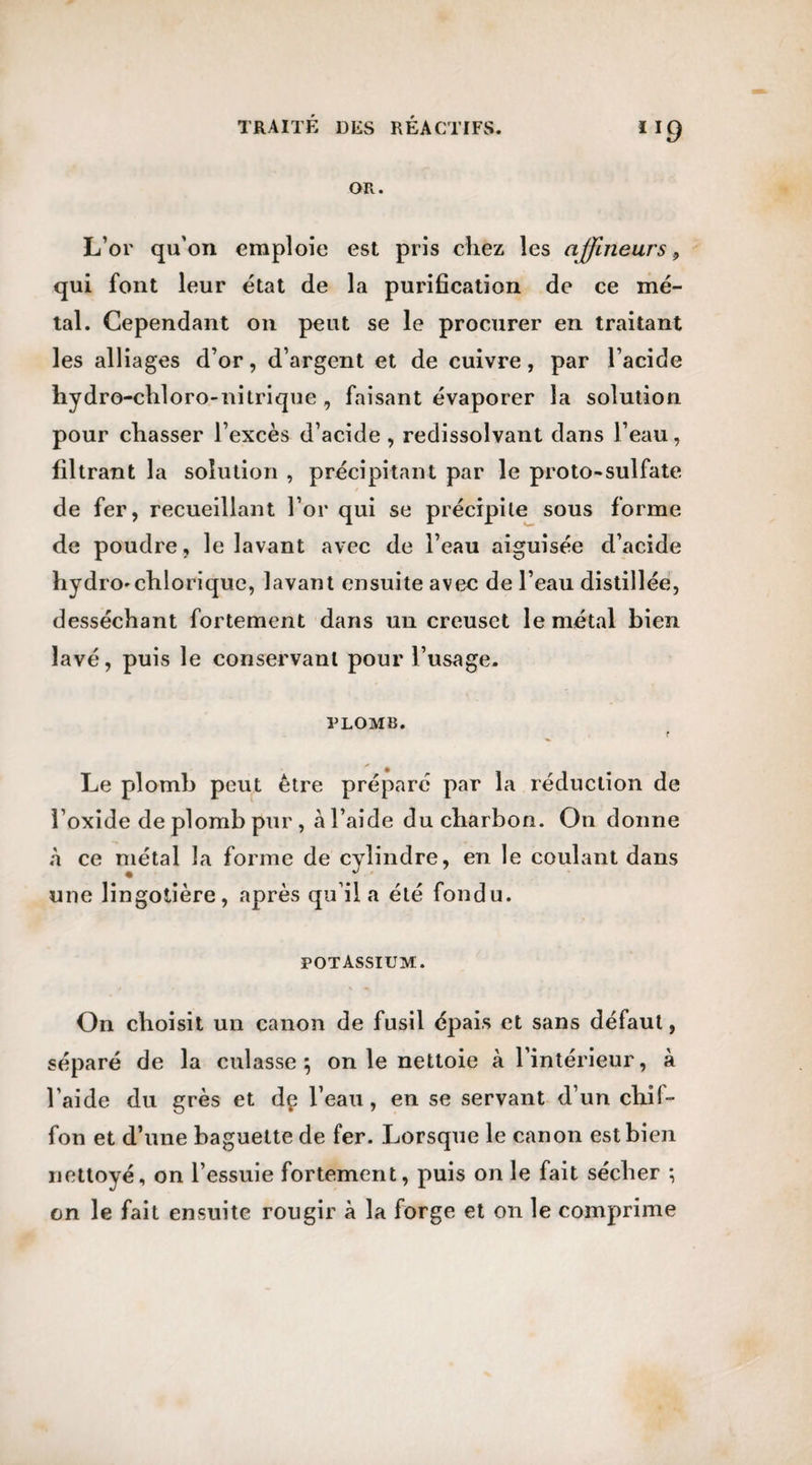 OR. L’or qu'on emploie est pris chez les afflneurs 9 qui font leur état de la purification de ce mé¬ tal. Cependant on peut se le procurer en traitant les alliages d’or, d’argent et de cuivre, par l’acide hydro-chloro-nitrique , faisant évaporer la solution pour chasser l’excès d’acide, redissolvant dans l’eau, filtrant la solution , précipitant par le proto-sulfate de fer, recueillant l’or qui se précipite sous forme de poudre, le lavant avec de l’eau aiguisée d’acide hydro'chlorique, lavant ensuite avec de l’eau distillée, desséchant fortement dans un creuset le métal bien lavé, puis le conservant pour l’usage. plomb. Le plomb peut être préparé par la réduction de l’oxide de plomb pur , à l’aide du charbon. On donne à ce métal la forme de cylindre, en le coulant dans une lingotière, après qu’il a été fondu. POTASSIUM. On choisit un canon de fusil épais et sans défaut, séparé de la culasse } on le nettoie à l’intérieur, à l’aide du grès et dç l’eau, en se servant d’un chif¬ fon et d’une baguette de fer. Lorsque le canon est bien nettoyé, on l’essuie fortement, puis on le fait sécher ; on le fait ensuite rougir à la forge et on le comprime