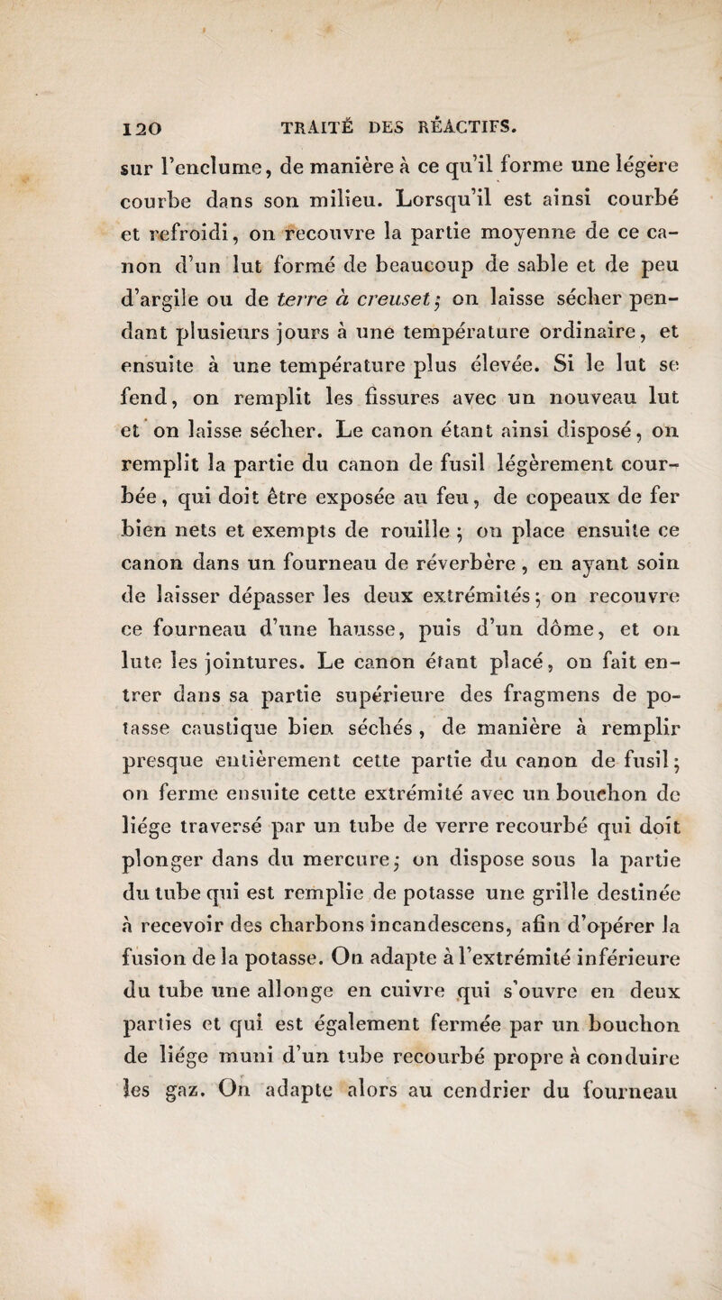 sur l’enclume, de manière à ce qu’il forme une légère courbe dans son milieu. Lorsqu’il est ainsi courbé et refroidi, on recouvre la partie moyenne de ce ca¬ non d’un lut formé de beaucoup de sable et de peu d’argile ou de terre à creuset $ on laisse sécher pen¬ dant plusieurs jours à une température ordinaire, et ensuite à une température plus élevée. Si le lut se fend, on remplit les fissures avec un nouveau lut et on laisse sécher. Le canon étant ainsi disposé, on remplit la partie du canon de fusil légèrement cour¬ bée, qui doit être exposée au feu, de copeaux de fer bien nets et exempts de rouille ; on place ensuite ce canon dans un fourneau de réverbère, en ayant soin de laisser dépasser les deux extrémités; on recouvre ce fourneau d’une hausse, puis d’un dôme, et on lute les jointures. Le canon érant placé, on fait en¬ trer dans sa partie supérieure des fragmens de po¬ tasse caustique bien séchés , de manière à remplir presque entièrement cette partie du canon de fusil ; on ferme ensuite cette extrémité avec un bouchon de liège traversé par un tube de verre recourbé qui doit plonger dans du mercure,* on dispose sous la partie du tube qui est remplie dépotasse une grille destinée a recevoir des charbons incandescens, afin d’opérer la fusion de la potasse. On adapte à l’extrémité inférieure du tube une allonge en cuivre qui s’ouvre en deux parties et qui est également fermée par un bouchon de liège muni d’un tube recourbé propre à conduire les gaz. On adapte alors au cendrier du fourneau