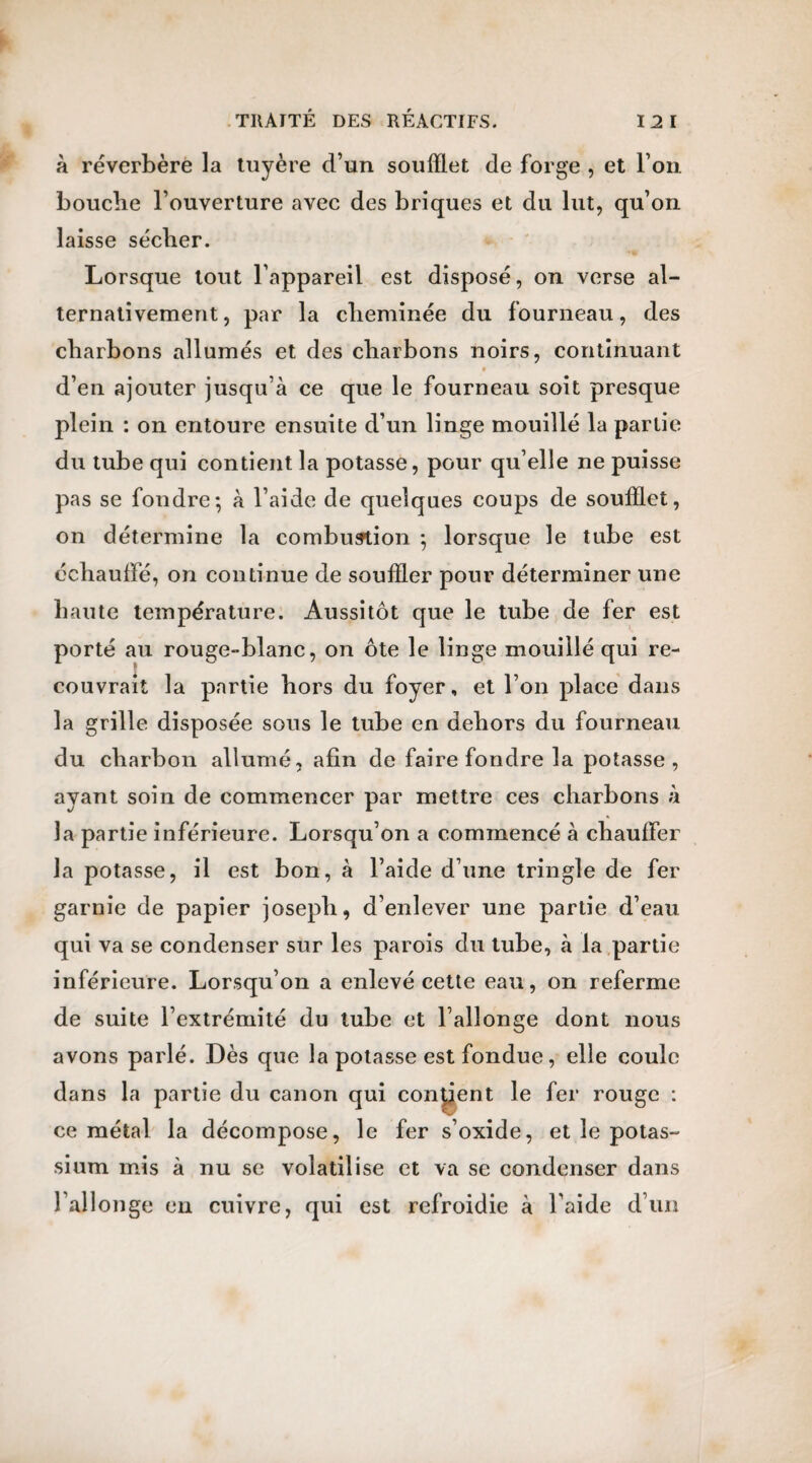 à réverbère la tuyère d’un soufflet de forge , et l’on bouche l’ouverture avec des briques et du lut, qu’on laisse sécher. Lorsque tout l’appareil est disposé, on verse al¬ ternativement , par la cheminée du fourneau, des charbons allumés et des charbons noirs, continuant * d’en ajouter jusqu’à ce que le fourneau soit presque plein : on entoure ensuite d’un linge mouillé la partie du tube qui contient la potasse, pour qu’elle ne puisse pas se fondre; à l’aide de quelques coups de soufflet, on détermine la combustion ; lorsque le tube est échaudé, on continue de souffler pour déterminer une haute température. Aussitôt que le tube de fer est porté au rouge-blanc, on ôte le linge mouillé qui re¬ couvrait la partie hors du foyer, et l’on place dans la grille disposée sous le tube en dehors du fourneau du charbon allumé, afin de faire fondre la potasse, ayant soin de commencer par mettre ces charbons à la partie inférieure. Lorsqu’on a commencé à chauffer la potasse, il est bon, à l’aide d’une tringle de fer garnie de papier joseph, d’enlever une partie d’eau qui va se condenser sur les parois du tube, à la partie inférieure. Lorsqu’on a enlevé cette eau , on referme de suite l’extrémité du tube et l’allonge dont nous avons parlé. Dès que la potasse est fondue, elle coule dans la partie du canon qui contient le fer rouge : ce métal la décompose, le fer s’oxide, et le potas¬ sium mis à nu se volatilise et va se condenser dans l’allonge en cuivre, qui est refroidie à l’aide d’un