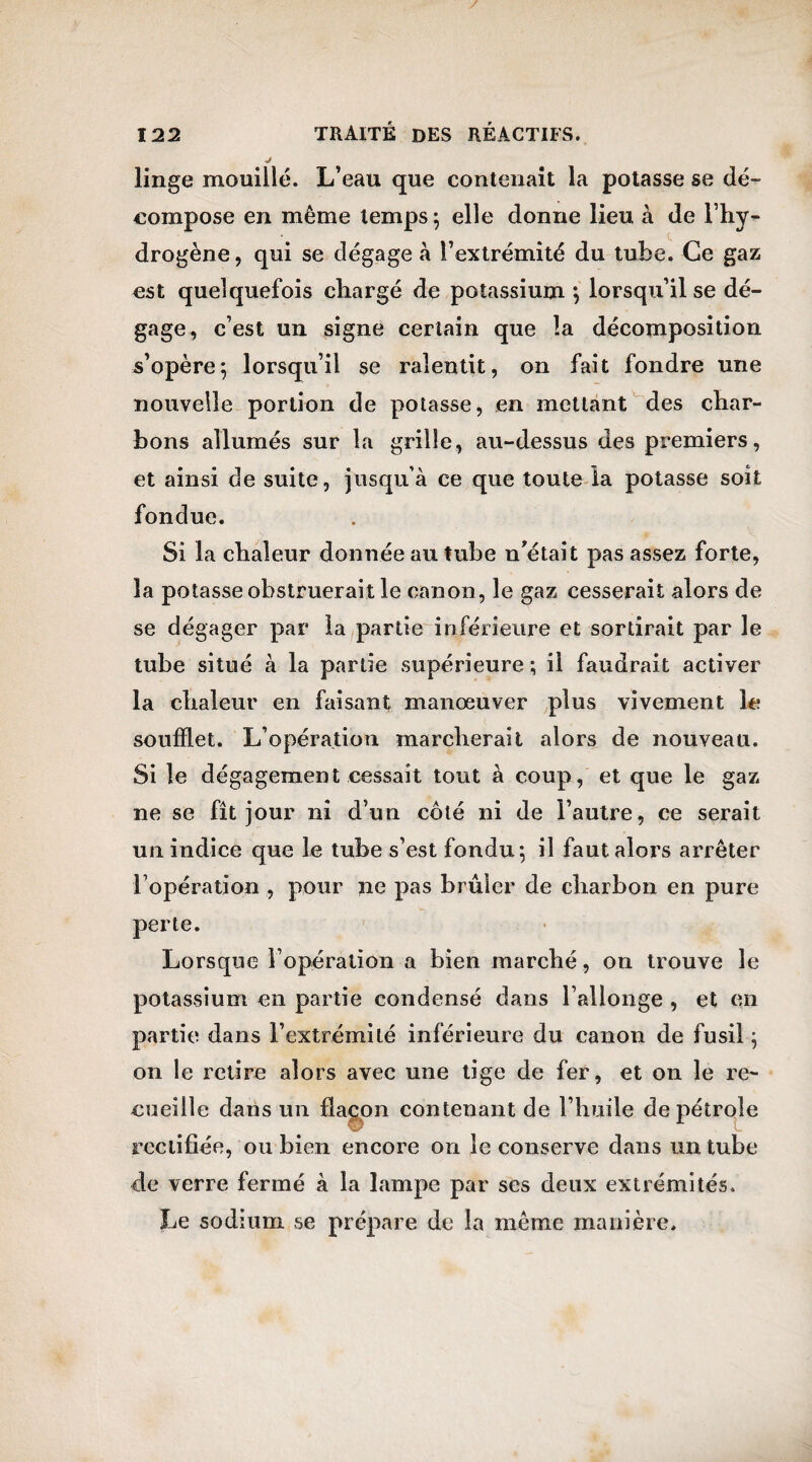 linge mouillé. L’eau que contenait la potasse se dé¬ compose en même temps; elle donne lieu à de l’hy¬ drogène , qui se dégage à l’extrémité du tube. Ce gaz est quelquefois chargé de potassium ; lorsqu’il se dé¬ gage, c’est un signe certain que la décomposition s’opère; lorsqu’il se ralentit, on fait fondre une nouvelle portion de potasse, en mettant des char¬ bons allumés sur la grille, au-dessus des premiers, et ainsi de suite, jusqu’à ce que toute la potasse soit fondue. Si la chaleur donnée au tube n’était pas assez forte, la potasse obstruerait le canon, le gaz cesserait alors de se dégager par la partie inférieure et sortirait par le tube situé à la partie supérieure ; il faudrait activer la chaleur en faisant manœuver plus vivement le soufflet. L’opération marcherait alors de nouveau. Si le dégagement cessait tout à coup, et que le gaz ne se fît jour ni d’un côté ni de l’autre, ce serait un indice que le tube s’est fondu; il faut alors arrêter l’opération , pour ne pas brûler de charbon en pure perte. Lorsque i opération a bien marché, on trouve le potassium en partie condensé dans l’allonge , et en partie dans l’extrémité inférieure du canon de fusil ; on le retire alors avec une tige de fer, et on le re¬ cueille dans un flacon contenant de l’huile de pétrole rectifiée, ou bien encore on le conserve dans un tube de verre fermé à la lampe par ses deux extrémités. Le sodium se prépare de la même manière.
