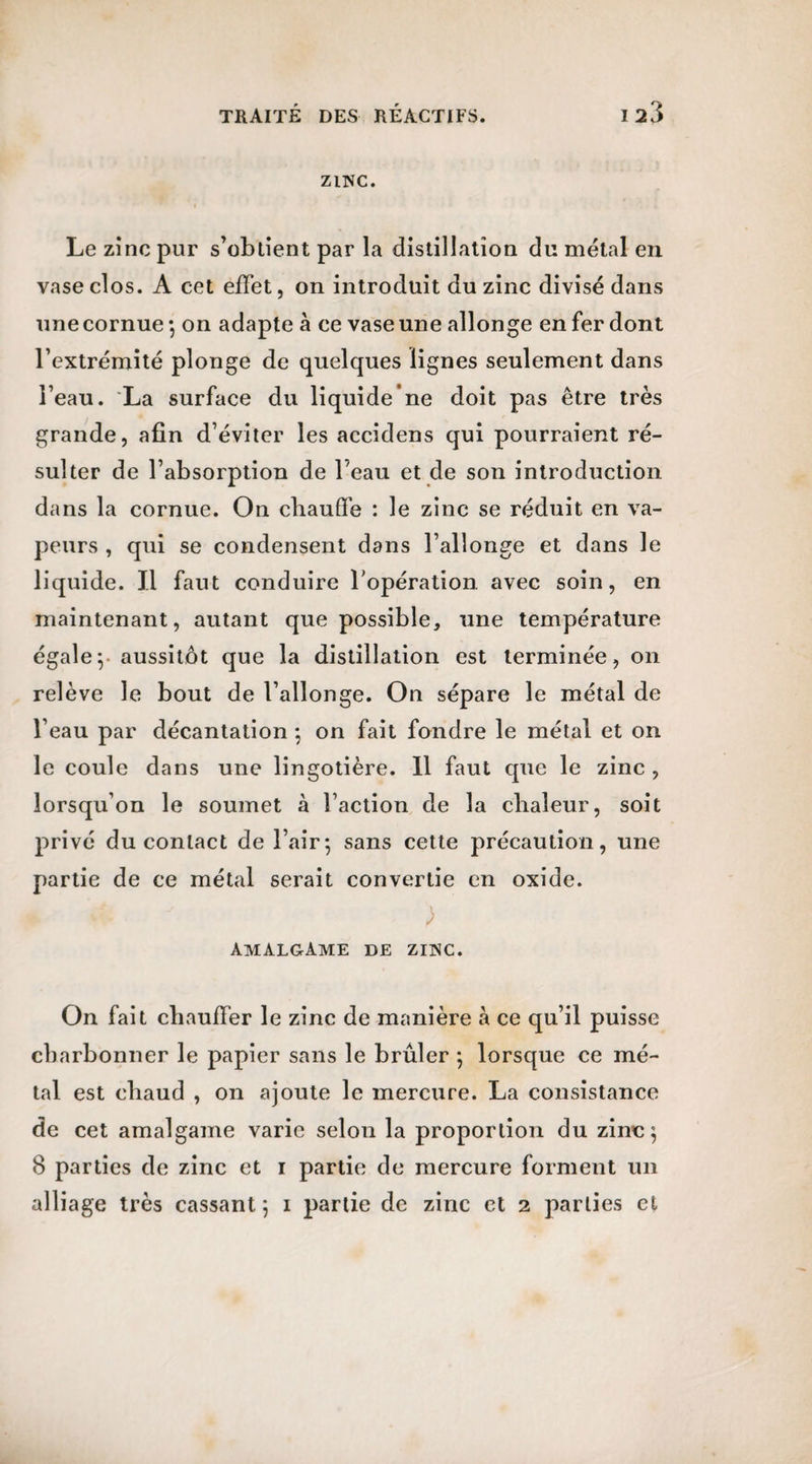 ZINC. Le zinc pur s’obtient par la distillation du métal en vase clos. A cet effet, on introduit du zinc divisé dans une cornue ; on adapte à ce vase une allonge en fer dont l’extrémité plonge de quelques lignes seulement dans l’eau. La surface du liquide ne doit pas être très grande, afin d’éviter les accidens qui pourraient ré¬ sulter de l’absorption de l’eau et de son introduction dans la cornue. On chauffe : le zinc se réduit en va¬ peurs , qui se condensent dans l’allonge et dans le liquide. Il faut conduire l’opération avec soin, en maintenant, autant que possible, une température égale y aussitôt que la distillation est terminée, on relève le bout de l’allonge. On sépare le métal de l’eau par décantation ; on fait fondre le métal et on le coule dans une lingotière. 11 faut que le zinc , lorsqu’on le soumet à l’action de la chaleur, soit privé du contact de l’air; sans cette précaution, une partie de ce métal serait convertie en oxide. *  r ) amalgame de zinc. On fait chauffer le zinc de manière à ce qu’il puisse charbonner le papier sans le brûler ; lorsque ce mé¬ tal est chaud , on ajoute le mercure. La consistance de cet amalgame varie selon la proportion du zinc ; 8 parties de zinc et i partie de mercure forment un alliage très cassant ; i partie de zinc et 2 parties et