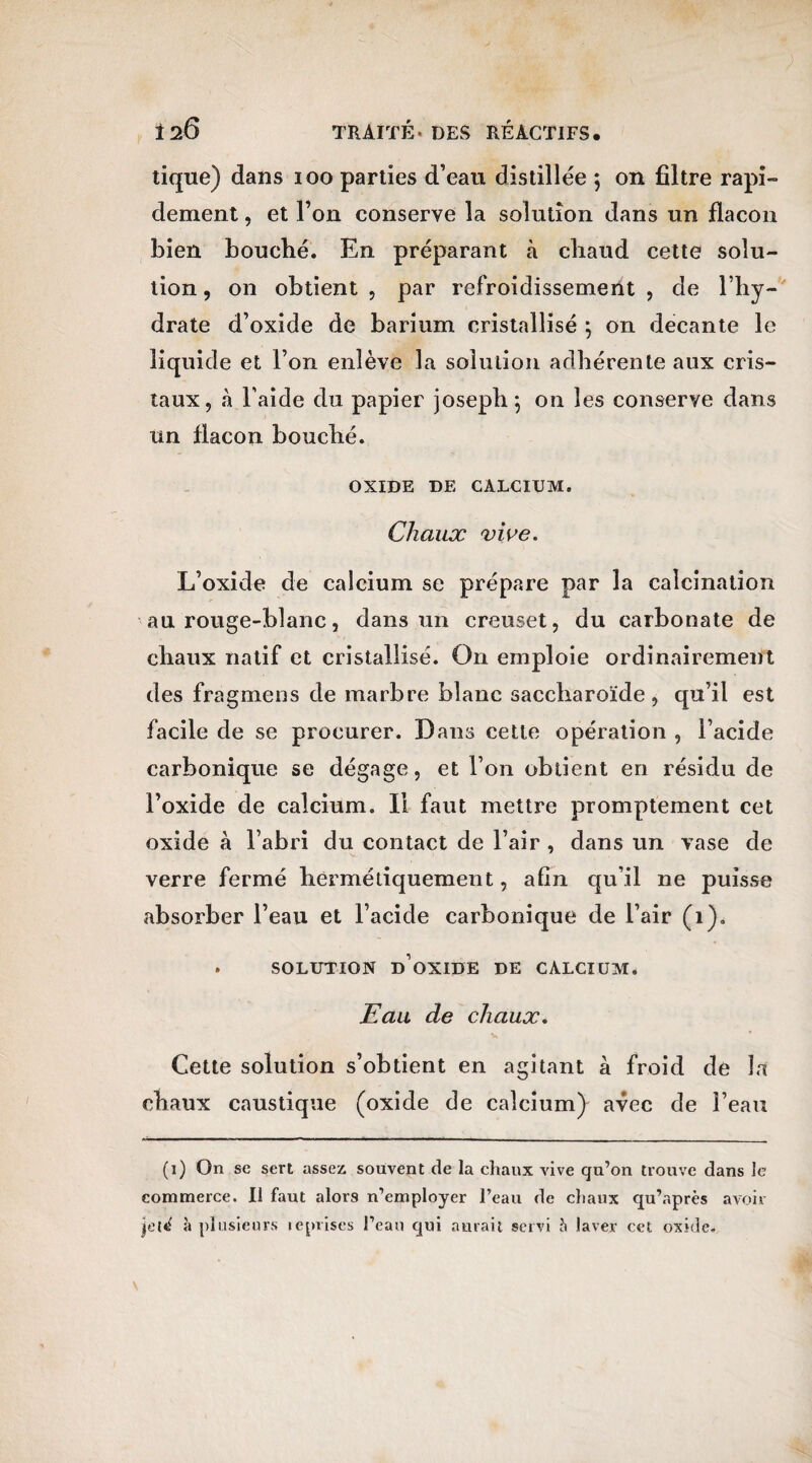 tique) dans ioo parties d’eau distillée ; on filtre rapi¬ dement , et l’on conserve la solution dans un flacon bien bouché. En préparant à chaud cette solu¬ tion , on obtient , par refroidissement , de l’hy¬ drate d’oxide de barium cristallisé \ on decante le liquide et l’on enlève la solution adhérente aux cris¬ taux, à l’aide du papier Joseph \ on les conserve dans un flacon bouché. OXIDE DE CALCIUM. Chaux vive. L’oxide de calcium se prépare par la calcination au rouge-blanc, dans un creuset, du carbonate de chaux natif et cristallisé. On emploie ordinairement des fragmens de marbre blanc saccharoïde, qu’il est facile de se procurer. Dans cette opération , l’acide carbonique se dégage, et l’on obtient en résidu de l’oxide de calcium. Il faut mettre promptement cet oxide à l’abri du contact de l’air , dans un vase de verre fermé hermétiquement, afin qu’il ne puisse absorber l’eau et l’acide carbonique de l’air (1). . SOLUTION D OXIDE DE CALCIUM. Eau de chaux. Cette solution s’obtient en agitant à froid de la chaux caustique (oxide de calcium) avec de l’eau (i) On se sert assez souvent de la chaux vive qu’on trouve dans le commerce. Il faut alors n’employer l’eau de chaux qu’après avoir jelrf à plusieurs iéprises l’eau qui aurait servi à laver cet oxide*