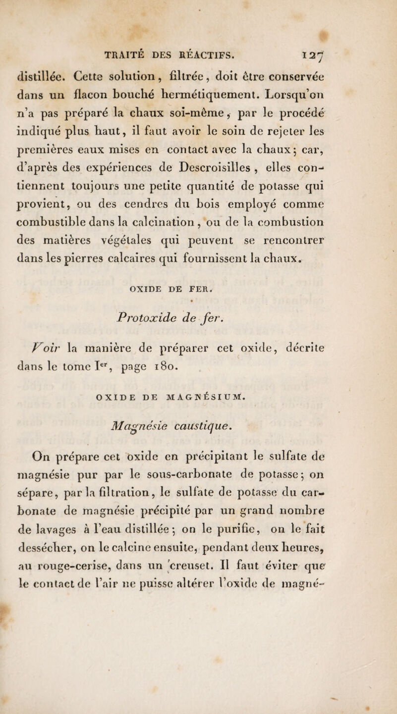 distillée. Cette solution, filtrée, doit être conservée dans un flacon bouché hermétiquement. Lorsqu’on n’a pas préparé la chaux soi-même, par le procédé indiqué plus haut, il faut avoir le soin de rejeter les premières eaux mises en contact avec la chaux ; car, d’après des expériences de Descroisilles , elles con¬ tiennent toujours une petite quantité de potasse qui provient, ou des cendres du bois employé comme combustible dans la calcination , ou de la combustion des matières végétales qui peuvent se rencontrer dans les pierres calcaires qui fournissent la chaux. OXIDE DE FER. Protoxide de fer. Voir la manière de préparer cet oxide, décrite dans le tome Ier, page 180. OXIDE DE MAGNÉSIUM. Magnésie caustique. On prépare cet oxide en précipitant le sulfate de magnésie pur par le sous-carbonate de potasse; on sépare, parla filtration, le sulfate de potasse du car¬ bonate de magnésie précipité par un grand nombre de lavages à l’eau distillée; on le purifie, on le fait dessécher, on le calcine ensuite, pendant deux heures, au rouge-cerise, dans un creuset. Il faut éviter que le contact de l’air ne puisse altérer l’oxide de magné-