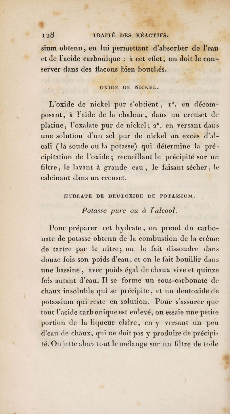 sium obtenu, en lui permettant d’absorber de l’eau et de l’acide carbonique : à cet effet, on doit le con¬ server dans des flacons bien bouchés. OXIDE DE NICKEL. L’oxide de nickel pur s’obtient , i°. en décom¬ posant, à l’aide de la clialeur, clans un creuset de platine, l’oxalate pur de nickel; 2°. en versant dans une solution d’un sel pur de nickel un excès d’al¬ cali ( la soude ou la potasse) qui détermine la pré¬ cipitation de l’oxide ; recueillant le précipité sur un filtre, le lavant à grande eau, le faisant sécber, le calcinant dans un creuset. HYDRATE DE DEC T OXIDE DE POTASSIUM. Potasse pure ou à Valcool. Pour préparer cet hydrate , on prend du carbo¬ nate de potasse obtenu de la combustion de la crème de tartre par le nitre: on le fait dissoudre dans douze fois son poids cl’eau, et on le fait bouillir dans une bassine , avec poids égal de chaux vive et quinze fois autant d’eau. Il se forme un sous-carbonate de chaux insoluble qui se précipite , et un deutoxide de potassium qui reste en solution. Pour s’assurer que tout l’acide carbonique est enlevé, on essaie une petite portion, de la liqueur claire, en y versant un peu d’eau de chaux, qui ne doit pas y produire de précipi¬ té. On jette alors tout le mélange sur un filtre de toile