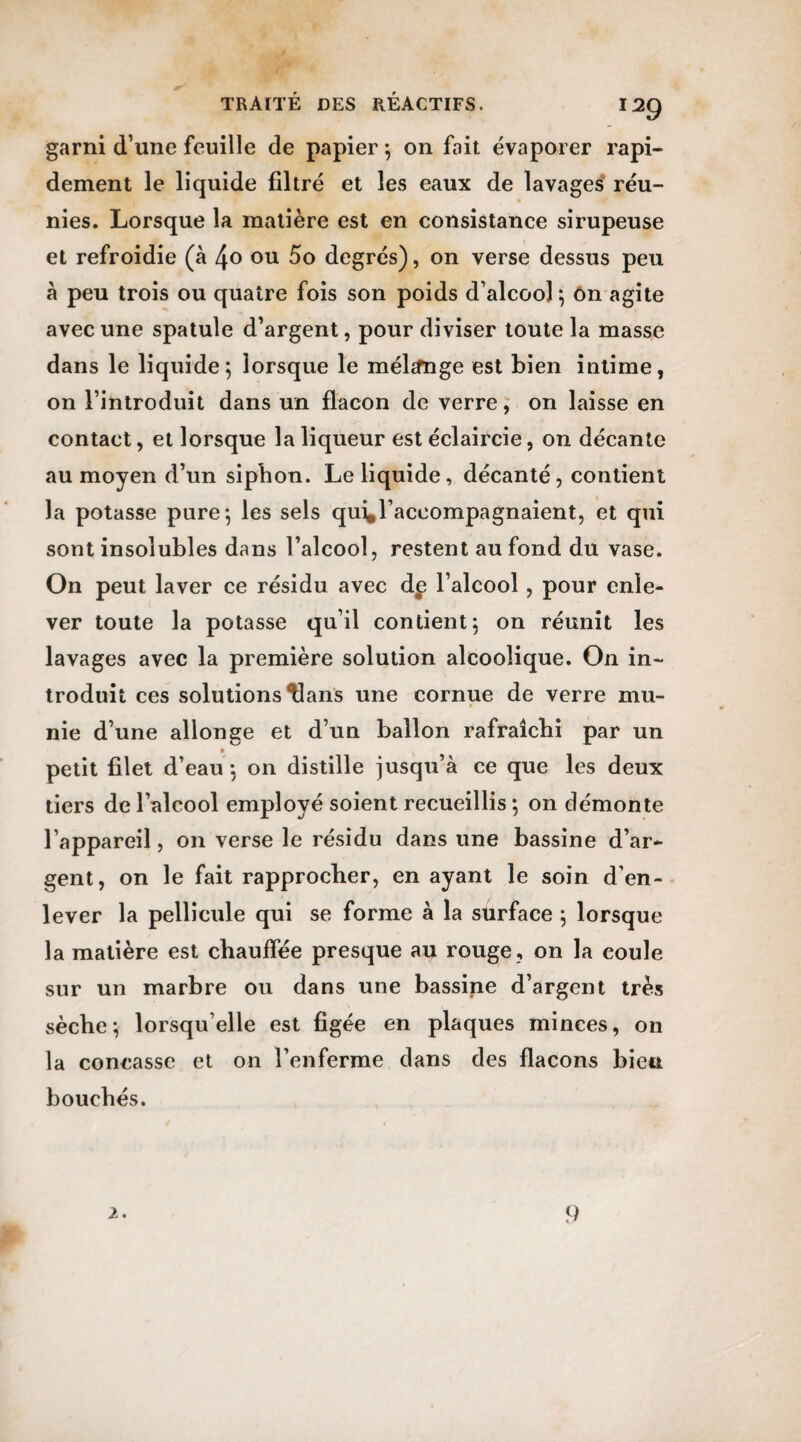 garni d’une feuille de papier ; on fait évaporer rapi¬ dement le liquide filtré et les eaux de lavages réu¬ nies. Lorsque la matière est en consistance sirupeuse et refroidie (à ou 5o degrés), on verse dessus peu à peu trois ou quatre fois son poids d’alcool; on agite avec une spatule d’argent, pour diviser toute la masse dans le liquide; lorsque le mélange est bien intime, on l’introduit dans un flacon de verre, on laisse en contact, et lorsque la liqueur est éclaircie, on décante au moyen d’un sipbon. Le liquide, décanté, contient la potasse pure; les sels qui,l’accompagnaient, et qui sont insolubles dans l’alcool, restent au fond du vase. On peut laver ce résidu avec dp l’alcool , pour enle¬ ver toute la potasse qu’il contient; on réunit les lavages avec la première solution alcoolique. On in¬ troduit ces solutions Hans une cornue de verre mu¬ nie d’une allonge et d’un ballon rafraîchi par un p petit filet d’eau ; on distille jusqu’à ce que les deux tiers de l’alcool employé soient recueillis ; 011 démonte l’appareil, on verse le résidu dans une bassine d’ar¬ gent, on le fait rapprocher, en ayant le soin d’en¬ lever la pellicule qui se forme à la surface ; lorsque la matière est chauffée presque au rouge, on la coule sur un marbre ou dans une bassine d’argent très sèche; lorsqu’elle est figée en plaques minces, on la concasse et on l’enferme dans des flacons bien bouchés. 2. 9