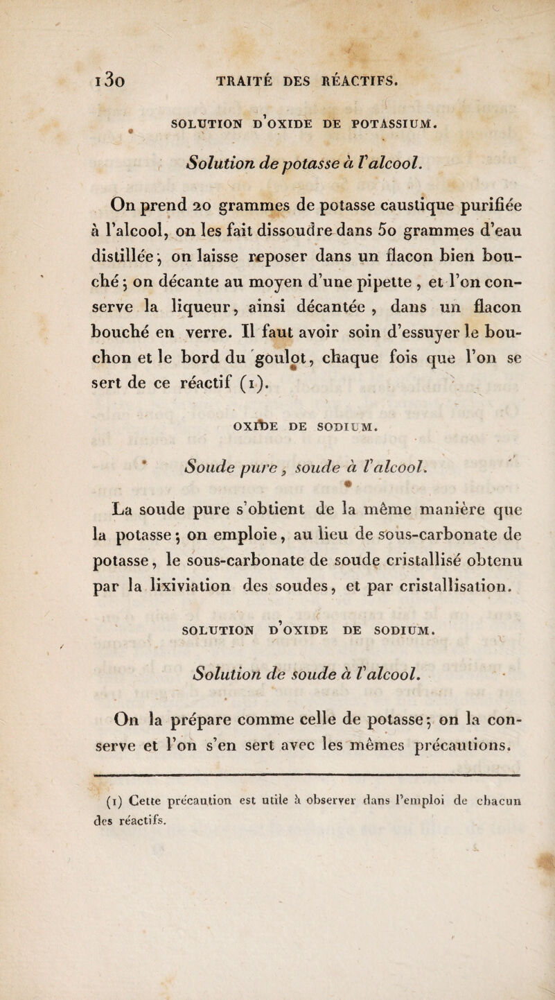 SOLUTION D’OXIDE DE POTASSIUM. Solution de potasse à Valcool. On prend 20 grammes de potasse caustique purifiée à l’alcool, on les fait dissoudre dans 5o grammes d’eau distillée -, on laisse reposer dans un flacon bien bou¬ ché \ on décante au moyen d’une pipette , et Ton con¬ serve la liqueur, ainsi décantée , dans un flacon bouché en verre. Il faut avoir soin d’essuyer le bou¬ chon et le bord du goulot, chaque fois que l’on se sert de ce réactif (1). OXlt)E DE SODIUM. Soude pure, soude à Valcool. • La soude pure s’obtient de la même manière que la potasse \ on emploie, au lieu de sous-carbonate de potasse, le sous-carbonate de soude cristallisé obtenu par la lixiviation des soudes, et par cristallisation. SOLUTION d’oxide DE SODIUM. Solution de soude à Valcool. • - « On la prépare comme celle de potasse 5 on la con¬ serve et l’on s’en sert avec les mêmes précautions. (1) Cette précaution est utile à observer dans l’emploi de chacun des réactifs.