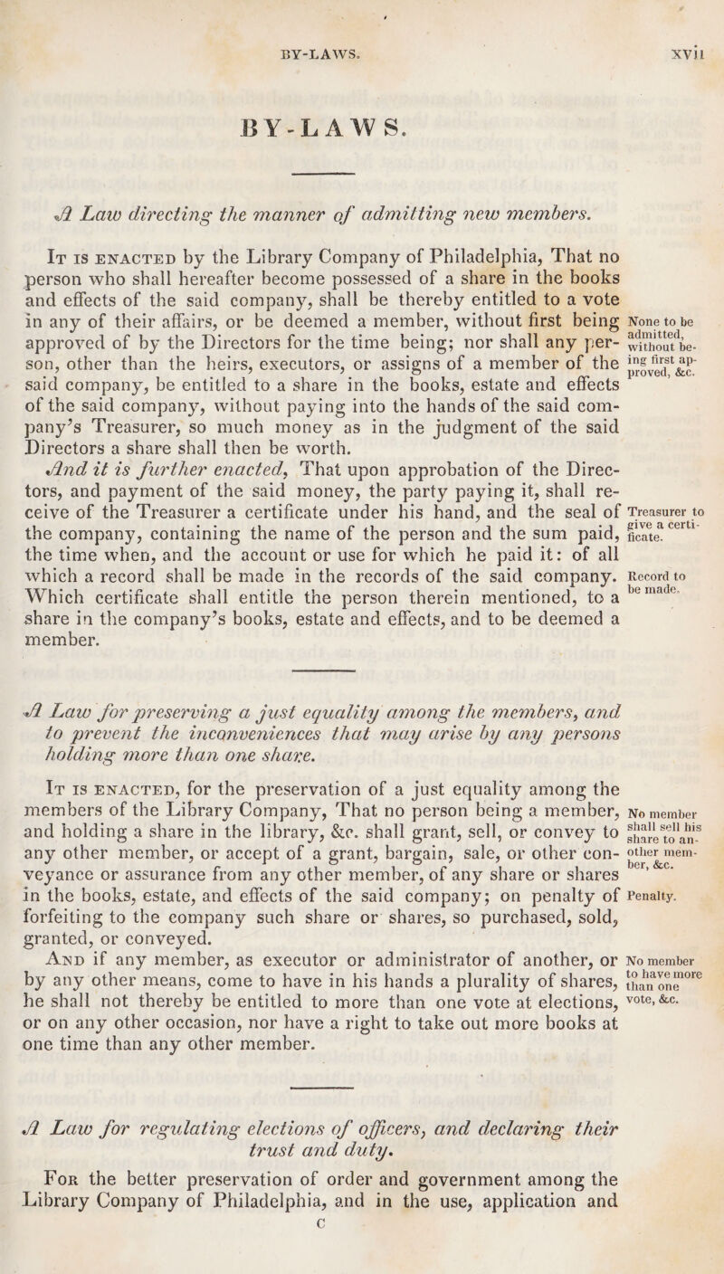 BY-LAW S. A Law directing the manner of admitting new members. It is enacted by the Library Company of Philadelphia, That no person who shall hereafter become possessed of a share in the books and effects of the said company, shall be thereby entitled to a vote in any of their affairs, or be deemed a member, without first being approved of by the Directors for the time being; nor shall any per¬ son, other than the heirs, executors, or assigns of a member of the said company, be entitled to a share in the books, estate and effects of the said company, without paying into the hands of the said com¬ pany’s Treasurer, so much money as in the judgment of the said Directors a share shall then be worth. And it is further enacted, That upon approbation of the Direc¬ tors, and payment of the said money, the party paying it, shall re¬ ceive of the Treasurer a certificate under his hand, and the seal of the company, containing the name of the person and the sum paid, the time when, and the account or use for which he paid it: of all which a record shall be made in the records of the said company. Which certificate shall entitle the person therein mentioned, to a share in the company’s books, estate and effects, and to be deemed a member. None to be admitted, without be¬ ing first ap¬ proved, &c. Treasurer to give a certi¬ ficate. Record to be made. A Law for preserving a just equality amo7ig the members, and to prevent the inconveniences that may arise by any persons holding more than one share. It is enacted, for the preservation of a just equality among the members of the Library Company, That no person being a member, and holding a share in the library, &o. shall grant, sell, or convey to any other member, or accept of a grant, bargain, sale, or other con¬ veyance or assurance from any other member, of any share or shares in the books, estate, and effects of the said company; on penalty of forfeiting to the company such share or shares, so purchased, sold, granted, or conveyed. And if any member, as executor or administrator of another, or by any other means, come to have in his hands a plurality of shares, he shall not thereby be entitled to more than one vote at elections, or on any other occasion, nor have a right to take out more books at one time than any other member. No member shall sell his share to an¬ other mem¬ ber, &c. Penalty. No member to have more than one vote, &c. A Law for regulating elections of officers, and declaring their trust and duty. For the better preservation of order and government among the Library Company of Philadelphia, and in the use, application and c