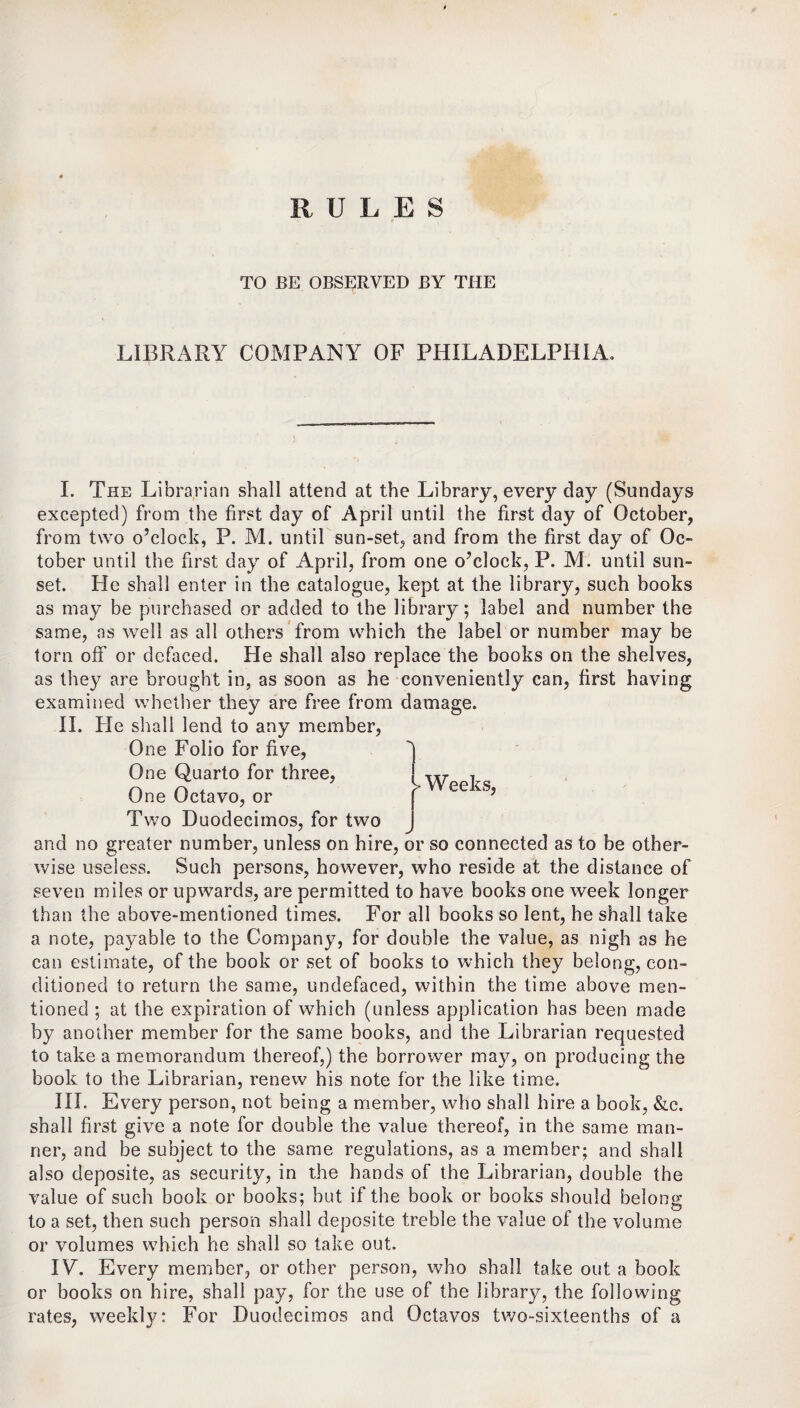 RULES TO BE OBSERVED BY THE LIBRARY COMPANY OF PHILADELPHIA. Weeks, I. The Librarian shall attend at the Library, every day (Sundays excepted) from the first day of April until the first day of October, from two o’clock, P. M. until sun-set, and from the first day of Oc¬ tober until the first day of April, from one o’clock, P. M. until sun¬ set. He shall enter in the catalogue, kept at the library, such books as may be purchased or added to the library; label and number the same, as well as all others from which the label or number may be torn off or defaced. He shall also replace the books on the shelves, as they are brought in, as soon as he conveniently can, first having examined whether they are free from damage. II. He shall lend to any member, One Folio for five, One Quarto for three, One Octavo, or Two Duodecimos, for two and no greater number, unless on hire, or so connected as to be other¬ wise useless. Such persons, however, who reside at the distance of seven miles or upwards, are permitted to have books one week longer than the above-mentioned times. For all books so lent, he shall take a note, payable to the Company, for double the value, as nigh as he can estimate, of the book or set of books to which they belong, con¬ ditioned to return the same, undefaced, within the time above men¬ tioned ; at the expiration of which (unless application has been made by another member for the same books, and the Librarian requested to take a memorandum thereof,) the borrower may, on producing the book to the Librarian, renew his note for the like time. III. Every person, not being a member, who shall hire a book, &c. shall first give a note for double the value thereof, in the same man¬ ner, and be subject to the same regulations, as a member; and shall also deposite, as security, in the hands of the Librarian, double the value of such book or books; but if the book or books should belong to a set, then such person shall deposite treble the value of the volume or volumes which he shall so take out. IY. Every member, or other person, who shall take out a book or books on hire, shall pay, for the use of the library, the following rates, weekly: For Duodecimos and Octavos two-sixteenths of a