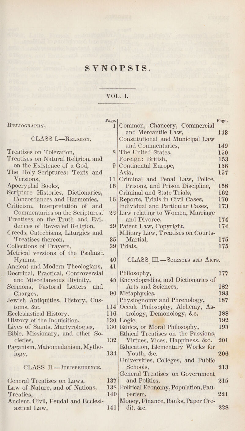 SYNOPSIS. VOL. I. Bibliography, CLASS I.—Religion. Treatises on Toleration, Treatises on Natural Religion, and on the Existence of a God, The Holy Scriptures: Texts and Versions, Apocryphal Books, Scripture Histories, Dictionaries, Concordances and Harmonies, Criticism, Interpretation of and Commentaries on the Scriptures, Treatises on the Truth and Evi¬ dences of Revealed Religion, Creeds, Catechisms, Liturgies and Treatises thereon, Collections of Prayers, Metrical versions of the Psalms Hymns, Ancient and Modern Theologians, Doctrinal, Practical, Controversial and Miscellaneous Divinity, Sermons, Pastoral Letters and Charges, Jewish Antiquities, History, Cus¬ toms, &c. Ecclesiastical History, History of the Inquisition, Lives of Saints, Martyrologies, Bible, Missionary, and other So¬ cieties, Paganism, Mahomedanism, Mytho¬ logy, CLASS II.—Jurisprudence. General Treatises on Laws, Law of Nature, and of Nations, Treaties, Ancient, Civil, Feudal and Ecclesi¬ astical Law, Page. 1 8 9 11 16 16 22 29 35 39 Common, Chancery, Commercial and Mercantile Law, Constitutional and Municipal Law and Commentaries, The United States, Foreign: British, Continental Europe, Asia, Criminal and Penal Law, Police, Prisons, and Prison Discipline, Criminal and State Trials, Reports, Trials in Civil Cases, Individual and Particular Cases, Law relating to Women, Marriage and Divorce, Patent Law, Copyright, Military Law, Treatises on Courts- Martial, Trials, Page. 143 149 150 153 156 157 158 162 170 173 174 174 175 175 40 41 45 90 114 116 130 130 132 134 137 138 140 141 CLASS III.—Sciences and Arts. Philosophy, 177 Encyclopaedias, and Dictionaries of Arts and Sciences, 182 Metaphysics, 183 Physiognomy and Phrenology, 187 Occult Philosophy, Alchemy, As¬ trology, Demonology, &c. 188 Logic, 192 Ethics, or Moral Philosophy, 193 Ethical Treatises on the Passions, Virtues, Vices, Happiness, &c. 201 Education, Elementary Works for Youth, &c. 206 Universities, Colleges, and Public Schools, 213 General Treatises on Government and Politics, 215 Political Economy, Population, Pau¬ perism, 221 Money, Finance, Banks, Paper Cre¬ dit, &c. 228