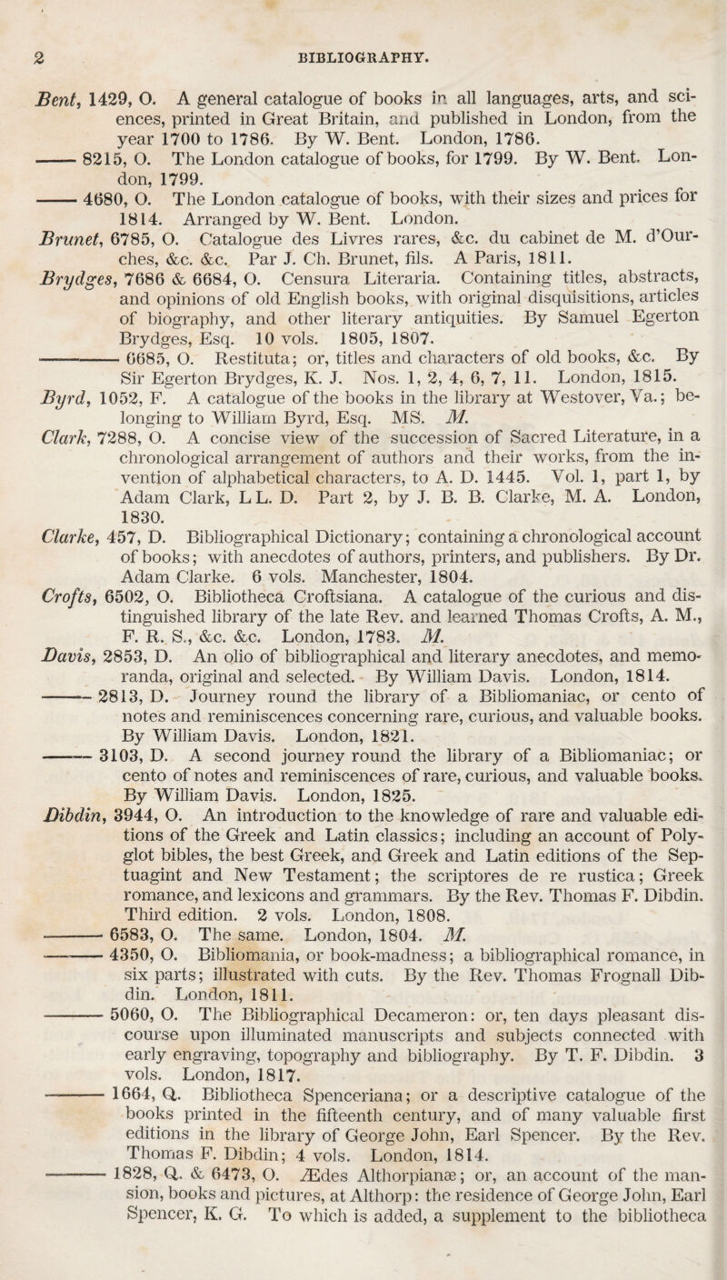 Bent, 1429, O. A general catalogue of books in all languages, arts, and sci¬ ences, printed in Great Britain, and published in London, from the year 1700 to 1786. By W. Bent. London, 1786. -—— 8215, O. The London catalogue of books, for 1799. By W. Bent. Lon¬ don, 1799. ■—— 4680, O. The London catalogue of books, with their sizes and prices for 1814. Arranged by W. Bent. London. Brunet, 6785, O. Catalogue des Livres rares, &c. du cabinet de M. d’Our- ches, &c. &c. Par J. Ch. Brunet, fils. A Paris, 1811. Brydges, 7686 & 6684, O. Censura Literaria. Containing titles, abstracts, and opinions of old English books, with original disquisitions, articles of biography, and other literary antiquities. By Samuel Egerton Brydges, Esq. 10 vols. 1805, 1807. ■-- — 6685, O. Restituta; or, titles and characters of old books, &c. By Sir Egerton Brydges, K. J. Nos. 1, 2, 4, 6, 7, 11. London, 1815. Byrd, 1052, F. A catalogue of the books in the library at Westover, Ya.; be¬ longing to William Byrd, Esq. MS. M. Clark, 7288, O. A concise view of the succession of Sacred Literature, in a chronological arrangement of authors and their works, from the in¬ vention of alphabetical characters, to A. D. 1445. Vol. 1, part 1, by Adam Clark, LL. D. Part 2, by J. B. B. Clarke, M. A. London, 1830. Clarke, 457, D. Bibliographical Dictionary; containing a chronological account of books; with anecdotes of authors, printers, and publishers. By Dr. Adam Clarke. 6 vols. Manchester, 1804. Crofts, 6502, O. Bibliotheca Croftsiana. A catalogue of the curious and dis¬ tinguished library of the late Rev. and learned Thomas Crofts, A. M., F. R. S., &c. &c. London, 1783. JVL Davis, 2853, D. An olio of bibliographical and literary anecdotes, and memo¬ randa, original and selected. By William Davis. London, 1814. -2813, D. Journey round the library of a Bibliomaniac, or cento of notes and reminiscences concerning rare, curious, and valuable books. By William Davis. London, 1821. -3103, D. A second journey round the library of a Bibliomaniac; or cento of notes and reminiscences of rare, curious, and valuable books. By William Davis. London, 1825. Dibdin, 3944, O. An introduction to the knowledge of rare and valuable edi¬ tions of the Greek and Latin classics; including an account of Poly¬ glot bibles, the best Greek, and Greek and Latin editions of the Sep- tuagint and New Testament; the scriptores de re rustica; Greek romance, and lexicons and grammars. By the Rev. Thomas F. Dibdin. Third edition. 2 vols. London, 1808. --- 6583, O. The same. London, 1804. M. —- 4350, O. Bibliomania, or book-madness; a bibliographical romance, in six parts; illustrated with cuts. By the Rev. Thomas Frognall Dib¬ din. London, 1811. -—-- 5060, O. The Bibliographical Decameron: or, ten days pleasant dis¬ course upon illuminated manuscripts and subjects connected with early engraving, topography and bibliography. By T. F. Dibdin. 3 vols. London, 1817. ——— 1664, Q,. Bibliotheca Spenceriana; or a descriptive catalogue of the books printed in the fifteenth century, and of many valuable first editions in the library of George John, Earl Spencer. By the Rev. Thomas F. Dibdin; 4 vols. London, 1814. ——— 1828, Q,. & 6473, O. ZEdes Althorpianae; or, an account of the man¬ sion, books and pictures, at Althorp: the residence of George John, Earl Spencer, K. G. To which is added, a supplement to the bibliotheca