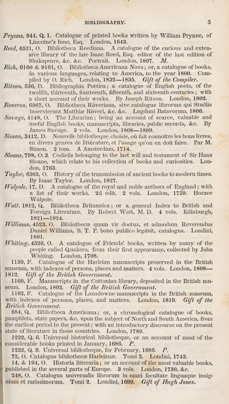 Prynne, 944, Q, 1. Catalogue of printed books written by William Prynne, of Lincolne’s Inne, Esq. London, 1643. Peed, 6521, O. Bibliotheca Reediana. A catalogue of the curious and exten¬ sive library of the late Isaac Reed, Esq. editor of the last edition of Shakspeare, &c. &c. Portrait. London, 1807. M. Rich, 9160 & 9161, O. Bibliotheca Americana Nova; or, a catalogue of books, in various languages, relating to America, to the year 1800. Com¬ piled by O. Rich. London, 1832—1835. Gift of the Compiler. Pit son, 536, D. Bibliographia Poetica; a catalogue of English poets, of the twelfth, thirteenth, fourteenth, fifteenth, and sixteenth centuries; with a short account of their works. By Joseph Ritson. London, 1802. Roverus, 6967, O. Bibliotheca Roveriana, sive catalogus librorum qui Studiis inservierunt Matthise Roveri, &c. &c. Lugduni Batavorum, 1806. Savage, 4148, O. The Librarian; being an account of scarce, valuable and useful English books, manuscripts, libraries, public records, &c. By James Savage. 3 vols. London, 1808—1809. Simon, 3412, D. Nouvelle bibliotheque choisie, ou fait connoi'tre les bons livres, en divers genres de litterature, et l’usage qu’on en doit faire. Par M. Simon. 2 tom. A Amsterdam, 1714. Sloane, 798, O. 3. Codicils belonging to the last will and testament of Sir Hans Sloane, which relate to his collection of books and curiosities. Lon¬ don, 1763. Taylor, 6303, O. History of the transmission of ancient books to modern times. By Isaac Taylor. London, 1827. Walpole, 17, D. A catalogue of the royal and noble authors of England; with a list of their works. 2d edit. 2 vols. London, 1759. Horace W alpole. Watt, 1812, Q. Bibliotheca Britannica; or a general Index to British and Foreign Literature. By Robert Watt, M. D. 4 vols. Edinburgh, 1821—1824. Williams, 4523, O. Bibliothecae quam vir doctus, et admodum Reverendus Daniel Williams, S. T. P. bono publico legavit,, catalogus. Londini, 1801. Whiting, 4526, O. A catalogue of Friends’ books, written by many of the people called Quakers, from their first appearance, collected by John Whiting. London, 1708. 1159, F. Catalogue of the Harleian manuscripts preserved in the British museum, with indexes of persons, places and matters. 4 vols. London, 1808— I 1812. Gift of the British Government. 1160, F. Manuscripts in the Cottonian library, deposited in the British mu- s seum. London, 1802. Gift of the British Government. 1162, F. Catalogue of the Lansdowne manuscripts in the British museum, i with indexes of persons, places, and matters. London, 1819. Gift of the : British Government. 684, Q. Bibliotheca Americana; or, a chronological catalogue of books, 3 pamphlets, state papers, &c. upon the subject of North and South America, from I the earliest period to the present; with an introductory discourse on the present !■ state of literature in those countries. London, 1789. 1232, Q. 6. Universal historical bibliotheque, or an account of most of the | considerable books printed in January, 1686. P. 1232, Q. 9. Universal bibliotheque, for February, 1686. P. 72, O. Catalogus bibliothecae Harleianae. Tomi 2. Londini, 1743. 14, & 194, O. Historia litteraria; or an account of the most valuable books, j published in the several parts of Europe. 3 vols. London, 1730, &c. 248, O. Catalogus universalis librorum in omni facilitate linguaque insig- nium et rarissimorum. Tomi 2. Londini, 1699. Gift of Hugh Jones.