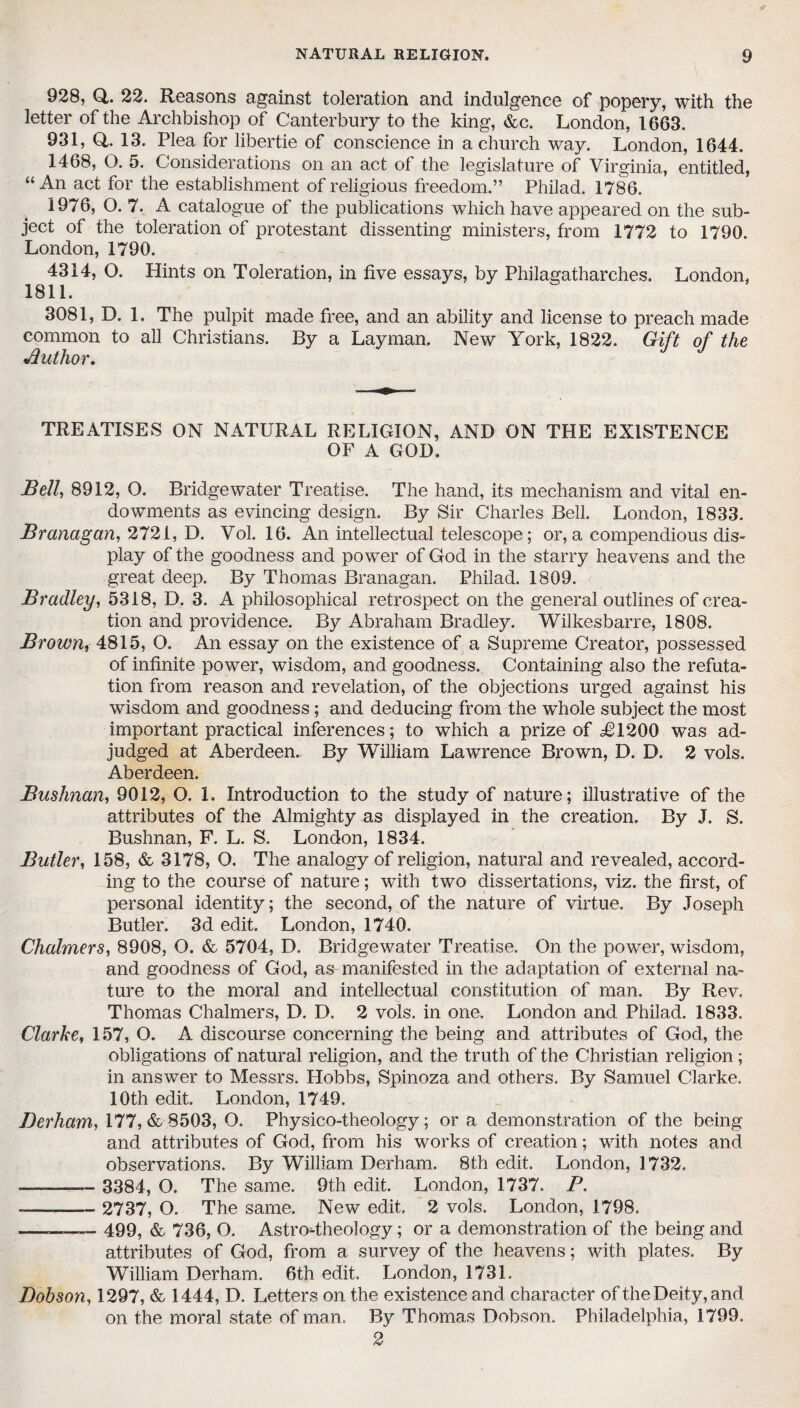 928, Q,. 22. Reasons against toleration and indulgence of popery, with the letter of the Archbishop of Canterbury to the king, &c. London, 1663. 931, Q,. 13. Plea for libertie of conscience in a church way. London, 1644. 1468, O. 5. Considerations on an act of the legislature of Virginia, entitled, “An act for the establishment of religious freedom.” Philad, 1786. 1976, O. 7. A catalogue of the publications which have appeared on the sub¬ ject of the toleration of protestant dissenting ministers, from 1772 to 1790. London, 1790. 4314, O. Hints on Toleration, in five essays, by Philagatharches. London. 1811. 3081, D. 1. The pulpit made free, and an ability and license to preach made common to all Christians. By a Layman. New York, 1822. Gift of the Jduthor. TREATISES ON NATURAL RELIGION, AND ON THE EXISTENCE OF A GOD. Bell, 8912, O. Bridgewater Treatise. The hand, its mechanism and vital en¬ dowments as evincing design. By Sir Charles Bell. London, 1833. Branagan, 2721, D. Vol. 16. An intellectual telescope; or, a compendious dis¬ play of the goodness and power of God in the starry heavens and the great deep. By Thomas Branagan. Philad. 1809. Bradley, 5318, D. 3. A philosophical retrospect on the general outlines of crea¬ tion and providence. By Abraham Bradley. Wilkesbarre, 1808. Brown, 4815, O. An essay on the existence of a Supreme Creator, possessed of infinite power, wisdom, and goodness. Containing also the refuta¬ tion from reason and revelation, of the objections urged against his wisdom and goodness; and deducing from the whole subject the most important practical inferences; to which a prize of ^1200 was ad¬ judged at Aberdeen. By William Lawrence Brown, D. D. 2 vols. Aberdeen. Bushnan, 9012, O. 1. Introduction to the study of nature; illustrative of the attributes of the Almighty as displayed in the creation. By J. S. Bushnan, F. L. S. London, 1834. Butler, 158, & 3178, O. The analogy of religion, natural and revealed, accord¬ ing to the course of nature; with two dissertations, viz. the first, of personal identity; the second, of the nature of virtue. By Joseph Butler. 3d edit. London, 1740. Chalmers, 8908, O. & 5704, D. Bridgewater Treatise. On the power, wisdom, and goodness of God, as manifested in the adaptation of external na¬ ture to the moral and intellectual constitution of man. By Rev. Thomas Chalmers, D. D. 2 vols. in one. London and Philad. 1833. Clarke, 157, O. A discourse concerning the being and attributes of God, the obligations of natural religion, and the truth of the Christian religion; in answer to Messrs. Hobbs, Spinoza and others. By Samuel Clarke. 10th edit. London, 1749. Berham, 177, & 8503, O. Physico-theology; or a demonstration of the being and attributes of God, from his works of creation; with notes and observations. By William Derham. 8th edit. London, 1732. ——— 3384, O. The same. 9th edit. London, 1737. P. -——— 2737, O. The same. New edit. 2 vols. London, 1798. —_ 499, & 736, O. Astro-theology; or a demonstration of the being and attributes of God, from a survey of the heavens; with plates. By William Derham. 6th edit. London, 1731. Dobson, 1297, & 1444, D. Letters on the existence and character of the Deity, and on the moral state of man. By Thomas Dobson. Philadelphia, 1799. 2