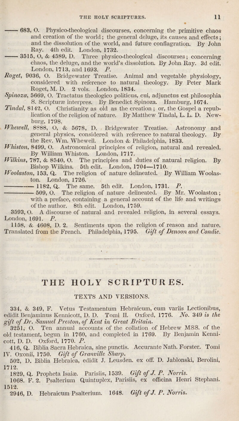 —— 683, O. Physico-theological discourses, concerning the primitive chaos and creation of the world; the general deluge, its causes and effects; and the dissolution of the world, and future conflagration. By John Ray. 4th edit. London, 1732. -3515, O, & 4589, D. Three physico-theological discourses; concerning chaos, the deluge, and the world’s dissolution. By John Ray. 3d edit. London, 1713, and 1693. P. Bo get, 9036, O. Bridgewater Treatise. Animal and vegetable physiology, considered with reference to natural theology. By Peter Mark Roget, M. D. 2 vols. London, 1834. Spinoza, 5669, O. Tractatus theologico politicus, cui, adjunctus est philosophia S. Scripturse interpres. By Benedict Spinoza. Hamburg, 1674. Tindal, 8142, O. Christianity as old as the creation ; or, the Gospel a repub¬ lication of the religion of nature. By Matthew Tindal, L. L. D. New- burg, 1798. Whewell, 8988, O, & 5678, D. Bridgewater Treatise. Astronomy and general physics, considered with reference to natural theology. By the Rev. Wm. Whewell. London & Philadelphia, 1833. Whiston, 8499, O. Astronomical principles of religion, natural and revealed. By William Whiston. London, 1717. Wilkins, 787, & 8540, O. The principles and duties of natural religion. By Bishop Wilkins. 5th edit. London, 1704—1710. Woolaston, 153, Q,. The religion of nature delineated. By William Woolas- ton. London, 1726. -— 1182, Q,. The same. 5th edit. London, 1731. P. - 509, O. The religion of nature delineated. By Mr. Woolaston; with a preface, containing a general account of the life and writings of the author. 8th edit. London, 1759. 3593, O. A discourse of natural and revealed religion, in several essays. London, 1691. P. 1158, & 4608, D. 2. Sentiments upon the religion of reason and nature. Translated from the French. Philadelphia, 1795. Gift of Denoon and C-ondie, THE HOLY SCRIPTURES. TEXTS AND VERSIONS. 334, & 349, F. Vetus Testamentum Hebraicum, cum variis Lectionibus, edidit Benjaminus Kennicott, D. D. Tomi II. Oxford, 1776. No. 349 is the gift of Dr. Samuel Preston, of Kent in Great Britain. 3251, O. Ten annual accounts of the collation of Hebrew MSS. of the old testament, begun in 1760, and completed in 1769. By Benjamin Kenni¬ cott, D. D. Oxford, 1770. P. 416, Q. Biblia Sacra Hebraica, sine punctis. Accurante Nath. Forster. Tomi IV. Oxonii, 1750. Gift of Granville Sharp. 502, D. Biblia Hebraica, edidit J. Leusden. ex off. D. Jablonski, Berolini, 1712. 1829, Q,. Propheta Isaise. Parisiis, 1539. Gift of J. P. Norris. 1068. F. 2. Psalterium Quintuplex, Parisiis, ex officina Henri Stephan!. 1.512. 2946, D. Hebraicum Psalterium. 1648. Gift of J. P. Norris.