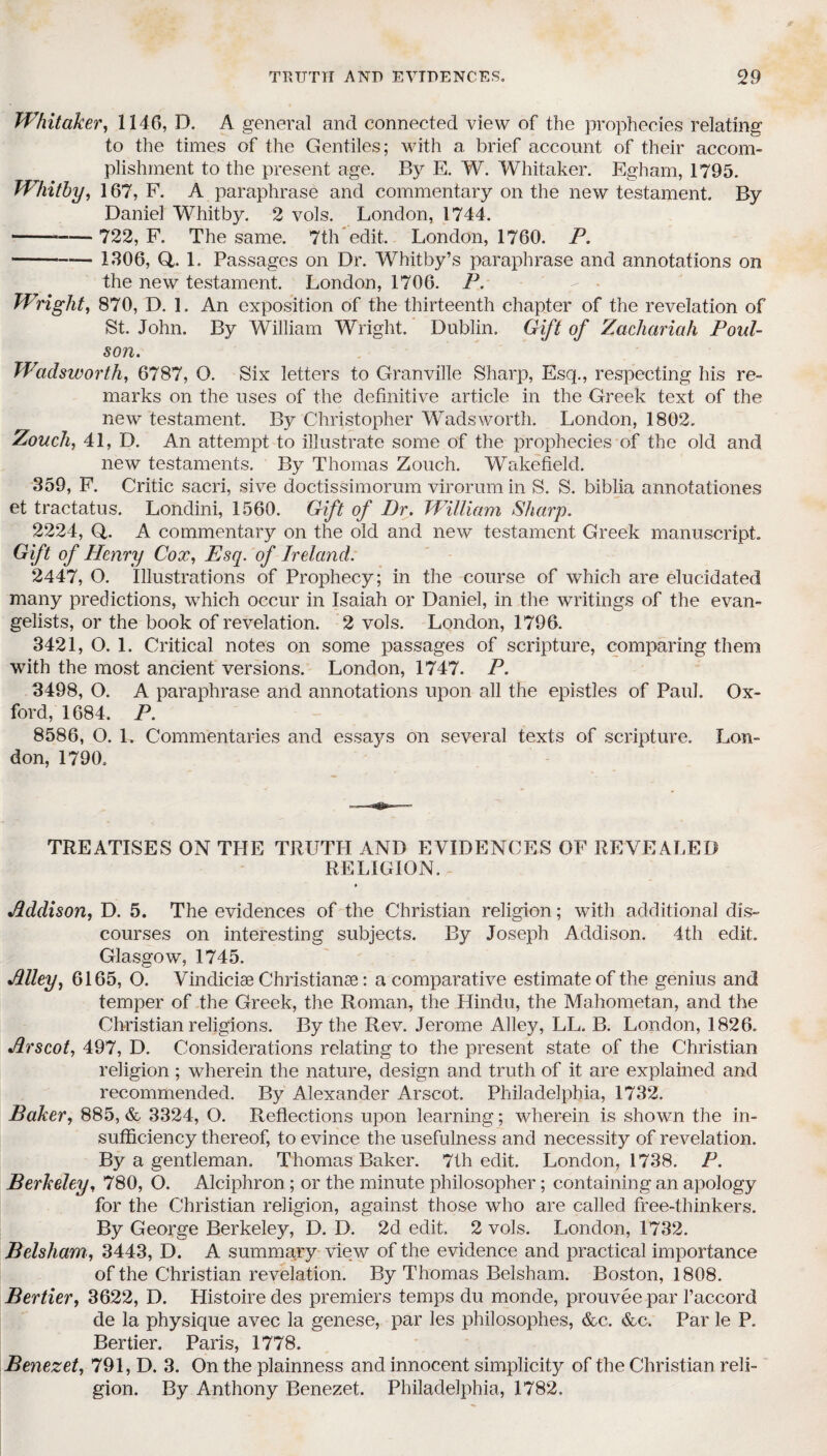 Whitaker, 1146, D. A general and connected view of the prophecies relating to the times of the Gentiles; with a brief account of their accom¬ plishment to the present age. By E. W. Whitaker. Egham, 1795. Whitby, 167, F. A paraphrase and commentary on the new testament. By Daniel Whitby. 2 vols. London, 1744. ---722, F. The same. 7th edit. London, 1760. P. -■-— 1306, Q,. 1. Passages on Dr. Whitby’s paraphrase and annotations on the new testament. London, 1706. P. Wright, 870, D. 1. An exposition of the thirteenth chapter of the revelation of St. John. By William Wright. Dublin. Gift of Zachariah Foul- son. Wadsworth, 6787, O. Six letters to Granville Sharp, Esq., respecting his re¬ marks on the uses of the definitive article in the Greek text of the new testament. By Christopher Wadsworth. London, 1802. Zouch, 41, D. An attempt to illustrate some of the prophecies of the old and new testaments. By Thomas Zouch. Wakefield. 359, F. Critic sacri, sive doctissimorum virorum in S. S. biblia annotationes et tractatus. Londini, 1560. Gift of Dr. William Sharp. 2224, Q. A commentary on the old and new testament Greek manuscript. Gift of Henry Cox, Esq. of Ireland. 2447, O. Illustrations of Prophecy; in the course of which are elucidated many predictions, which occur in Isaiah or Daniel, in the writings of the evan¬ gelists, or the book of revelation. 2 vols. London, 1796. 3421, O. 1. Critical notes on some passages of scripture, comparing them with the most ancient versions. London, 1747. P. 3498, O. A paraphrase and annotations upon all the epistles of Paul. Ox¬ ford, 1684. P. 8586, O. L Commentaries and essays on several texts of scripture. Lon¬ don, 1790. TREATISES ON THE TRUTH AND EVIDENCES OF REVEALED RELIGION. » Addison, D. 5. The evidences of the Christian religion; with additional dis¬ courses on interesting subjects. By Joseph Addison. 4th edit. Glasgow, 1745. Alley, 6165, O. Vindiciae Christianae: a comparative estimate of the genius and temper of the Greek, the Roman, the Hindu, the Mahometan, and the Christian religions. By the Rev. Jerome Alley, LL. B. London, 1826. Arscot, 497, D. Considerations relating to the present state of the Christian religion ; wherein the nature, design and truth of it are explained and recommended. By Alexander Arscot. Philadelphia, 1732. Baker, 885, & 3324, O. Reflections upon learning; wherein is shown the in¬ sufficiency thereof, to evince the usefulness and necessity of revelation. By a gentleman. Thomas Baker. 7th edit. London, 1738. P. Berkeley, 780, O. Alciphron; or the minute philosopher; containing an apology for the Christian religion, against those who are called free-thinkers. By George Berkeley, D. D. 2d edit. 2 vols. London, 1732. Belsham, 3443, D. A summary view of the evidence and practical importance of the Christian revelation. By Thomas Belsham. Boston, 1808. Bertier, 3622, D. Histoiredes premiers temps du monde, prouveepar faccord de la physique avec la genese, par les philosophes, &c. &c. Par le P. Bertier. Paris, 1778. Benezet, 791, D. 3. On the plainness and innocent simplicity of the Christian reli¬ gion. By Anthony Benezet. Philadelphia, 1782,