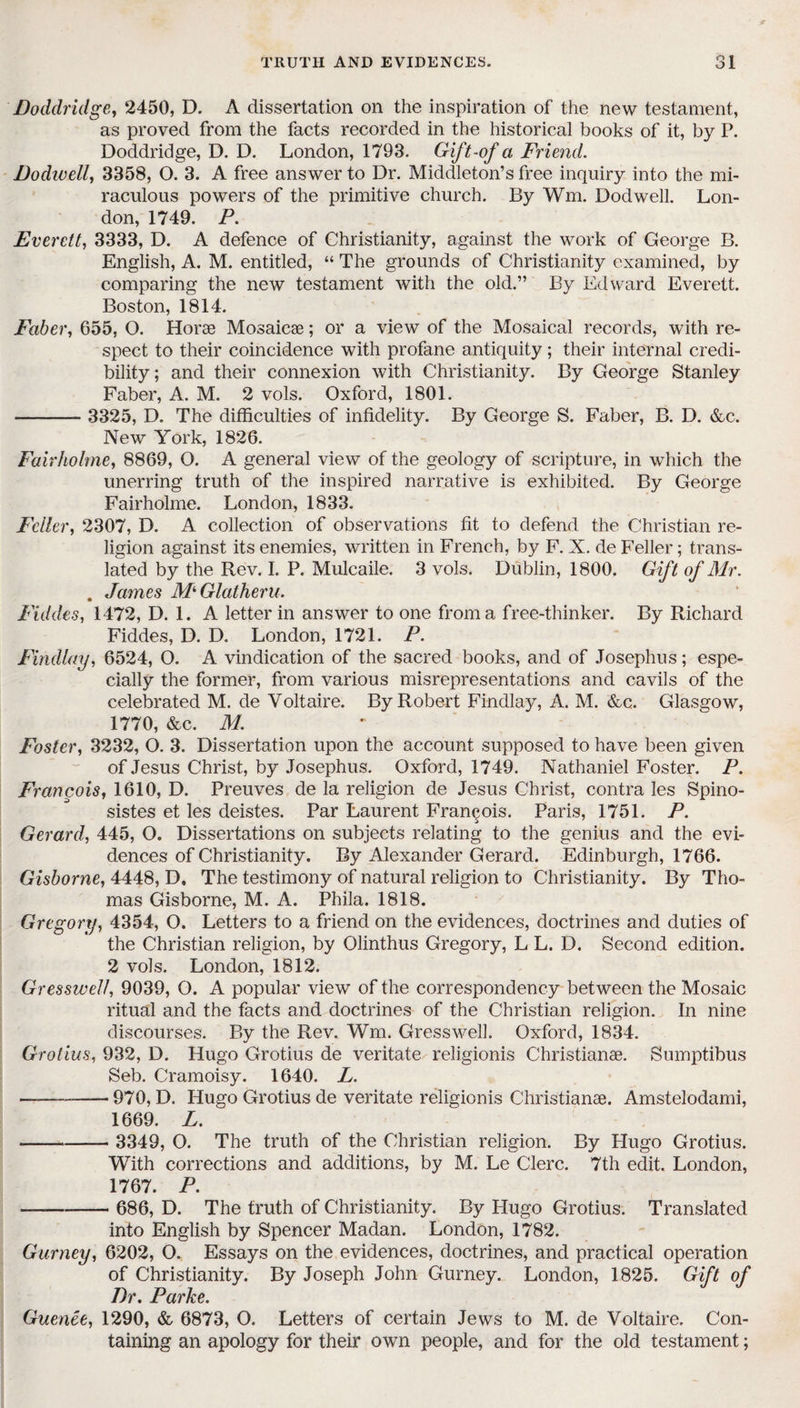 Doddridge, 2450, D. A dissertation on the inspiration of the new testament, as proved from the facts recorded in the historical books of it, by P. Doddridge, D. D. London, 1793. Gift-of a Friend. Dodivell, 3358, O. 3. A free answer to Dr. Middleton’s free inquiry into the mi¬ raculous powers of the primitive church. By Wm. Dodwell. Lon¬ don, 1749. P. Everett, 3333, D. A defence of Christianity, against the work of George B. English, A. M. entitled, “ The grounds of Christianity examined, by comparing the new testament with the old.” By Edward Everett. Boston, 1814. Faber, 655, O. Horse Mosaicae; or a view of the Mosaical records, with re¬ spect to their coincidence with profane antiquity; their internal credi¬ bility; and their connexion with Christianity. By George Stanley Faber, A. M. 2 vols. Oxford, 1801. -- 3325, D. The difficulties of infidelity. By George S. Faber, B. D. &c. New York, 1826. Fair holme, 8869, O. A general view of the geology of scripture, in which the unerring truth of the inspired narrative is exhibited. By George Fairholme. London, 1833. Feller, 2307, D. A collection of observations fit to defend the Christian re¬ ligion against its enemies, written in French, by F. X. de Feller; trans¬ lated by the Rev. I. P. Mulcaile. 3 vols. Dublin, 1800. Gift of Mr. . James M^Glatheru. Fiddes, 1472, D. 1. A letter in answer to one from a free-thinker. By Richard Fiddes, D. D. London, 1721. P. Findlay, 6524, O. A vindication of the sacred books, and of Josephus; espe¬ cially the former, from various misrepresentations and cavils of the celebrated M. de Voltaire. By Robert Findlay, A. M. &c. Glasgow, 1770, &c. M. Foster, 3232, O. 3. Dissertation upon the account supposed to have been given of Jesus Christ, by Josephus. Oxford, 1749. Nathaniel Foster. P. Francois, 1610, D. Preuves de la religion de Jesus Christ, contra les Spino- sistes et les deistes. Par Laurent Francois. Paris, 1751. P. Gerard, 445, O. Dissertations on subjects relating to the genius and the evi¬ dences of Christianity. By Alexander Gerard. Edinburgh, 1766. Gisborne, 4448, D, The testimony of natural religion to Christianity. By Tho¬ mas Gisborne, M. A. Phila. 1818. Gregory, 4354, O. Letters to a friend on the evidences, doctrines and duties of the Christian religion, by Olinthus Gregory, L L. D. Second edition. 2 vols. London, 1812. Gresswell, 9039, O. A popular view of the correspondency between the Mosaic ritual and the facts and doctrines of the Christian religion. In nine discourses. By the Rev. Wm. Gresswell. Oxford, 1834. Grotius, 932, D. Hugo Grotius de veritate religionis Christianse. Sumptibus Seb. Cramoisy. 1640. L. —-970, D. Hugo Grotius de veritate religionis Christianae. Amstelodami, 1669. L. - 3349, O. The truth of the Christian religion. By Hugo Grotius. With corrections and additions, by M. Le Clerc. 7th edit. London, 1767. P. ——- 686, D. The truth of Christianity. By Hugo Grotius. Translated into English by Spencer Madan. London, 1782. Gurney, 6202, O, Essays on the evidences, doctrines, and practical operation of Christianity. By Joseph John Gurney. London, 1825. Gift of Dr, Parke. Guenee, 1290, & 6873, O. Letters of certain Jews to M. de Voltaire. Con¬ taining an apology for their own people, and for the old testament;