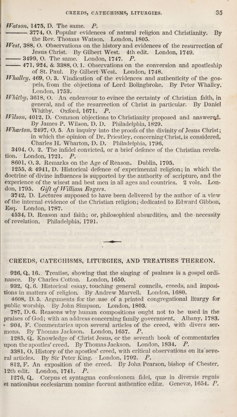 n a; I Watson, 1475, D. The same. P. r -*— 3774, O. Popular evidences of natural religion and Christianity. By the Rev. Thomas Watson, London, 1805. i West, 388, O. Observations on the history and evidences of the resurrection of Jesus Christ. By Gilbert West. 4th edit. London, 1749. ■- 3499, O. The same. London, 1747. P. \-471, 924, & 3388,0.1. Observations on the conversion and apostleship of St. Paul. By Gilbert West. London, 1748. i Whatley, 469, O. 3. Vindication of the evidences and authenticity of the gos¬ pels, from the objections of Lord Bolingbroke. By Peter Whalley, London, 1753. Whitby, 3618, O. An endeavour to evince the certainty of Christian faith, in general, and of the resurrection of Christ in particular. By Daniel Whitby. Oxford, 1671. P. Wilson, 4012, D. Common objections to Christianity proposed and answered. By James P. Wilson, D. D. Philadelphia, 1829. Wharton, 2497, O. 5. An inquiry into the proofs of the divinity of Jesus Christ; in which the opinion of Dr. Priestley, concerning Christ, is considered. Charles H. Wharton, D. D. Philadelphia, 1796. 3404, O. 2. The infidel convicted, or a brief defence of the Christian revela* tion. London, 1721. P. 8601, O. 3. Remarks on the Age of Reason. Dublin, 1795. 1255, & 4941, D. Historical defence of experimental religion; in which the doctrine of divine influences is supported by the authority of scripture, and the experience of the wisest and best men in all ages and countries. 2 vols. Lon¬ don, 1795. Gift of William Rogers. 3742, D. Lectures supposed to have been delivered by the author of a view of the internal evidence of the Christian religion; dedicated to Edward Gibbon, Esq. London, 1787. 4534, D. Reason and faith; or, philosophical absurdities, and the necessity of revelation. Philadelphia, 1791. CREEDS, CATECHISMS, LITURGIES, AND TREATISES THEREON. 926, Q,. 16. Treatise, showing that the singing of psalmes is a gospel ordh nance. By Charles Cotton. London, 1650. 932, Q,. 6. Historical essay, touching general councils, creeds, and imposi¬ tions in matters of religion. By Andrew Marvell. London, 1680. 4608, D. 5. Arguments for the use of a printed congregational liturgy for public worship. By John Simpson. London, 1803. 787, D.6. Reasons why human compositions ought not to be used in the praises of God; with an address concerning family government. Albany, 1783. • 904, F. Commentaries upon several articles of the creed, with divers ser¬ mons. By Thomas Jackson. London, 1657. P. 1285, Q,. Knowledge of Christ Jesus, or the seventh book of commentaries upon the apostles’creed. By Thomas Jackson. London, 1834. P. 3381, O. History of the apostles’ creed, with critical observations on its'seve¬ ral articles. By Sir Peter King. London, 1702. P. 812, F. An exposition of the creed. By John Pearson, bishop of Chester. 12th edit. London, 1741. P. 1276, Q. Corpus et syntagma confessionem fidei, quae in diversis regnis et nationibus ecclesiarum nomine fuerunt authentice editae. Genevae, 1654. P,