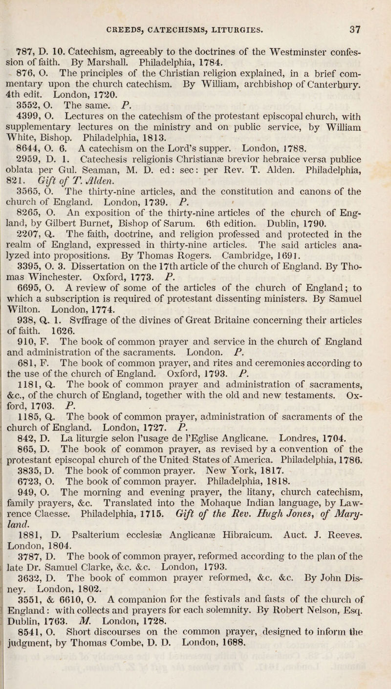 787, D. 10. Catechism, agreeably to the doctrines of the Westminster confes¬ sion of faith. By Marshall. Philadelphia, 1784. 876, O. The principles of the Christian religion explained, in a brief com¬ mentary upon the church catechism. By William, archbishop of Canterbury. 4th edit. London, 1720. 3552,0. The same. P. 4399, O. Lectures on the catechism of the protestant episcopal church, with supplementary lectures on the ministry and on public service, by William White, Bishop. Philadelphia, 1813. 8644, O. 6. A catechism on the Lord’s supper. London, 1788. 2959, D. 1. Catechesis religionis Christianae brevior hebraice versa publice oblata per Gul. Seaman, M. D. ed: sec: per Rev. T. Aldeu. Philadelphia, 821. Gift of T. Akim. 3565, O. The thirty-nine articles, and the constitution and canons of the church of England. London, 1739. P. 8265, O. An exposition of the thirty-nine articles of the church of Eng¬ land, by Gilbert Burnet, Bishop of Sarum. 6th edition. Dublin, 1790. 2207, Q,. The faith, doctrine, and religion professed and protected in the realm of England, expressed in thirty-nine articles. The said articles ana¬ lyzed into propositions. By Thomas Rogers. Cambridge, 1691. 3395, O. 3. Dissertation on the 17th article of the church of England. By Tho- : mas Winchester. Oxford, 1773. P. 6695, O. A review of some of the articles of the church of England; to i which a subscription is required of protestant dissenting ministers. By Samuel Wilton. London, 1774. 938, Q,. 1. Svffrage of the divines of Great Britaine concerning their articles of faith. 1626. 910, F. The book of common prayer and service in the church of England and administration of the sacraments. London. P. 681, F. The book of common prayer, and rites and ceremonies according to the use of the church of England. Oxford, 1793. P. 1181, Q,. The book of common prayer and administration of sacraments, &c., of the church of England, together with the old and new testaments. Ox¬ ford, 1703. P. 1185, Q. The book of common prayer, administration of sacraments of the church of England. London, 1727. P. 842, D. La liturgie selon l’usage de l’Eglise Anglicane. Londres, 1704. 865, D. The book of common prayer, as revised by a convention of the protestant episcopal church of the United States of America. Philadelphia, 1786. 3835, D. The book of common prayer. New York, 1817. 6723, O. The book of common prayer. Philadelphia, 1818. 949, O. The morning and evening prayer, the litany, church catechism, family prayers, &c. Translated into the Mohaque Indian language, by Law¬ rence Claesse. Philadelphia, 1715. Gift of the Rev. Hugh Jones, of Mary¬ land. 1881, D. Psalterium ecclesiae Anglicanae Hibraicum. Auct. J. Reeves. London, 1804. 3787, D. The book of common prayer, reformed according to the plan of the late Dr. Samuel Clarke, &c. &c. London, 1793. 3632, D. The book of common prayer reformed, &c. &c. By John Dis¬ ney. London, 1802. 3551, & 6610, O. A companion for the festivals and fasts of the church of England: with collects and prayers for each solemnity. By Robert Nelson, Esq. Dublin, 1763. M. London, 1728. 8541,0. Short discourses on the common prayer, designed to inform the judgment, by Thomas Combe, D. D. London, 1688.