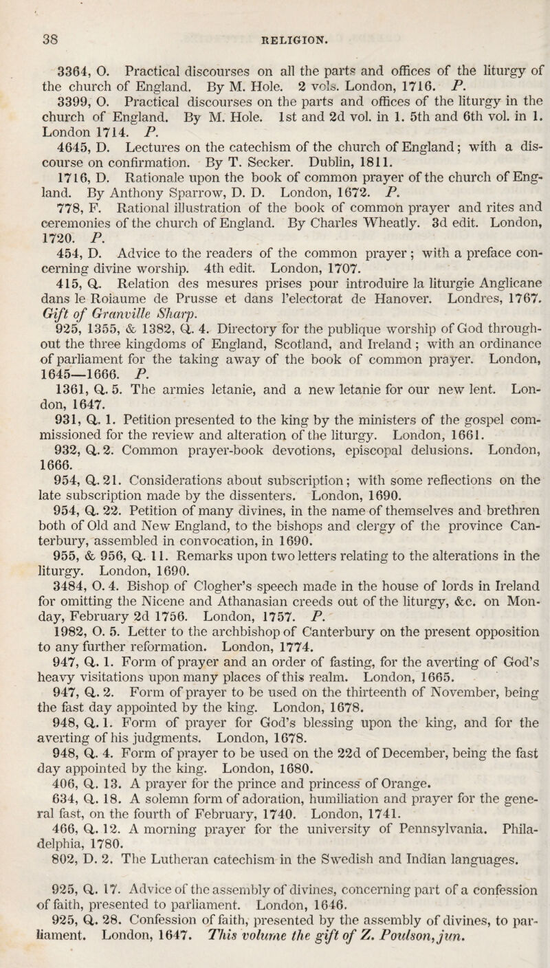 3364, 0. Practical discourses on all the parts and offices of the liturgy of the church of England. By M. Hole. 2 vola. London, 1716. P. 3399, O. Practical discourses on the parts and offices of the liturgy in the church of England. By M. Hole. 1st and 2d vol. in 1. 5th and 6th vol. in 1. London 1714. P. 4645, D. Lectures on the catechism of the church of England; with a dis¬ course on confirmation. By T. Seeker. Dublin, 1811. 1716, D. Rationale upon the book of common prayer of the church of Eng¬ land. By Anthony Sparrow, D. D. London, 1672. P. 778, F. Rational illustration of the book of common prayer and rites and ceremonies of the church of England. By Charles Wheatly. 3d edit. London, 1720. P. 454, D. Advice to the readers of the common prayer ; with a preface con¬ cerning divine worship. 4th edit. London, 1707. 415, Q,. Relation des mesures prises pour introduire la liturgie Anglicane dans le Roiaume de Prusse et dans l’electorat de Hanover. Londres, 1767. Gift of Granville Sharp. 925, 1355, & 1382, Q,. 4. Directory for the publique worship of God through¬ out the three kingdoms of England, Scotland, and Ireland ; with an ordinance of parliament for the taking away of the book of common prayer. London, 1645—1666. P. 1361,Q,.5. The armies letanie, and a new letanie for our new lent. Lon¬ don, 1647. 931, O. 1. Petition presented to the king by the ministers of the gospel com¬ missioned for the review and alteration of the liturgy. London, 1661. 932, 0.2. Common prayer-book devotions, episcopal delusions. London, 1666. 954, 0.21. Considerations about subscription; with some reflections on the late subscription made by the dissenters. London, 1690. 954, O. 22. Petition of many divines, in the name of themselves and brethren both of Old and New England, to the bishops and clergy of the province Can¬ terbury, assembled in convocation, in 1690. 955, & 956, 0.11. Remarks upon two letters relating to the alterations in the liturgy. London, 1690. 3484, O. 4. Bishop of Clogher’s speech made in the house of lords in Ireland for omitting the Nicene and Athanasian creeds out of the liturgy, &c. on Mon¬ day, February 2d 1756. London, 1757. P. 1982, O. 5. Letter to the archbishop of Canterbury on the present opposition to any further reformation. London, 1774. 947, Q,. 1. Form of prayer and an order of fasting, for the averting of God’s heavy visitations upon many places of this realm. London, 1665. 947, Q,. 2. Form of prayer to be used on the thirteenth of November, being the fast day appointed by the king. London, 1678. 948, Q,. 1. Form of prayer for God’s blessing upon the king, and for the averting of his judgments. London, 1678. 948, CL 4. Form of prayer to be used on the 22d of December, being the fast day appointed by the king. London, 1680. 406, (4. 13. A prayer for the prince and princess of Orange. 634, G. 18. A solemn form of adoration, humiliation and prayer for the gene¬ ral fast, on the fourth of February, 1740. London, 1741. 466, Q,. 12. A morning prayer for the university of Pennsylvania. Phila¬ delphia, 1780. 802, D. 2. The Lutheran catechism in the Swedish and Indian languages. 925, Q,. 17. Advice of the assembly of divines, concerning part of a confession of faith, presented to parliament. London, 1646. 925, Q,. 28. Confession of faith, presented by the assembly of divines, to par¬ liament. London, 1647. This volume the gift of Z. Poulson,jun.