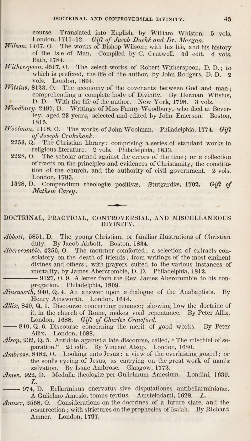 course. Translated into English, by William Whiston. 5 vols. London, 1711-12. Gift of Jacob Duche and Dr. Morgan. ! Wilson, 1407, O. The works of Bishop Wilson; with his life, and his history of the Isle of Man. Compiled by C. Crutwell. 3d edit. 4 vols. Bath, 1784. Witherspoon, 4517, O. The select works of Robert Witherspoon, D. D.; to which is prefixed, the life of the author, by John Rodgers, D. D. 2 vols. London, 1804. Witsius, 8123, O. The ceconomy of the covenants between God and man; comprehending a complete body of Divinity. By Herman Witsius, D. D. With the life of the author. New York, 1798. 3 vols. Woodbury, 2497, D. Writings of Miss Fanny Woodbury, who died at Bever¬ ley, aged 23 years, selected and edited by John Emerson. Boston, 1815. Woolman, 1118,0. The works of John Woolman. Philadelphia, 1774. Gift of Joseph Crukshank. 2253, Q,. The Christian library: comprising a series of standard works in religious literature. 2 vols. Philadelphia, 1833. 2228, O. The scholar armed against the errors of the time; or a collection of tracts on the principles and evidences of Christianity, the constitu¬ tion of the church, and the authority of civil government. 2 vols. London, 1795. 1328, D. Compendium theologise positive. Stutgardise, 1702. Gift of Mathew Carey, : DOCTRINAL, PRACTICAL, CONTROVERSIAL, AND MISCELLANEOUS DIVINITY. i Abbott, 5851, D. The young Christian, or familiar illustrations of Christian duty. By Jacob Abbott. Boston, 1834. 1 Abercrombie, 4256, O. The mourner comforted; a selection of extracts con¬ solatory on the death of friends; from writings of the most eminent divines and others; with prayers suited to the various instances of mortality, by James Abercrombie, D. D. Philadelphia, 1812. --< 9127, O. 9. A letter from the Rev. James Abercrombie to his con¬ gregation. Philadelphia, 1809. Ainsworth, 940, Q,. 4. An answer upon a dialogue of the Anabaptists. By Henry Ainsworth. London, 1644. Allix, 840, Q,. 1. Discourse concerning penance; showing how the doctrine of it, in the church of Rome, makes void repentance. By Peter Allix. London, 1688. Gift of Charles Crawford. -—— 840, Q. 6. Discourse concerning the merit of good works. By Peter Allix. London, 1688. Alsop, 932, Q,. 5. Antidote against a late discourse, called, “ The mischief of se¬ paration.” 2d edit. By Vincent Alsop. London, 1680. Ambrose, 8482, O. Looking unto Jesus : a view of the everlasting gospel; or the soul’s eyeing of Jesus, as carrying on the great work of man’s salvation. By Isaac Ambrose. Glasgow, 1772. Ames, 922, D. Medulla theologise per Gulielmum Amesium. Londini, 1630. L. - 974, D. Bellarminus enervatus sive disputationes antibellarminianse. A Gulielmo Amesio, tomus tertius. Amstelodami, 1628. L. Amner, 2568, O. Considerations on the doctrines of a future state, and the resurrection; with strictures on the prophecies of Isaiah. By Richard Amner. London, 1797.