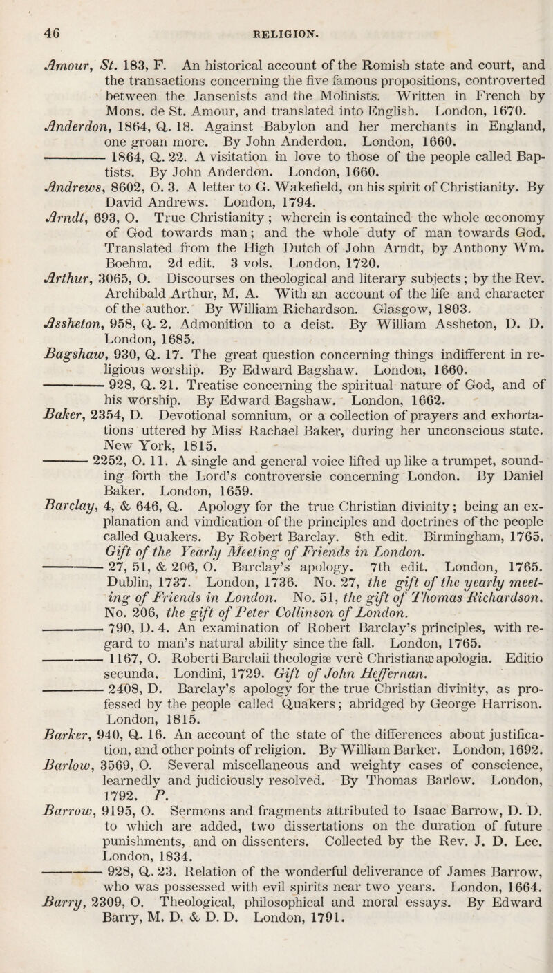 Amour, St. 183, F. An historical account of the Romish state and court, and the transactions concerning the five famous propositions, controverted between the Jansenists and the Molinists. Written in French by Mons. de St. Amour, and translated into English. London, 1670. Anderdon, 1864, (4. 18. Against Babylon and her merchants in England, one groan more. By John Anderdon. London, 1660. - 1864, (4.22. A visitation in love to those of the people called Bap¬ tists. By John Anderdon. London, 1660. Andrews, 8602, O. 3. A letter to G. Wakefield, on his spirit of Christianity. By David Andrews. London, 1794. Arndt, 693, O. True Christianity ; wherein is contained the wThole (economy of God towards man; and the whole duty of man towards God. Translated from the High Dutch of John Arndt, by Anthony Wm. Boehm. 2d edit. 3 vols. London, 1720. Arthur, 3065, O. Discourses on theological and literary subjects; by the Rev. Archibald Arthur, M. A. With an account of the life and character of the author. By William Richardson. Glasgow, 1803. Assheton, 958, (4- 2. Admonition to a deist. By William Assheton, D. D. London, 1685. Bagshaw, 930, (4. 17. The great question concerning things indifferent in re¬ ligious worship. By Edward Bagshaw. London, 1660. - 928, (4. 21. Treatise concerning the spiritual nature of God, and of his worship. By Edward Bagshaw. London, 1662. Baker, 2354, D. Devotional somnium, or a collection of prayers and exhorta¬ tions uttered by Miss Rachael Baker, during her unconscious state. New York, 1815. ■- 2252, O. 11. A single and general voice lifted up like a trumpet, sound¬ ing forth the Lord’s controversie concerning London. By Daniel Baker. London, 1659. Barclay, 4, & 646, (4. Apology for the true Christian divinity; being an ex¬ planation and vindication of the principles and doctrines of the people called (4uakers. By Robert Barclay. 8th edit. Birmingham, 1765. Gift of the Yearly Meeting of Friends in London. --27, 51, & 206, O. Barclay’s apology. 7th edit. London, 1765. Dublin, 1737. London, 1736. No. 27, the gift of the yearly meet¬ ing of Friends in London. No. 51, the gift of 7'homas Richardson. No. 206, the gift of Peter Collinson of London. -- 790, D. 4. An examination of Robert Barclay’s principles, with re¬ gard to man’s natural ability since the fall. London, 1765. -1167,0. Roberti Barclaii theologiae vere Christianse apologia. Editio secunda. Londini, 1729. Gift of John Heffernan. - 2408, D. Barclay’s apology for the true Christian divinity, as pro¬ fessed by the people called Quakers; abridged by George Harrison. London, 1815. Barker, 940, (4. 16. An account of the state of the differences about justifica¬ tion, and other points of religion. By William Barker. London, 1692. Barlow, 3569, O. Several miscellaneous and weighty cases of conscience, learnedly and judiciously resolved. By Thomas Barlow. London, 1792. P. Barrow, 9195, O. Sermons and fragments attributed to Isaac Barrow, D. D. to which are added, two dissertations on the duration of future punishments, and on dissenters. Collected by the Rev. J. D. Lee. London, 1834. - 928, Q,. 23. Relation of the wonderful deliverance of James Barrow, who was possessed with evil spirits near two years. London, 1664. Barry, 2309, O. Theological, philosophical and moral essays. By Edward Barry, M. D. & D. D. London, 1791.