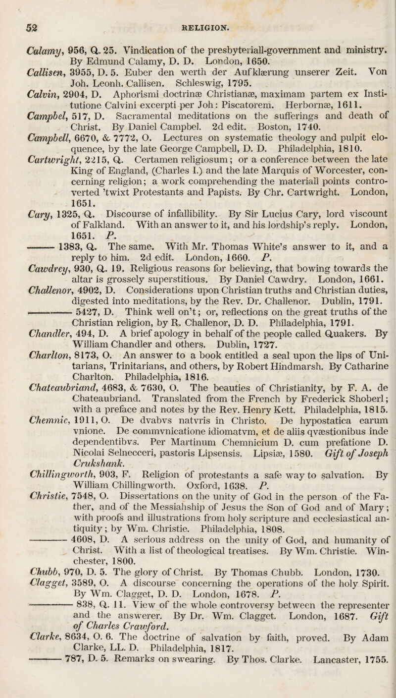 Calamy, 956, Q. 25. Vindication of the presbyteriall-government and ministry. By Edmund Calamy, D. D. London, 1650. Callisen, 3955, D. 5. Euber den werth der Aufklaerung unserer Zeit. Von Joh. Leonh. Callisen. Schleswig, 1795. Calvin, 2904, D. Aphorismi doctrinse Christianse, maximam partem ex Insti- tutione Calvini excerpti per Joh: Piscatorem. Herbornae, 1611. Campbell 517, D. Sacramental meditations on the sufferings and death of Christ. By Daniel Campbel. 2d edit. Boston, 1740. Campbell, 6670, & 7772, O. Lectures on systematic theology and pulpit elo¬ quence, by the late George Campbell, D. D. Philadelphia, 1810. Cartwright, 2215, Q,. Certamen religiosum; or a conference between the late King of England, (Charles I.) and the late Marquis of Worcester, con¬ cerning religion; a work comprehending the materiail points contro¬ verted ’twixt Protestants and Papists. By Chr. Cartwright. London, 1651. Cary, 1325, Q. Discourse of infallibility. By Sir Lucius Cary, lord viscount of Falkland. With an answer to it, and his lordship’s reply. London, 1651. P. - - 1383, Q,. The same. With Mr. Thomas White’s answer to it, and a reply to him. 2d edit. London, 1660. P. Cawdrey, 930, Q. 19. Religious reasons for believing, that bowing towards the altar is grossely superstitious. By Daniel Cawdry. London, 1661. Challenor, 4902, D. Considerations upon Christian truths and Christian duties, digested into meditations, by the Rev. Dr. Challenor. Dublin, 1791. --- 5427, D. Think well on’t; or, reflections on the great truths of the Christian religion, by R. Challenor, D. D. Philadelphia, 1791. Chandler, 494, D. A brief apology in behalf of the people called Quakers. By William Chandler and others. Dublin, 1727. Charlton, 8173, O. An answer to a book entitled a seal upon the lips of Uni¬ tarians, Trinitarians, and others, by Robert Hindmarsh. By Catharine Charlton. Philadelphia, 1816. Chateaubriand, 4683, & 7630, O. The beauties of Christianity, by F. A. de Chateaubriand. Translated from the French by Frederick Shoberl; with a preface and notes by the Rev. Henry Kett. Philadelphia, 1815. Chemnic, 1911,0. De dvabvs natvris in Christo. De hypostatica earum vnione. De commvnicatione idiomatvm, et de aliis qvaestionibus inde dependentibvs. Per Martinum Chemnicium D. cum prefatione D. Nicolai Selnecceri, pastoris Lipsensis. Lipsiae, 1580. Gift of Joseph Crukshank. Chillingworth, 903, F. Religion of protestants a safe way to salvation. By William Chillingworth. Oxford, 1638. P. Christie, 7548, O. Dissertations on the unity of God in the person of the Fa¬ ther, and of the Messiahship of Jesus the Son of God and of Mary; with proofs and illustrations from holy scripture and ecclesiastical an¬ tiquity; by Wm. Christie. Philadelphia, 1808. -- 4608, D. A serious address on the unity of God, and humanity of Christ. With a list of theological treatises. By Wm. Christie. Win¬ chester, 1800. Chubb, 970, D. 5. The glory of Christ. By Thomas Chubb. London, 1730. Clagget, 3589, O. A discourse concerning the operations of the holy Spirit. By Wm. Clagget, D. D. London, 1678. P. — - 838, Q. 11. View of the whole controversy between the representer and the answerer. By Dr. Wm. Clagget. London, 1687. Gift of Charles Crawford. Clarke, 8634, O. 6. The doctrine of salvation by faith, proved. By Adam Clarke, LL. D. Philadelphia, 1817. -- 787, D. 5. Remarks on swearing. By Thos. Clarke. Lancaster, 1755.