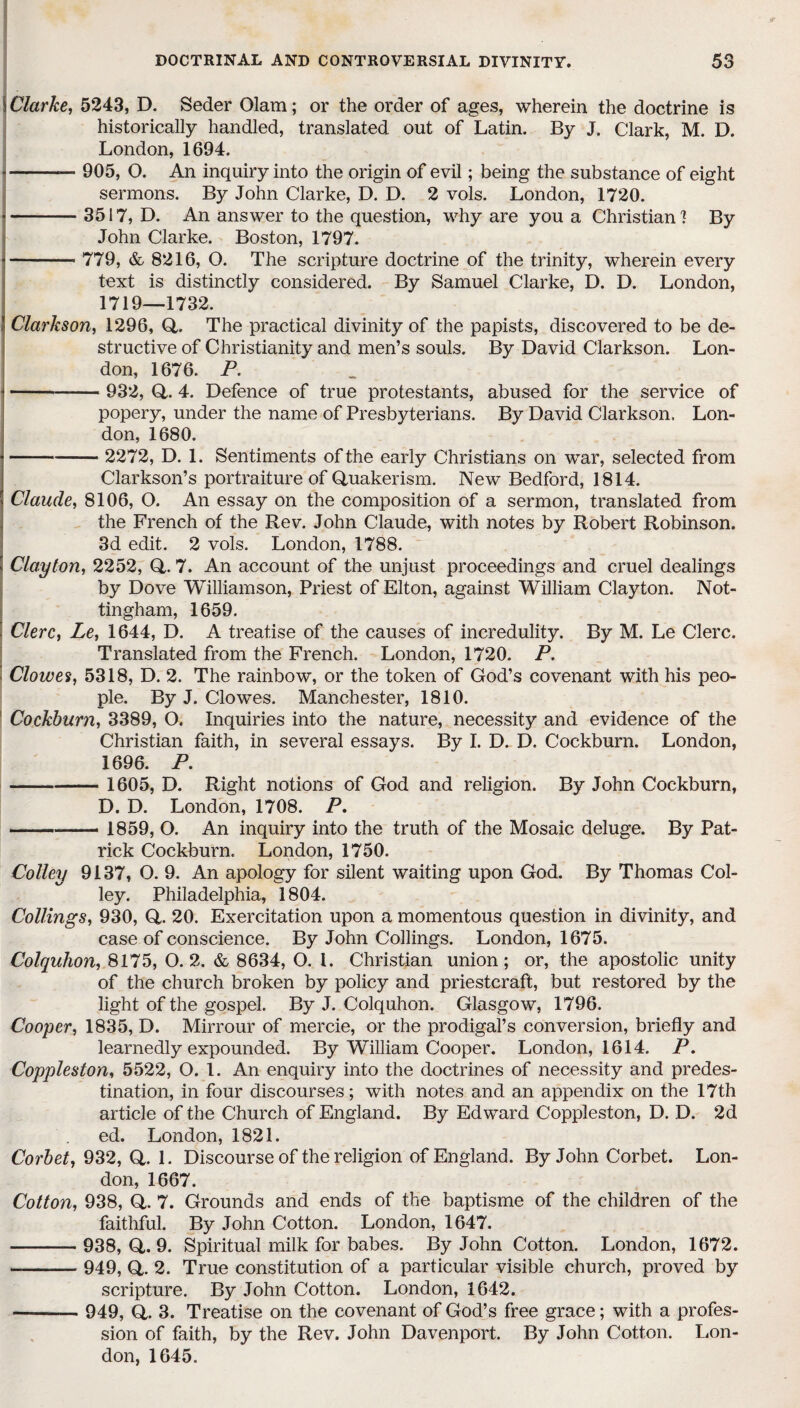 \ Clarke, 5243, D. Seder Olam; or the order of ages, wherein the doctrine is historically handled, translated out of Latin. By J. Clark, M. D. London, 1694. -— 905, O. An inquiry into the origin of evil; being the substance of eight sermons. By John Clarke, D. D. 2 vols. London, 1720. -3517, D. An answer to the question, why are you a Christian 1 By John Clarke. Boston, 1797. - 779, &, 8216, O. The scripture doctrine of the trinity, wherein every text is distinctly considered. By Samuel Clarke, D. D. London, 1719—1732. Clarkson, 1296, Q. The practical divinity of the papists, discovered to be de¬ structive of Christianity and men’s souls. By David Clarkson. Lon¬ don, 1676. P. -— 932, Q,. 4. Defence of true protestants, abused for the service of popery, under the name of Presbyterians. By David Clarkson. Lon¬ don, 1680. -2272, D. 1. Sentiments of the early Christians on war, selected from Clarkson’s portraiture of Quakerism. New Bedford, 1814. Claude, 8106, O. An essay on the composition of a sermon, translated from the French of the Rev. John Claude, with notes by Robert Robinson. 3d edit. 2 vols. London, 1788. ' Clayton, 2252, Q. 7. An account of the unjust proceedings and cruel dealings by Dove Williamson, Priest of Elton, against William Clayton. Not¬ tingham, 1659. j Clerc, Le, 1644, D. A treatise of the causes of incredulity. By M. Le Clerc. Translated from the French. London, 1720. P. Clowes, 5318, D. 2. The rainbow, or the token of God’s covenant with his peo¬ ple. By J. Clowes. Manchester, 1810. Cockburn, 3389, O. Inquiries into the nature, necessity and evidence of the Christian faith, in several essays. By I. D. D. Cockburn. London, 1696. P. - 1605, D. Right notions of God and religion. By John Cockburn, D. D. London, 1708. P. -— 1859, O. An inquiry into the truth of the Mosaic deluge. By Pat¬ rick Cockburn. London, 1750. Colley 9137, O. 9. An apology for silent waiting upon God. By Thomas Col¬ ley. Philadelphia, 1804. Collings, 930, Q. 20. Exercitation upon a momentous question in divinity, and case of conscience. By John Collings. London, 1675. Colquhon, 8175, O. 2. & 8634, O. 1. Christian union; or, the apostolic unity of the church broken by policy and priestcraft, but restored by the light of the gospel. By J. Colquhon. Glasgow, 1796. Cooper, 1835, D. Mirrour of mercie, or the prodigal’s conversion, briefly and learnedly expounded. By William Cooper. London, 1614. P. Coppleston, 5522, O. 1. An enquiry into the doctrines of necessity and predes¬ tination, in four discourses; with notes and an appendix on the 17th article of the Church of England. By Edward Coppleston, D. D. 2d ed. London, 1821. Corbet, 932, Q,. 1. Discourse of the religion of England. By John Corbet. Lon¬ don, 1667. Cotton, 938, Q, 7. Grounds and ends of the baptisme of the children of the faithful. By John Cotton. London, 1647. - 938, Q. 9. Spiritual milk for babes. By John Cotton. London, 1672. -- 949, Q. 2. True constitution of a particular visible church, proved by scripture. By John Cotton. London, 1642. - 949, Q. 3. Treatise on the covenant of God’s free grace; with a profes¬ sion of faith, by the Rev. John Davenport. By John Cotton. Lon¬ don, 1645.