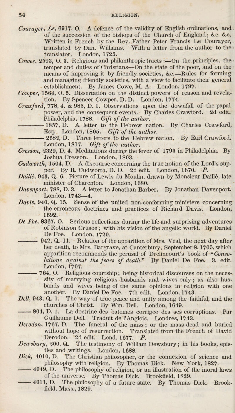 Courayer, Le, 6917, O. A defence of the validity of English ordinations, and. of the succession of the bishops of the Church of England; &c. &c. Written in French by the Rev. Father Peter Francis Le Courayer, translated by Dan. Williams. With a letter from the author to the translator. London, 1725. Cowes, 2593, O. 3. Religious and philanthropic tracts :—On the principles, the temper and duties of Christians—On the state of the poor, and on the means of improving it by friendly societies, &c.—Rules for forming and managing friendly societies, with a view to facilitate their general establishment. By James Cowe, M. A. London, 1797. Cowper, 1564, O. 5, Dissertation on the distinct powers of reason and revela¬ tion. By Spencer Cowper, D. D. London, 1774. Crawford, 778,4. & 985, D. 1. Observations upon the downfall of the papal power, and the consequent events. By Charles Crawford. 2d edit. Philadelphia, 1788. Gift of the author. ——- 1857, D. A letter to the Hebrew nation. By Charles Crawford, Esq. London, 1805. Gift of the author. -2682, D. Three letters to the Hebrew nation. By Earl Crawford. London, 1817. Gift of the author. Cresson, 2329, D. 4. Meditations during the fever of 1793 in Philadelphia. By Joshua Cresson. London, 1803. Cudworth, 1504, D. A discourse concerning the true notion of the Lord’s sup¬ per. By R. Cudworth, D. D. 2d edit. London, 1670. P. Bailie, 943, Q,. 6. Picture of Lewis du Moulin, drawn by Monsieur Daille, late minister of Charenton. London, 1680. Davenport, 788, D. 3. A letter to Jonathan Barber. By Jonathan Davenport. London, 1743—4. Davis, 940, Q,. 15. Sense of the united non-conforming ministers concerning the erroneous doctrines and practices of Richard Davis. London, 1692. De Foe, 8367, O. Serious reflections during the life and surprising adventures of Robinson Crusoe; with his vision of the angelic world. By Daniel De Foe. London, 1720. - 942, Q,. 11. Relation of the apparition of Mrs. Veal, the next day after her death, to Mrs. Bargrave, at Canterbury, September 8,1705, which apparition recommends the perusal of Drelincourt’s book of “Conso¬ lations against the fears of death. By Daniel De Foe. 3. edit. London, 1707. -764, O. Religious courtship; being historical discourses on the neces¬ sity of marrying religious husbands and wives only; as also hus¬ bands and wives being of the same opinions in religion with one another. By Daniel De Foe. 7th edit. London, 1743. Dell, 943, Q,. 1. The way of true peace and unity among the faithful, and the churches of Christ. By Wm. Dell. London, 1649. —— 804, D. 1. La doctrine des batemes corrigee des ses corruptions. Par Guillaume Dell. Traduit de l’Anglois. Londres, 1743. Derodon, 1767, D. The funeral of the mass ; or the mass dead and buried without hope of resurrection. Translated from the French of David Derodon. 2d edit. Lond. 1677. P. Dewsbury, 200, Q,. The testimony of William Dewsbury; in his books, epis¬ tles and writings. London, 1688. Dick, 4010, D. The Christian philosopher, or the connexion of science and philosophy with religion. By Thomas Dick. New York, 1827. - 4049, D. The philosophy of religion, or an illustration of the moral laws of the universe. By Thomas Dick. Brookfield, 1829. -4011, D. The philosophy of a future state. By Thomas Dick. Brook¬ field, Mass., 1829.