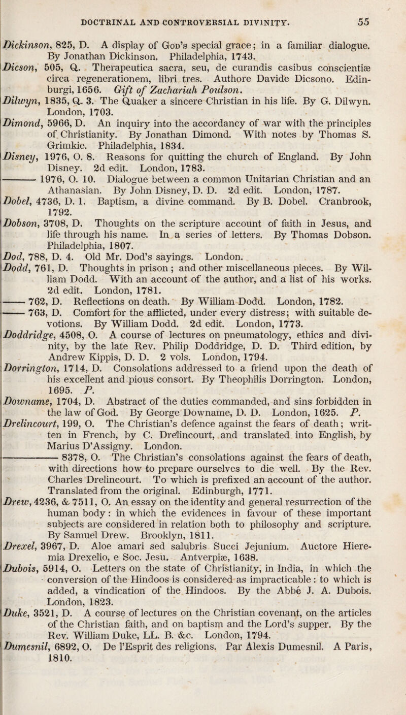 Dickinson, 825, D. A display of God’s special grace; in a familiar dialogue. By Jonathan Dickinson. Philadelphia, 1743. Dicson, 505, Q. Therapeutica sacra, seu, de curandis casibus conscientiae circa regenerationem, libri tres. Authore Davide Dicsono. Edin¬ burgh 1056. Gift of Zachariah Poulson. \Dilwyn, 1835, Q. 3. The Quaker a sincere Christian in his life. By G. Dilwyn. London, 1703. Dimond, 5966, D. An inquiry into the accordancy of war with the principles of Christianity. By Jonathan Dimond. With notes by Thomas S. Grimkie. Philadelphia, 1834. \ Disney, 1976, O. 8. Reasons for quitting the church of England. By John Disney. 2d edit. London, 1783. - 1976, O. 10. Dialogue between a common Unitarian Christian and an Athanasian. By John Disney, D. D. 2d edit. London, 1787. i Dob el, 4736, D. 1. Baptism, a divine command. By B. Dobel. Cranbrook, 1792. !Dobson, 3708, D. Thoughts on the scripture account of faith in Jesus, and life through his name. In a series of letters. By Thomas Dobson. Philadelphia, 1807. !Dod, 788, D. 4. Old Mr. Dod’s sayings. London. {Dodd, 761, D. Thoughts in prison ; and other miscellaneous pieces. By Wil¬ liam Dodd. With an account of the author, and a list of his works. 2d edit. London, 1781. -762, D. Reflections on death. By William Dodd. London, 1782. -- 763, D. Comfort for the afflicted, under every distress; with suitable de¬ votions. By William Dodd. 2d edit. London, 1773. Doddridge, 4508, O. A course of lectures on pneumatology, ethics and divi¬ nity, by the late Rev. Philip Doddridge, D. D. Third edition, by Andrew Kippis, D. D. 2 vols. London, 1794. Dorrington, 1714, D. Consolations addressed to a friend upon the death of his excellent and pious consort. By Theophilis Dorrington. London, 1695. P. Downame, 1704, D. Abstract of the duties commanded, and sins forbidden in the law of God. By George Downame, D. D. London, 1625. P. Drelincourt, 199, O. The Christian’s defence against the fears of death; writ¬ ten in French, by C. Drelincourt, and translated into English, by Marius D’Assigny. London. —-- 8378, O. The Christian’s consolations against the fears of death, with directions how to prepare ourselves to die well. By the Rev. Charles Drelincourt. To which is prefixed an account of the author. Translated from the original. Edinburgh, 1771. UDrew, 4236, & 7511, O. An essay on the identity and general resurrection of the human body: in which the evidences in favour of these important subjects are considered in relation both to philosophy and scripture. By Samuel Drew. Brooklyn, 1811. Drexel, 3967, D. Aloe amari sed salubris Succi Jejunium. Auctore Hiere- mia Drexelio, e Soc. Jesu. Antverpiae, 1638. Dubois, 5914, O. Letters on the state of Christianity, in India, in which the conversion of the Hindoos is considered as impracticable: to which is added, a vindication of the Hindoos. By the Abbe J. A. Dubois. London, 1823. \Duke, 3521, D. A course of lectures on the Christian covenant, on the articles of the Christian faith, and on baptism and the Lord’s supper. By the Rev. William Duke, LL. B. &c. London, 1794. 'Dumesnil, 6892, O. De l’Esprit des religions. Par Alexis Dumesnil. A Paris, 1810.