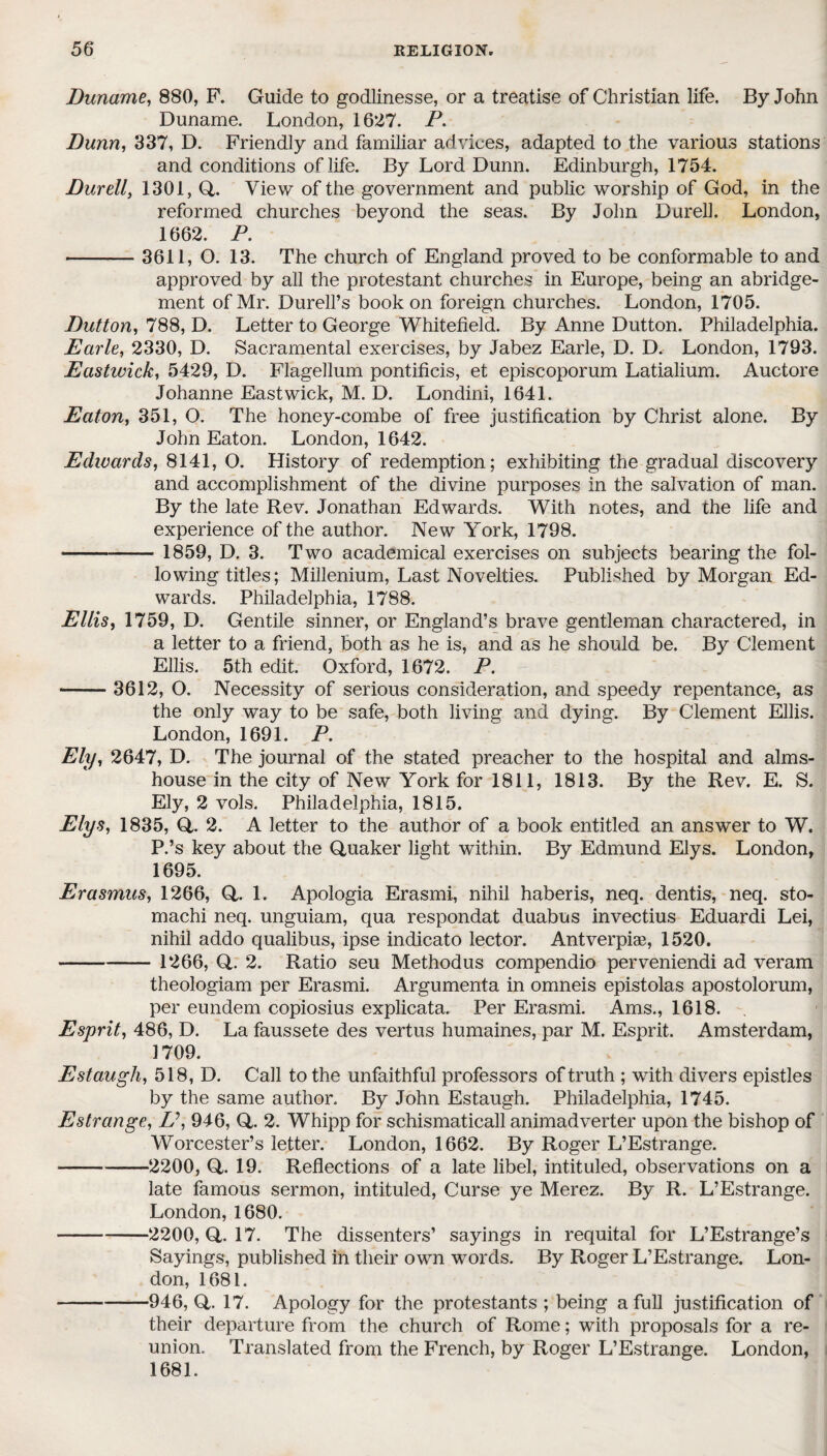 Duname, 880, P. Guide to godlinesse, or a treatise of Christian life. By John Duname. London, 1627. P. Dunn, 337, D. Friendly and familiar advices, adapted to the various stations and conditions of life. By Lord Dunn. Edinburgh, 1754. Durell, 1301, Q. View of the government and public worship of God, in the reformed churches beyond the seas. By John Durell. London, 1662. P. -3611, O. 13. The church of England proved to be conformable to and approved by all the protestant churches in Europe, being an abridge¬ ment of Mr. Durell’s book on foreign churches. London, 1705. Dutton, 788, D. Letter to George Whitefield. By Anne Dutton. Philadelphia. Earle, 2330, D. Sacramental exercises, by Jabez Earle, D. D. London, 1793. Eastivick, 5429, D. Flagellum pontificis, et episcoporum Latialium. Auctore Johanne Eastwick, M. D. Londini, 1641. Eaton, 351, O. The honey-combe of free justification by Christ alone. By John Eaton. London, 1642. Edwards, 8141, O. History of redemption; exhibiting the gradual discovery and accomplishment of the divine purposes in the salvation of man. By the late Rev. Jonathan Edwards. With notes, and the life and experience of the author. New York, 1798. - 1859, D. 3. Two academical exercises on subjects bearing the fol¬ lowing titles; Millenium, Last Novelties. Published by Morgan Ed¬ wards. Philadelphia, 1788. Ellis, 1759, D. Gentile sinner, or England’s brave gentleman charactered, in a letter to a friend, both as he is, and as he should be. By Clement Ellis. 5th edit. Oxford, 1672. P. -3612, O. Necessity of serious consideration, and speedy repentance, as the only way to be safe, both living and dying. By Clement Ellis. London, 1691. P. Ely, 2647, D. The journal of the stated preacher to the hospital and alms¬ house in the city of New York for 1811, 1813. By the Rev. E. S. Ely, 2 vols. Philadelphia, 1815. Elys, 1835, Q,. 2. A letter to the author of a book entitled an answer to W. P.’s key about the Quaker light within. By Edmund Elys. London, 1695. Erasmus, 1266, Q,. 1. Apologia Erasmi., nihil haberis, neq. dentis, neq. sto- machi neq. unguiam, qua respondat duabus invectius Eduardi Lei, nihil addo qualibus, ipse indicato lector. Antverpiae, 1520. - 1266, Q.. 2. Ratio seu Methodus compendio perveniendi ad veram theologiam per Erasmi. Argumenta in omneis epistolas apostolorum, per eundem copiosius explicata. Per Erasmi. Ams., 1618. Esprit, 486, D. La faussete des vertus humaines, par M. Esprit. Amsterdam, 1709. Estaugh, 518, D. Call to the unfaithful professors of truth ; with divers epistles by the same author. By John Estaugh. Philadelphia, 1745. Estrange, L\ 946, Q,. 2. Whipp for schismaticall animadverter upon the bishop of Worcester’s letter. London, 1662. By Roger L’Estrange. ■-2200, Q. 19. Reflections of a late libel, intituled, observations on a late famous sermon, intituled, Curse ye Merez. By R. L’Estrange. London, 1680. -2200, Q,. 17. The dissenters’ sayings in requital for L’Estrange’s Sayings, published in their own words. By Roger L’Estrange. Lon¬ don, 1681. -946, Q,. 17. Apology for the protestants ; being a full justification of their departure from the church of Rome; with proposals for a re¬ union. Translated from the French, by Roger L’Estrange. London, 1681.