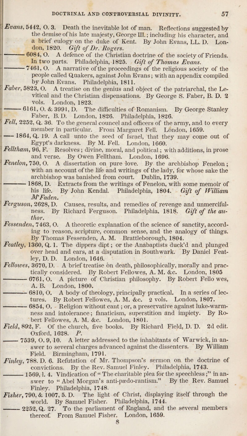 Evans, 5442, O. 3. Death the inevitable lot of man. Reflections suggested by the demise of his late majesty, George III.; including his character, and a brief eulogy on the duke of Kent. By John Evans, LL. D. Lon¬ don, 1820. Gift of Dr. Rogers. “-6084, O. A defence of the Christian doctrine of the society of Friends. In two parts. Philadelphia, 1825. Gift of Thomas Evans. — -7461, O. A narrative of the proceedings of the religious society of the people called Quakers, against John Evans; with an appendix compiled by John Evans. Philadelphia, 1811. Faber, 5823, O. A treatise on the genius and object of the patriarchal, the Le- vitical and the Christian dispensations. By George S. Faber, B. D. 2 vols. London, 1823. -6161,0. & 3991,D. The difficulties of Romanism. By George Stanley Faber, B. D. London, 1826. Philadelphia, 1826. Fell, 2252, Q. 36. To the general councel and officers of the army, and to every member in particular. From Margaret Fell. London, 1659. - 1864, Q,. 19. A call unto the seed of Israel, that they may come out of Egypt’s darkness. By M. Fell. London, 1660. Felltham, 96, F. Resolves; divine, moral, and political; with additions, in prose and verse. By Owen Felltham. London, 1696. Fenelon, 750,0. A dissertation on pure love. By the archbishop Fenelon; with an account of the life and writings of the lady, for whose sake the archbishop was banished from court. Dublin, 1739. - 1868, D. Extracts from the writings of Fenelon, with some memoir of his life. By John Kendal. Philadelphia, 1804. Gift of William MFaden. Ferguson, 2628, D. Causes, results, and remedies of revenge and unmerciful¬ ness. By Richard Ferguson. Philadelphia, 1818. Gift of the au¬ thor. Fessenden, 7463, O. A theoretic explanation of the science of sanctity, accord¬ ing to reason, scripture, common sense, and the analogy of things. By Thomas Fessenden, A. M. Brattleborough, 1804. Featley, 1360, Q. 1. The dippers dipt; or the Anabaptists duck’d and plunged over head and ears, at a disputation in Southwark. By Daniel Feat- ley, D. D. London, 1646. Felloives, 3670, D. A brief treatise on death, philosophically, morally and prac¬ tically considered. By Robert Fellowes, A. M. &c. London, 1805 -6761,0. A picture of Christian philosophy. By Robert Fellowes, A. B. London, 1800. -6810, O. A body of theology, principally practical. In a series of lec¬ tures. By Robert Fellowes, A. M. &c. 2 vols. London, 1807. -— - 6854, O. Religion without cant; or, a preservative against luke-warm¬ ness and intolerance; fanaticism, superstition and impiety. By Ro¬ bert Fellowes, A. M. &c. London, 1801. Field, 892, F. Of the church, five books. By Richard Field, D. D. 2d edit. Oxford, 1628. P. - 7539, O. 9, 10. A letter addressed to the inhabitants of Warwick, in an¬ swer to several charges advanced against the dissenters. By William Field. Birmingham, 1791. Finley, 788. D. 6. Refutation of Mr. Thompson’s sermon on the doctrine of convictions. By the Rev. Samuel Finley. Philadelphia, 1743. - 1569,1. 4. Vindication of “ The charitable plea for the speechlessin an¬ swer to “ Abel Morgan’s anti-paedo-rantism.” By the Rev. Samuel Finley. Philadelphia, 1748. Fisher, 790, & 1007, 5. D. The light of Christ, displaying itself through the world. By Samuel Fisher. Philadelphia, 1744. — - 2252, Q. 27. To the parliament of England, and the several members thereof From Samuel Fisher. London, 1659. 8