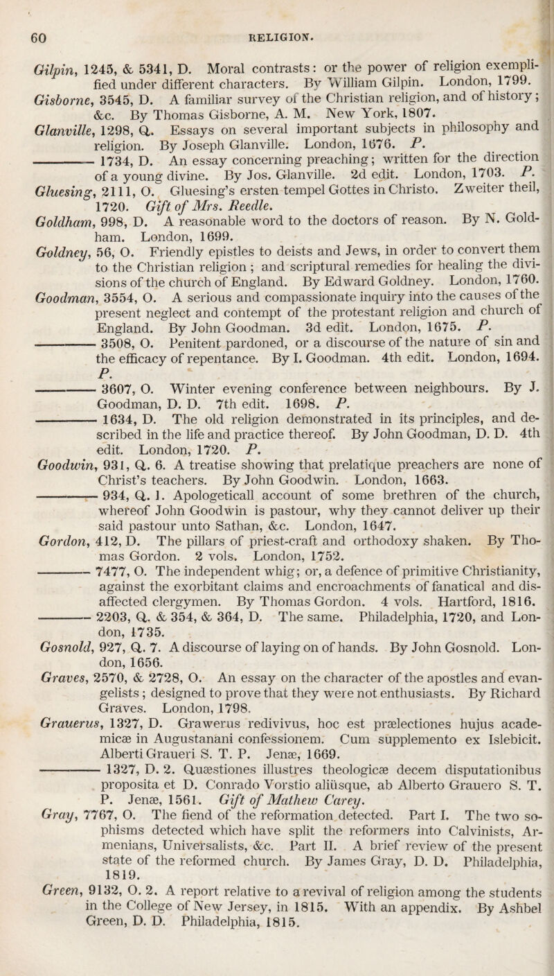 Gilpin, 1245, & 5341, D. Moral contrasts: or the power of religion exempli¬ fied under different characters. By William Gilpin. London, 1799. Gisborne, 3545, D. A familiar survey of the Christian religion, and of history; &c. By Thomas Gisborne, A. M. New York, 1807. Glanville, 1298, Q,. Essays on several important subjects in philosophy and religion. By Joseph Glanville. London, 1676. P. _— 1734, D. An essay concerning preaching; written for the direction of a young divine. By Jos. Glanville. 2d edit. London, 1703. P. Gluesing, 2111, O. Gluesing’s ersten tempel Gottes in Christo. Zweiter theil, 1720. Gift of Mrs. Reedle. Goldham, 998, D. A reasonable word to the doctors of reason. By N. Gold- ham. London, 1699. Goldney, 56, O. Friendly epistles to deists and Jews, in order to convert them to the Christian religion ; and scriptural remedies for healing the divi¬ sions of the church of England. By Edward Goldney. London, 1760. Goodman, 3554, O. A serious and compassionate inquiry into the causes of the present neglect and contempt of the protestant religion and church of England. By John Goodman. 3d edit. London, 1675. P. - 3508, O. Penitent pardoned, or a discourse of the nature of sin and the efficacy of repentance. By I. Goodman. 4th edit. London, 1694. P. —- 3607, O. Winter evening conference between neighbours. By J. Goodman, D. D. 7th edit. 1698. P. - 1634, D. The old religion demonstrated in its principles, and de¬ scribed in the life and practice thereof. By John Goodman, D. D. 4th edit. London, 1720. P. Goodwin, 931, Q,. 6. A treatise showing that prelatique preachers are none of Christ’s teachers. By John Goodwin. London, 1663. -*—— 934, Q,. L Apologeticall account of some brethren of the church, whereof John Goodwin is pastour, wiiy they cannot deliver up their said pastour unto Sathan, &c. London, 1647. Gordon, 412, D. The pillars of priest-craft and orthodoxy shaken. By Tho¬ mas Gordon. 2 vols. London, 1752. -- 7477, O. The independent whig; or, a defence of primitive Christianity, against the exorbitant claims and encroachments of fanatical and dis¬ affected clergymen. By Thomas Gordon. 4 vols. Hartford, 1816. - 2203, Q. & 354, & 364, D. The same. Philadelphia, 1720, and Lon¬ don, 1735. Gosnold, 927, Q,. 7. A discourse of laying on of hands. By John Gosnold. Lon¬ don, 1656. Graves, 2570, & 2728, O. An essay on the character of the apostles and evan¬ gelists ; designed to prove that they were not enthusiasts. By Richard Graves. London, 1798. Grauerus, 1327, D. Grawerus redivivus, hoc est prselectiones hujus acade- micae in Augustanani confessionem. Cum supplemento ex Islebicit. Alberti Graueri S. T. P. Jenae, 1669. - 1327, D. 2. Qusestiones illustres theologicae decern disputationibus proposita et D. Conrado Vorstio aliiisque, ab Alberto Grauero S. T. P. Jenae, 1561. Gift of Mathew Carey. Gray, 7767, O. The fiend of the reformation detected. Part I. The two so¬ phisms detected which have split the reformers into Calvinists, Ar¬ menians, Universalists, &c. Part II. A brief review of the present state of the reformed church. By James Gray, D. D. Philadelphia, 1819. Green, 9132, O. 2. A report relative to a revival of religion among the students in the College of New Jersey, in 1815. With an appendix. By Ashbel Green, D. D. Philadelphia, 1815.