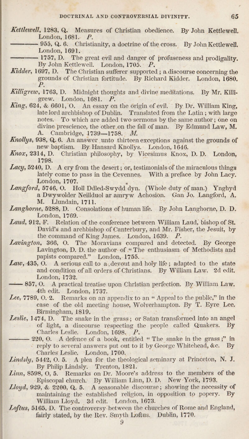 Kettlewell, 1283, Q. Measures of Christian obedience. By John Kettlewell London, 1681. P. - 955, Q. 6. Christianity, a doctrine of the cross. By John Kettlewell London, 1691. -- 1757, D. The great evil and danger of profuseness and prodigality. By John Kettlewell. London, 1705. P. Kidder, 1697, D. The Christian sufferer supported ; a discourse concerning the grounds of Christian fortitude. By Richard Kidder. London, 1680. P. Killigrew, 1763, D. Midnight thoughts and divine meditations. By Mr, Killi- grew. London, 1681. P. King, 624, & 6601, O. An essay on the origin of evil. By Dr. William King, late lord archbishop of Dublin. Translated from the Latin ; with large notes. To which are added two sermons by the same author; one on divine prescience, the other on the fall of man. By Edmund Law, M, A. Cambridge, 1739—1758. M. Knollys, 938, Q. 6. An answer unto thirteen exceptions against the grounds of new baptism. By Hansard Knollys. London, 1646. Knox, 2314, D. Christian philosophy, by Vicesimus Knox, D. D. London, 1798. Lacy, 5240, D. A cry from the desert; or, testimonials of the miraculous things lately come to pass in the Cevennes. With a preface by John Lacy. London, 1707. # Langford, 5746, O. Holl Ddled-Swydd dyn. (Whole duty of man.) Ynghyd a Dwywolder Neillduol ar amryw Achosion. Gan Jo. Langford, A, M. Llundain, 1711. Langhorne, 5288, D. Consolations of human life. By John Langhorne, D. D, London, 1769. Laud, 912, F. Relation of the conference between William Laud, bishop of St. David’s and archbishop of Canterbury, and Mr. Fisher, the Jesuit, by the command of King James. London, 1639. P. Lavington, 366, O. The Moravians compared and detected. By George Lavington, D. D. the author of “ The enthusiasm of Methodists and papists compared.” London, 1755. Law, 435, O. A serious call to a,devout and holy life ; adapted to the state and condition of all orders of Christians. By William Law. 2d edit, London, 1732. *- 857, O. A practical treatise upon Christian perfection. By William Law. 4th edit. London, 1737. Lee, 7789, O. 2. Remarks on an appendix to an “ Appeal to the public,” in the case of the old meeting house, Wolverhampton. By T. Eyre Lee, Birmingham, 1819. Leslie, 1474, D. The snake in the grass ; or Satan transformed into an angel of light, a discourse respecting the people called Quakers. By Charles Leslie. London, 1698. P. - 220, O. A defence of a book, entitled “ The snake in the grass ;” in reply to several answers put out to it by George Whitehead, &c. By Charles Leslie. London, 1700. Lindsly, 5442, O. 5. A plea for the theological seminary at Princeton, N. J. By Philip Lindsly. Trenton, 1821. Linn, 8598, O, 5. Remarks on Dr. Moore’s address to the members of the Episcopal church. By William Linn, D. D. New York, 1793. Lloyd, 929, & 2200, Q. 5. A seasonable discourse; showing the necessity of maintaining the established religion, in opposition to popery. By William Lloyd.. 3d edit. London, 1673. Loflus, 5165, D. The controversy between the churches of Rome and England, fairly stated, by the Rev, Smyth Loftus. Dublin, 1770, 9