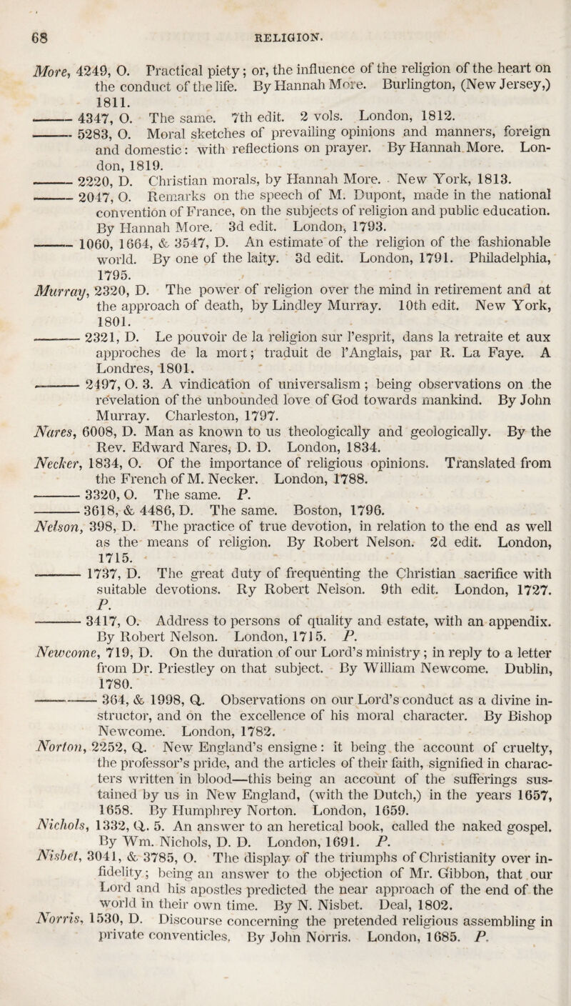 More, 4249, O. Practical piety; or, the influence of the religion of the heart on the conduct of the life. By Hannah More. Burlington, (New Jersey,) 1811. — - 4347, O. The same. 7th edit. 2 vols. London, 1812. --— 5283, O. Moral sketches of prevailing opinions and manners, foreign and domestic: with reflections on prayer. By Hannah More. Lon¬ don, 1819. — - 2220, D. Christian morals, by Hannah More. • New York, 1813. — _ 2047, O. Remarks on the speech of M. Dupont, made in the national convention of France, on the subjects of religion and public education. By Hannah More. 3d edit. London, 1793. __ 1060, 1664, &- 3547, D. An estimate of the religion of the fashionable world. By one of the laity. 3d edit. London, 1791. Philadelphia, 1795. Murray, 2320, D. The power of religion over the mind in retirement and at the approach of death, by Lindley Murray. 10th edit. New York, 1801. —— 2321, D. Le pouvoir de la religion sur l’esprit, dans la retraite et aux approches de la mort; traduit de 1*Anglais, par R. La Faye. A Londres, 1801. . - 2497, O. 3. A vindication of universalism; being observations on the revelation of the unbounded love of God towards mankind. By John Murray. Charleston, 1797. Nares, 6008, D. Man as known to us theologically and geologically. By the Rev. Edward Nares, D. D. London, 1834. Neclter, 1834, O. Of the importance of religious opinions. Translated from the French of M. Necker. London, 1788. ——— 3320, O. The same. P. -3618, & 4486, D. The same. Boston, 1796. Nelson, 398, D. The practice of true devotion, in relation to the end as well as the means of religion. By Robert Nelson. 2d edit. London, 1715. -——— 1737, D. The great duty of frequenting the Christian sacrifice with suitable devotions. Ry Robert Nelson. 9th edit. London, 1727. P. -— 3417, O. Address to persons of quality and estate, with an appendix. By Robert Nelson. London, 1715. P. New come, 719, D. On the duration of our Lord’s ministry; in reply to a letter from Dr. Priestley on that subject. By William Newcome. Dublin, 1780. ■———- 364, & 1998, G. Observations on our Lord’s conduct as a divine in¬ structor, and on the excellence of his moral character. By Bishop Newcome. London, 1782. Norton, 2252, G. New England’s ensigne : it being the account of cruelty, the professor’s pride, and the articles of their faith, signified in charac¬ ters written in blood—this being an account of the sufferings sus¬ tained by us in New England, (with the Dutch,) in the years 1657, 1658. By Humphrey Norton. London, 1659. Nichols, 1332, G. 5. An answer to an heretical book, called the naked gospel. By Wm. Nichols, D. D. London, 1691. P. Nish el, 3041, & 3785, O. The display of the triumphs of Christianity over in¬ fidelity ; being an answer to the objection of Mr. Gibbon, that our Lord and his apostles predicted the near approach of the end of the world in their own time. By N. Nisbet. Deal, 1802. Norris, 1530, D. Discourse concerning the pretended religious assembling in private conventicles. By John Norris. London, 1685. P.