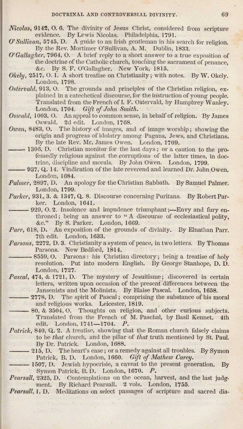 Nicolas, 9142, O. 6. The divinity of Jesus Christ, considered from scripture evidence. By Lewis Nicolas. Philadelphia, 1791. O' Sullivan, 5745, D. A guide to an Irish gentleman in his search for religion. By the Rev. Mortimer O’Sullivan, A. M. Dublin, 1833. O' Gallagher, 7964, O. A brief reply to a short answer to a true exposition of the doctrine of the Catholic church, touching the sacrament of penance, &c. By S. F. O’Gallagher. New York, 1815. Okely, 2517, O. 1. A short treatise on Christianity; with notes. By W. Okely. London, 1798. OsterVald, 913, O. The grounds and principles of the Christian religion, ex¬ plained in a catechetical discourse, for the instruction of young people. Translated from the French of I. F. Ostervald, by Humphrey Wanley. London, 1704. Gift of John Smith. Oswald, 1003, O. An appeal to common sense, in behalf of religion. By James Oswald. 2d edit. London, 1768. Owen, 8483, O. The history of images, and of image worship; showing the origin and progress of idolatry among Pagans, Jews, and Christians. By the late Rev. Mr. James Owen. London, 1709. - 1306, D. Christian monitor for the last days ; or a caution to the pro¬ fessedly religious against the corruptions of the latter times, in doc¬ trine, discipline and morals. By John Owen. London, 1799. ——— 937, Q. 14. Vindication of the late reverend and learned Dr. John Owen. London, 1684. Palmer, 2897, D. An apology for the Christian Sabbath. By Samuel Palmer. London, 1799. Parker, 931, 3. & 1347, 0,. 8. Discourse concerning Puritans. By Robert Par¬ ker. London, 1641. -—- 929, O. 2. Insolence and impudence triumphantEnvy and fury en¬ throned ; being an answer to “ A discourse of ecclesiastical polity, &c.” By S. Parker. London, 1669. Parr, 618, D. An exposition of the grounds of divinity. By Elnathan Parr. 7th edit. London, 1633. Parsons, 2272, D. 3. Christianity a system of peace, in two letters. By Thomas Parsons. New Bedford, 1814. ——— 8559, O. Parsons : his Christian directory; being a treatise of holy resolution. Put into modern English. By George Stanhope, D. D. London, 1727. Pascal, 474, & 1721, D. The mystery of Jesuitisme; discovered in certain letters, written upon occasion of the present'differences between the Jansenists and the Molinists. By Blaise Pascal. London, 1658. —-—— 2778, D. The spirit of Pascal; comprising the substance of his moral and religious works. Leicester, 1819. --- 80, & 3504, O. Thoughts on religion, and other curious subjects. Translated from the French of M. Paschal, by Basil Kennet. 4th edit. London, 1741—1704. P. Patrick, 840, (4. 2. A treatise, showing that the Roman church falsely claims to be that church, and the pillar of that truth mentioned by St.. Paul. By Dr. Patrick. London, 1688. --215, D. The heart’s ease; or a remedy against all troubles. By Symon Patrick, B. D. London, 1660. Gift of Mathew Carey. ———- 1507, D. Jewish hypocrisie, a caveat to the present generation. By Symon Patrick, B. D. London, 1670. P. Pearsall, 2325, D. Contemplations on the ocean, harvest, and the last judg¬ ment. By Richard Pearsall. 2 vols. London, 1755. Pearsall, 1, D. Meditations on select passages of scripture and sacred dia-