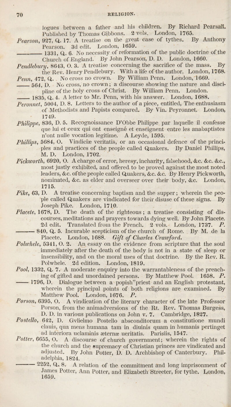 logues between a father and his children. By Richard Pearsall. Published by Thomas Gibbons. 2 vo\s. London, 1765. Pearson, 927, Q. 17. A treatise on the great case of tythes. By Anthony Pearson. 3d edit. London, 1659. _1331, Q. 6. No necessity of reformation of the public doctrine of the Church of England. By John Pearson, D. D. London, 1660. Pencllebury, 8643, O. 3. A treatise concerning the sacrifice of the mass. By the Rev. Henry Pendlebury. With a life of the author. London, 1768. Penn, 472, Q. No cross no crown. By William Penn. London, 1669. _564, D. No cross, no crown; a discourse showing the nature and disci¬ pline of the holy cross of Christ. By William Penn. London. _ 1835, Q. 4. A letter to Mr. Penn, with his answer. London, 1688. Peronnet, 5004, D. 8. Letters to the author of a piece, entitled, The enthusiasm of Methodists and Papists compared. By Vin. Peyronnet. London, 1749. Philippe, 836, D. 5. Recognoissance D’Obbe Philippe par laquelle il confesse que lui et ceux qui ont enseigne et enseignent entre les anabaptistes n’ont nulle vocation legitime. A Leyde, 1595. Phillips, 5684, O. Vindiciae veritatis, or an occasional defence of the princi¬ ples and practices of the people called Quakers. By Daniel Phillips, M. D. London, 1702. Pickworth, 6920, O. A charge of error, heresy, incharity, falsehood, &c. &c. &c., most justly exhibited, and offered to be proved against the most noted leaders, &c. of the people called Quakers, &c. &c. By Henry Pickworth, nominated, &c. as elder and overseer over their body, &c. London, 1715. Pike, 63, D. A treatise concerning baptism and the supper ; wherein the peo¬ ple called Quakers are vindicated for their disuse of these signs. By Joseph Pike. London, 1710. Plaeete, 1678, D. The death of the righteous; a treatise consisting of dis¬ courses, meditations and prayers towards dying well. By John Plaeete. 2d edit. Translated from the French. 2 vols. London, 1737. P. - 840, Q. 5. Incurable scepticism of the church of Rome. By M. de la Plaeete. London, 1688. Gift of Charles Crawford. Polwhele, 5341, O. 2. An essay on the evidence from scripture that the soul . immediately after the death of the body is not in a state of sleep or insensibility, and on the moral uses of that doctrine. By the Rev. R. Polwhele. 2d edition. London, 1819. Pool, 1332, Q. 7. A moderate enquiry into the warrantableness of the preach¬ ing of gifted and unordained persons. By Matthew Pool. 1658. P. - 1796, D. Dialogue between a popishr priest and an English protestant, wherein the principal points of both religions are examined. By Matthew Pool. London, 1676. P. Porson, 6395, O. A vindication of the literary character of the late Professor Porson, from the animadversions of the Rt. Rev. Thomas Burgess, D. D. in various publications on John v. 7. Cambridge, 1827. Postello, 642, D. Gvlielmo Postello absconditorum a constitutione mundi clauis, qua mens humana tam in diuinis quam in humanis pertinget ad interiora uclaminis eeternae ueritatis. Parisiis, 1547. Potter, 6655, O. A discourse of church government; wherein the rights of the church and the supremacy of Christian princes are vindicated and adjusted. By John Potter, D. D. Archbishop of Canterbury. Phil¬ adelphia, 1824. -- 2252, Q. 8. A relation of the commitment and long imprisonment of James Potter, Ann Potter, and Elizabeth Streeter, for tythe. London, 1659.