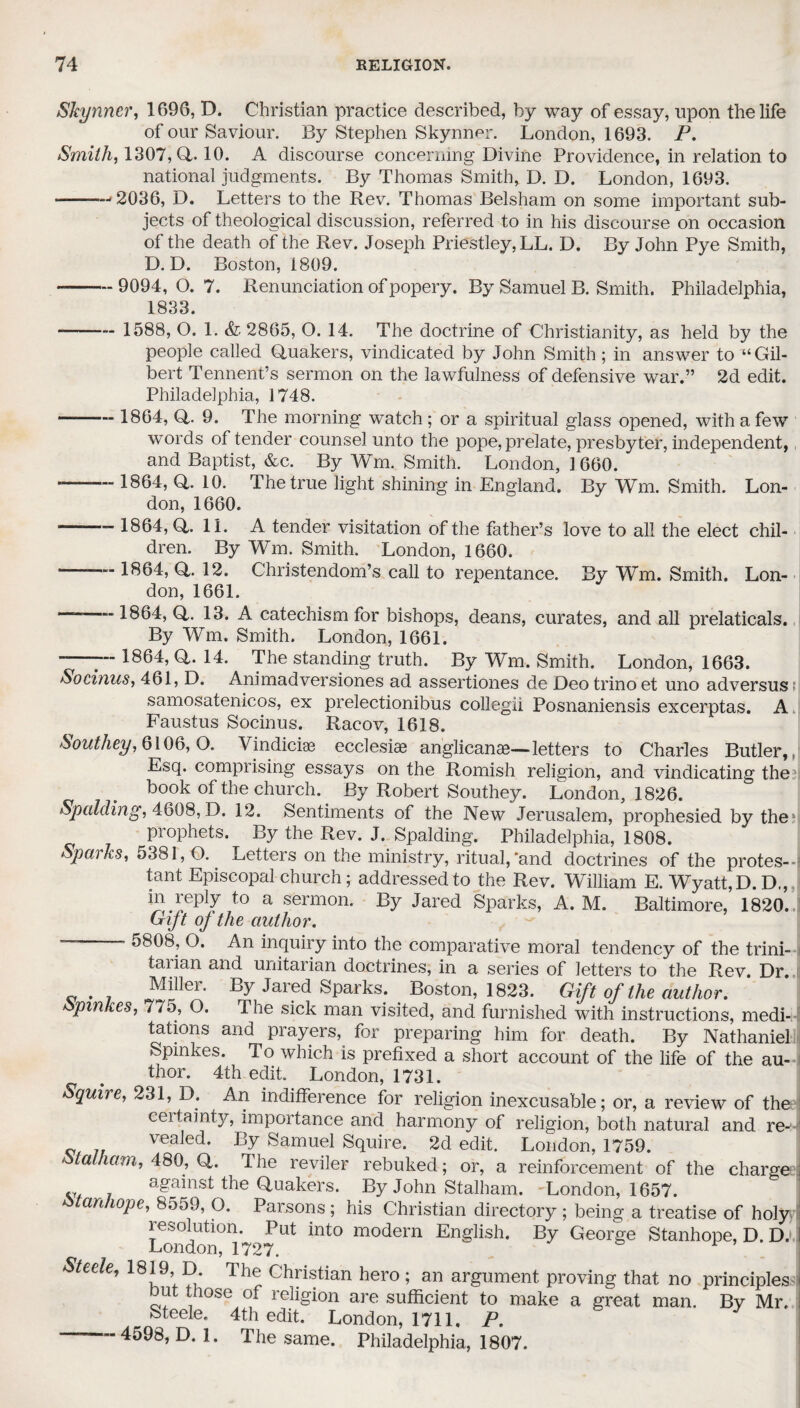 Skynner, 1696, D. Christian practice described, by way of essay, upon the life of our Saviour. By Stephen Skynner. London, 1693. P. Smith, 1307,0,. 10. A discourse concerning Divine Providence, in relation to national judgments. By Thomas Smith, D. D. London, 1693. --2036, D. Letters to the Rev. Thomas Belsham on some important sub¬ jects of theological discussion, referred to in his discourse on occasion of the death of the Rev. Joseph Priestley, LL. D. By John Pye Smith, D. D. Boston, 1809. -9094, O. 7. Renunciation of popery. By Samuel B. Smith. Philadelphia, 1833. - 1588, O. 1. 2865, O. 14. The doctrine of Christianity, as held by the people called Quakers, vindicated by John Smith; in answer to “Gil¬ bert Tennent’s sermon on the lawfulness of defensive war.” 2d edit. Philadelphia, 1748. - 1864, Q. 9. The morning watch ; or a spiritual glass opened, with a few words of tender counsel unto the pope, prelate, presbyter, independent, and Baptist, &c. By Wm. Smith. London, ] 660. -- 1864, Q. 10. The true light shining in England. By Wm. Smith. Lon¬ don, 1660. - 1864, Q. 11. A tender visitation of the father’s love to all the elect chil¬ dren. By Wm. Smith. London, 1660. --1864, Q. 12. Christendom’s call to repentance. By Wm. Smith. Lon¬ don, 1661. ———-1864, Q. 13. A catechism for bishops, deans, curates, and all prelaticals. By Wm. Smith. London, 1661. ~—7 *864, Q. 14. The standing truth. By Wm. Smith. London, 1663. Socinus, 461, D. Animadversiones ad assertiones de Deotrinoet uno adversust samosatenicos, ex prelectionibus collegii Posnaniensis excerptas. A Faustus Socinus. Racov, 1618. Southey, 6106,0. Yindicias ecclesiae anglicanae—letters to Charles Butler,, Esq. comprising essays on the Romish religion, and vindicating the?s book of the church. By Robert Southey. London, 1826. Spalding, 4608, D. 12. Sentiments of the New Jerusalem, prophesied by the prophets. By the Rev. J. Spalding. Philadelphia, 1808. Sparks, 5381, O. Letters on the ministry, ritual,'and doctrines of the protes--? tant Episcopal church; addressed to the Rev. William E. Wyatt, D. D., in.reply to a sermon. By Jared Sparks, A. M. Baltimore, 1820. Crijt oj the author. — 5808, O. An inquiry into the comparative moral tendency of the trini¬ tarian and Unitarian doctrines, in a series of letters to the Rev. Dr. # Miller. By Jared Sparks. . Boston, 1823. Gift of the author. opmkes, 775, O. The sick man visited, and furnished with instructions, medi¬ tations and prayers, for preparing him for death. By Nathaniel Spinkes. To which is prefixed a short account of the life of the au¬ thor. 4th edit. London, 1731. Squire, 231, D. An indifference for religion inexcusable; or, a review of the ceitainty, importance and harmony of religion, both natural and re¬ vealed. By Samuel Squire. 2d edit. London, 1759. Stalham, 480, Q. The reviler rebuked; or, a reinforcement of the charge against the Quakers. By John Stalham. 'London, 1657. stanhope, 8559, O. Parsons ; his Christian directory ; being a treatise of holy resolution. Put into modern English. By George Stanhope, D. D. London, 1727. Steele, 1819 D The Christian hero ; an argument proving that no principles hut those of religion are sufficient to make a great man. By Mr. Steele. 4th edit. London, 1711. P. —- 4598, D. 1. The same. Philadelphia, 1807.
