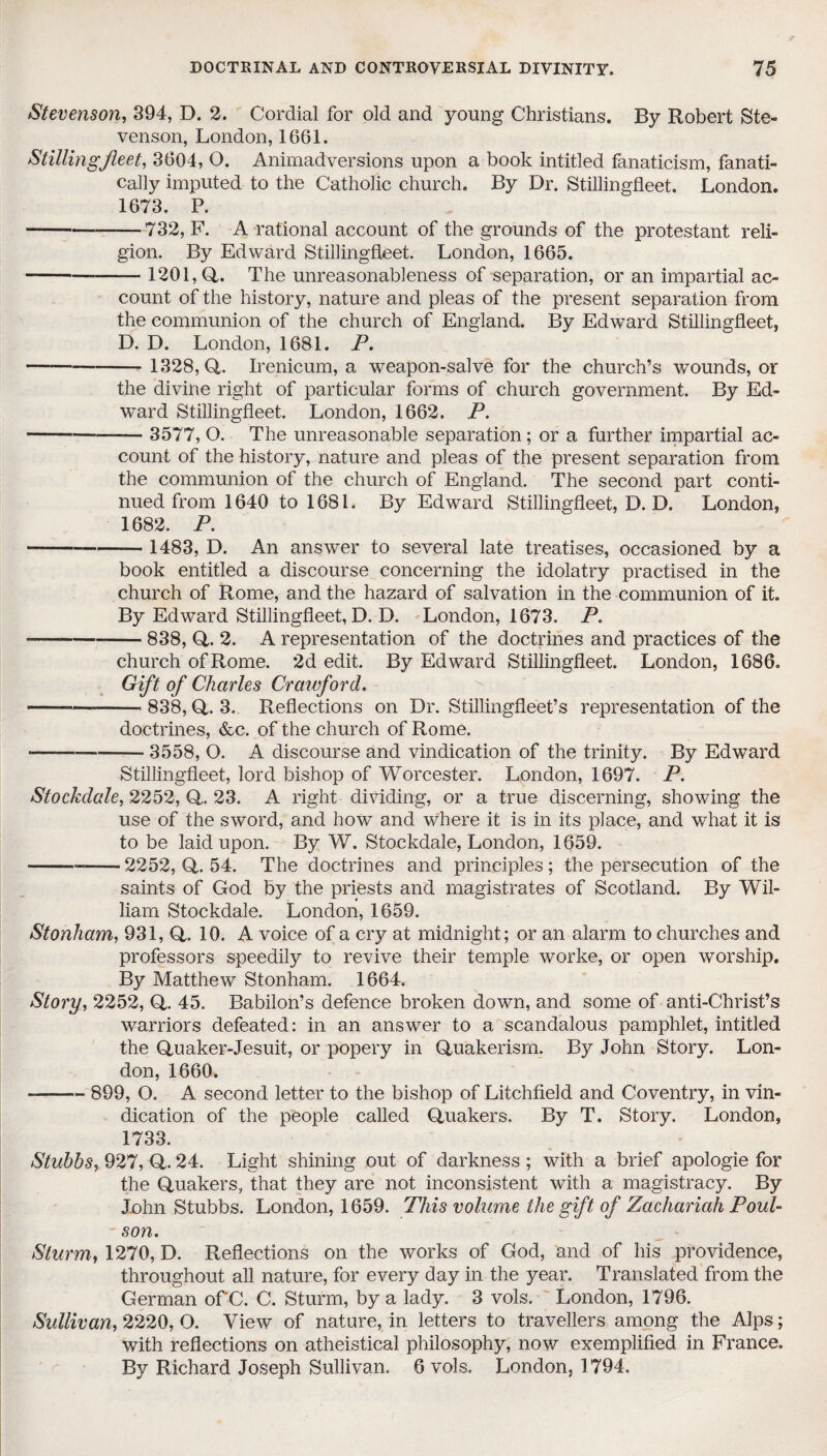 Stevenson, 394, D. 2. Cordial for old and young Christians. By Robert Ste¬ venson, London, 1661. Stilling fleet, 3604, O. Animadversions upon a book intitled fanaticism, fanati¬ cally imputed to the Catholic church. By Dr. Stillingfleet. London. 1673. P. -—732, F. A rational account of the grounds of the protestant reli¬ gion. By Edward Stillingfleet. London, 1665. -1201,(4. The unreasonableness of separation, or an impartial ac¬ count of the history, nature and pleas of the present separation from the communion of the church of England. By Edward Stillingfleet, D. D. London, 1681. P. - 1328,(4. Irenicum, a weapon-salve for the church’s wounds, or the divine right of particular forms of church government. By Ed¬ ward Stillingfleet. London, 1662. P. --— 3577, O. The unreasonable separation; or a further impartial ac¬ count of the history, nature and pleas of the present separation from the communion of the church of England. The second part conti¬ nued from 1640 to 1681. By Edward Stillingfleet, D. D. London, 1682. P. -- 1483, D. An answer to several late treatises, occasioned by a book entitled a discourse concerning the idolatry practised in the church of Rome, and the hazard of salvation in the communion of it. By Edward Stillingfleet, D. D. London, 1673. P. —--838, (4. 2. A representation of the doctrines and practices of the church of Rome. 2d edit. By Edward Stillingfleet. London, 1686. Gift of Charles Crawford. --—-- 838, (4. 3. Reflections on Dr. Stillingfleet’s representation of the doctrines, &c. of the church of Rome. --3558, O. A discourse and vindication of the trinity. By Edward Stillingfleet, lord bishop of Worcester. London, 1697. P. Stockdale, 2252, (4. 23. A right dividing, or a true discerning, showing the use of the sword, and how and where it is in its place, and what it is to be laid upon. By W. Stockdale, London, 1659. ---2252, (4. 54. The doctrines and principles ; the persecution of the saints of God by the priests and magistrates of Scotland. By Wil¬ liam Stockdale. London, 1659. Stonham, 931, <4. 10. A voice of a cry at midnight; or an alarm to churches and professors speedily to revive their temple worke, or open worship. B}^ Matthew Stonham. 1664. Story, 2252, Q. 45. Babilon’s defence broken down, and some of anti-Christ’s warriors defeated: in an answer to a scandalous pamphlet, intitled the Quaker-Jesuit, or popery in Quakerism. By John Story. Lon¬ don, 1660. --899, O. A second letter to the bishop of Litchfield and Coventry, in vin¬ dication of the people called Quakers. By T. Story. London, 1733. Stubbs, 927, Q. 24. Light shining out of darkness ; with a brief apologie for the Quakers, that they are not inconsistent with a magistracy. By John Stubbs. London, 1659. This volume the gift of Zachariah Poul- son. Sturm, 1270, D. Reflections on the works of God, and of his providence, throughout all nature, for every day in the year. Translated from the German of C. C. Sturm, by a lady. 3 vols. London, 1796. Sidlivan, 2220, O. View of nature, in letters to travellers among the Alps; with reflections on atheistical philosophy, now exemplified in France. By Richard Joseph Sullivan. 6 vols. London, 1794.