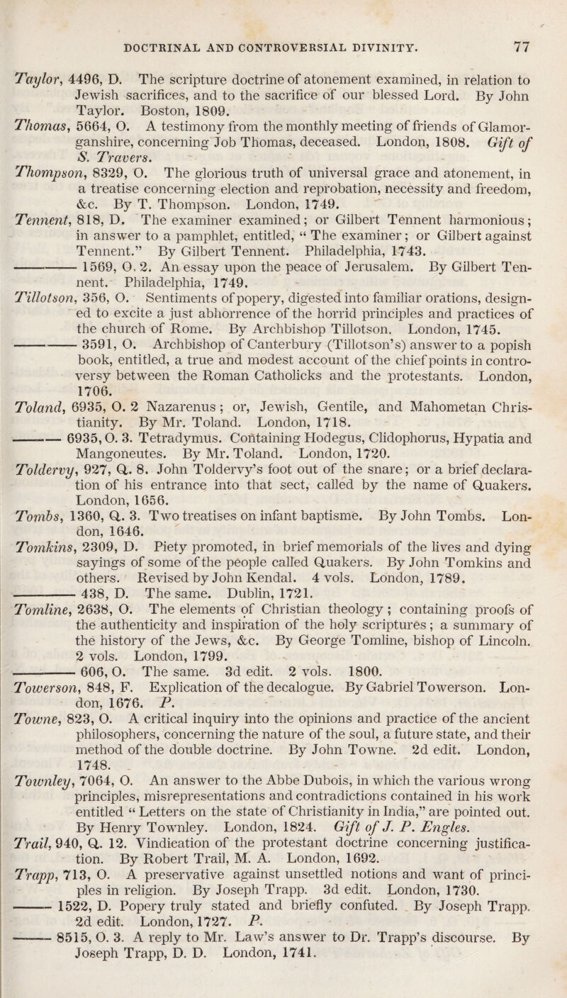 Taylor, 4496, D. The scripture doctrine of atonement examined, in relation to Jewish sacrifices, and to the sacrifice of our blessed Lord. By John Taylor. Boston, 1809. Thomas, 5664, O. A testimony from the monthly meeting of friends of Glamor¬ ganshire, concerning Job Thomas, deceased. London, 1808. Gift of S. Travers. Thompson, 8329, O. The glorious truth of universal grace and atonement, in a treatise concerning election and reprobation, necessity and freedom, &c. By T. Thompson. London, 1749. Tennent, 818, D. The examiner examined; or Gilbert Tennent harmonious; in answer to a pamphlet, entitled, “ The examiner; or Gilbert against Tennent.” By Gilbert Tennent. Philadelphia, 1743. - 1569, O, 2. An essay upon the peace of Jerusalem. By Gilbert Ten¬ nent. Philadelphia, 1749. Tillotson, 356, O. Sentiments of popery, digested into familiar orations, design¬ ed to excite a just abhorrence of the horrid principles and practices of the church of Rome. By Archbishop Tillotson. London, 1745. — - 3591, O. Archbishop of Canterbury (Tillotson’s) answer to a popish book, entitled, a true and modest account of the chief points in contro¬ versy between the Roman Catholicks and the protestants. London, 1706. Toland, 6935, O. 2 Nazarenus ; or, Jewish, Gentile, and Mahometan Chris¬ tianity. By Mr. Toland. London, 1718. -.- 6935,O. 3. Tetradymus. Containing Hodegus, Clidophorus, Hypatia and Mangoneutes. By Mr. Toland. London, 1720. Toldervy, 927, Q. 8. John Toldervy’s foot out of the snare; or a brief declara¬ tion of his entrance into that sect, called by the name of Quakers. London, 1656. Tombs, 1360, Q. 3. Two treatises on infant baptisme. By John Tombs. Lon¬ don, 1646. Tomkins, 2309, D, Piety promoted, in brief memorials of the lives and dying sayings of some of the people called Quakers. By John Tomkins and others. Revised by John Kendal. 4 vols. London, 1789. — - 438, D. The same. Dublin, 1721. Tomline, 2638, O. The elements of Christian theology; containing proofs of the authenticity and inspiration of the holy scriptures; a summary of the history of the Jews, &c. By George Tomline, bishop of Lincoln. 2 vols. London, 1799. - 606,0. The same. 3d edit. 2 vols. 1800. Towerson, 848, F. Explication of the decalogue. By Gabriel Towerson. Lon¬ don, 1676. P. Towne, 823, O. A critical inquiry into the opinions and practice of the ancient philosophers, concerning the nature of the soul, a future state, and their method of the double doctrine. By John Towne. 2d edit. London, 1748. . Townley, 7064, O. An answer to the Abbe Dubois, in which the various wrong principles, misrepresentations and contradictions contained in his work entitled “ Letters on the state of Christianity in India,” are pointed out. By Henry Townley. London, 1824. Gift of J. P. Engles. Trail, 940, Q. 12. Vindication of the protestant doctrine concerning justifica¬ tion. By Robert Trail, M. A. London, 1692. Trapp, 713, O. A preservative against unsettled notions and want of princi¬ ples in religion. By Joseph Trapp. 3d edit. London, 1730. -— 1522, D. Popery truly stated and briefly confuted. By Joseph Trapp, 2d edit. London, 1727. P. -— 8515, O. 3. A reply to Mr. Law’s answer to Dr. Trapp’s discourse. By Joseph Trapp, D. D. London, 1741.