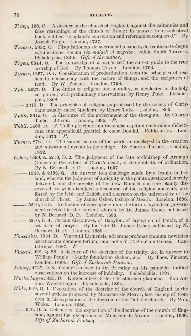 Trapp, 108, O. A defence of the church of England, against the calumnies and false reasonings of the church of Pome; in answer to a sophistical book, entitled “ England’s conversion and reformation compared.” By Joseph Trapp. London, 1727. Travers, 5332, O. Disquisitionem de sacramentis sancto, de baptismate deque significatione vocum ton malach et angelos ; edidit Smith Travers. Philadelphia, 1820. Gift of the author. Tryon, 8544, O. The knowledge of a man’s self the surest guide to the true worship of God. By Thomas Tryon. London, 1703. Tucker, 1267, D. 1. Consideration of predestination, from the principles of rea¬ son in consistency with the nature of things, and the scriptures of truth. By W. Tucker. London, 1798. Tuke, 2027, D. The duties of religion and morality, as inculcated in the holy scriptures; with preliminary observations, by Henry Tuke. Philadel¬ phia, 1808. __2318, D. The principles of religion as professed by the society of Chris¬ tians usually called Quakers, by Henry Tuke. London, 1805. Tullic, 3615, O. A discourse of the government of the thoughts. By George: Tullie. 2d edit. London, 1695. P. Tullii, 1480, D. T. Tullio praecipuorum theologiae capitum enchiridion didacti- cum cum appendicula practica de coena Domini. Editio tertia. Lon- dini, 1673. P. Turner, 8761, O. The sacred history of the world as displayed in the creation and subsequent events to the deluge. By Sharon Turner. London, 1832. Usher, 1599, & 5210, D. 2. The judgment of the late archbishop of Armagh (Usher) of the extent of Christ’s death, of the Sabbath, of ordination. By N. Bernard, D. D. London, 1657. -— 1343, & 2192, Q,. An answer to a challenge made by a Jesuite in Ire¬ land, wherein the judgment of antiquity in the points questioned is truly delivered, and the novelty of the new Romish doctrine plainly dis¬ covered, to which is added a discourse of the religion anciently pro¬ fessed by the Irish and British, and a sermon on the universality of the*] church of Christ. By James Usher, bishop of Meath. London, 1686. -5210, D. 3. Reduction of episcopacie unto the form of synodical govern¬ ment received in the ancient church, by Dr. James Usher, published by N. Bernard, D. D. London, 1680. -5210, D. 4. Certain discourses, of Babylon, of laying on of hands, of a set form of prayer. By the late Dr. James Usher, published by N. Bernard, D. D. London, 1689. Vincentius, 1834, D. Vincentii Lirinensis, adversus profanas omnium novitates haereticorum commonitorium, cum notis V. C. Stephani Baluzii. Can- tabrigiae, 1687. P. Vincent, 928, Q. 28. A defence of the doctrine of the trinity, &c. in answer to William Penn’s “ Sandy foundation shaken, &c.” By Thos. Vincent. London, 1668. Gift of Zachariah Poulson. Volney, 4727, O. 8. Volney’s answer to Dr. Priestley on his pamphlet intitled observations on the increase of infidelity. Philadelphia, 1797. Wackerhagen, 425, D. Korzer inbegriff der Christlischen glaubens. Von Au¬ gust Wackerhagen. Philadelphia, 1804. JVake, 949, Q. 1. Exposition of the doctrine of the church of England, in the several articles proposed by Monsieur de Meavx, late bishop of Con¬ dom, in his exposition of the doctrine of the Catholic church. By Wm. Wake. London, 1686. - 949, Q. 5. Defence of the exposition of the doctrine of the church of Eng¬ land, against the exceptions of Monsieur de Meaux. London, 1686. Gift of Zachariah Poulson.
