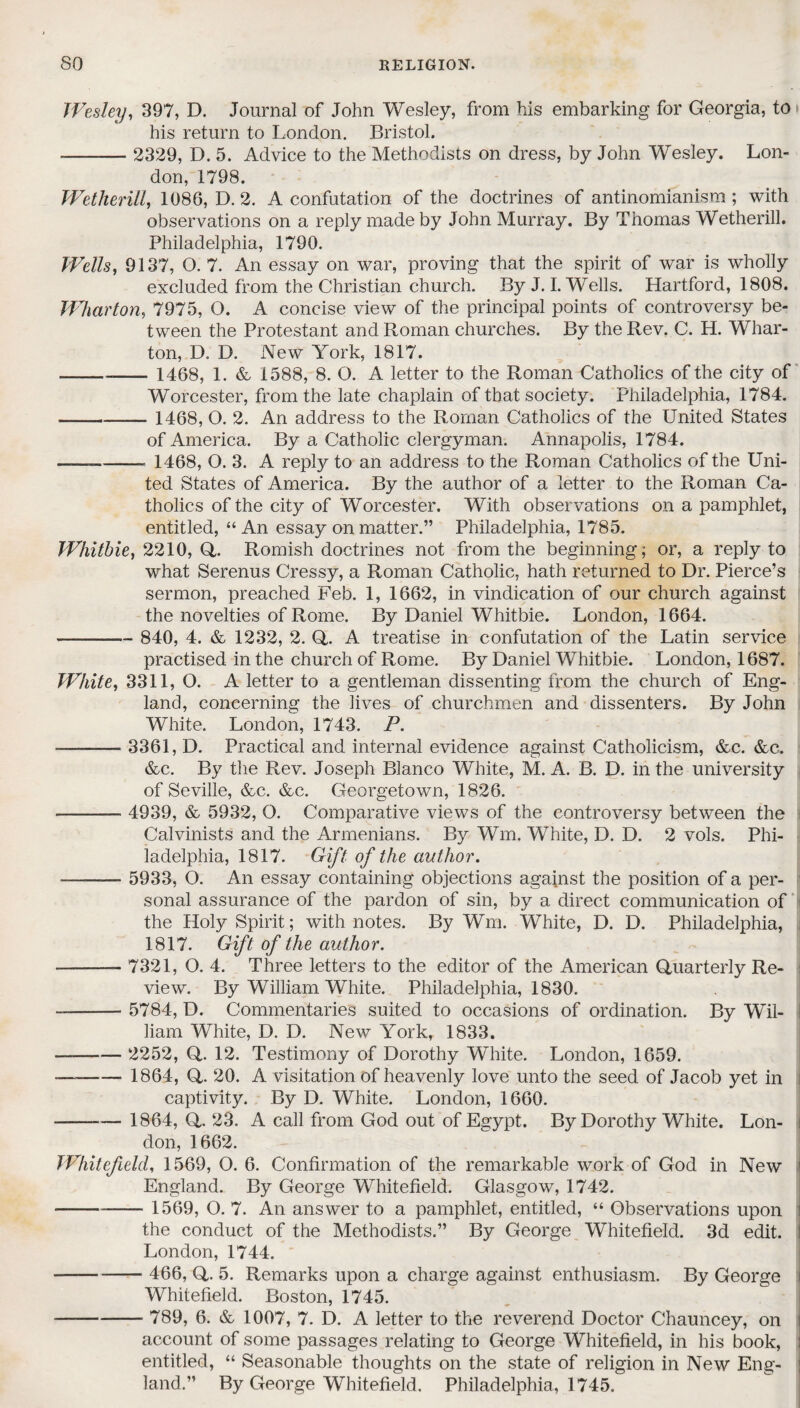 Wesley, 397, D. Journal of John Wesley, from his embarking for Georgia, to his return to London. Bristol. -- 2329, D. 5. Advice to the Methodists on dress, by John Wesley. Lon¬ don, 1798. Wetherill, 1086, D. 2. A confutation of the doctrines of antinomianism; with observations on a reply made by John Murray. By Thomas Wetherill. Philadelphia, 1790. Wells, 9137, O. 7. An essay on war, proving that the spirit of war is wholly excluded from the Christian church. By J. I. Wells. Hartford, 1808. Wharton, 7975, O. A concise view of the principal points of controversy be¬ tween the Protestant and Roman churches. By the Rev. C. H. Whar¬ ton, D. D. New York, 1817. -- 1468, 1. & 1588, 8. O. A letter to the Roman Catholics of the city of Worcester, from the late chaplain of that society. Philadelphia, 1784. - 1468, O. 2. An address to the Roman Catholics of the United States of America. By a Catholic clergyman. Annapolis, 1784. --- 1468, O. 3. A reply to an address to the Roman Catholics of the Uni¬ ted States of America. By the author of a letter to the Roman Ca¬ tholics of the city of Worcester. With observations on a pamphlet, entitled, “An essay on matter.” Philadelphia, 1785. Whitbie, 2210, Q,. Romish doctrines not from the beginning; or, a reply to what Serenus Cressy, a Roman Catholic, hath returned to Dr. Pierce’s sermon, preached Feb. 1, 1662, in vindication of our church against the novelties of Rome. By Daniel Whitbie. London, 1664. --- 840, 4. & 1232, 2. Q. A treatise in confutation of the Latin service practised in the church of Rome. By Daniel Whitbie. London, 1687. White, 3311, O. A letter to a gentleman dissenting from the church of Eng¬ land, concerning the lives of churchmen and dissenters. By John White. London, 1743. P. ■- 3361, D. Practical and internal evidence against Catholicism, &c. &c. &c. By the Rev. Joseph Blanco White, M. A. B. D. in the university of Seville, &c. &c. Georgetown, 1826. -- 4939, & 5932, O. Comparative views of the controversy between the Calvinists and the Armenians. By Wm. White, D. D. 2 vols. Phi¬ ladelphia, 1817. Gift of the author. -- 5933, O. An essay containing objections against the position of a per¬ sonal assurance of the pardon of sin, by a direct communication of the Holy Spirit; with notes. By Wm. White, D. D. Philadelphia, 1817. Gift of the author. - 7321, O. 4. Three letters to the editor of the American Quarterly Re¬ view. By William White. Philadelphia, 1830. - 5784, D. Commentaries suited to occasions of ordination. By Wil¬ liam White, D. D. New York, 1833. ——■— 2252, Q. 12. Testimony of Dorothy White. London, 1659. —- 1864, Q. 20. A visitation of heavenly love unto the seed of Jacob yet in captivity. By D. White. London, 1660. -— 1864, Q. 23. A call from God out of Egypt. By Dorothy White. Lon¬ don, 1662. Whitefield, 1569, O. 6. Confirmation of the remarkable work of God in New England. By George Whitefield. Glasgow, 1742. -- 1569, O. 7. An answer to a pamphlet, entitled, “ Observations upon the conduct of the Methodists.” By George Whitefield. 3d edit. London, 1744. --- 466, Q. 5. Remarks upon a charge against enthusiasm. By George Whitefield. Boston, 1745. - 789, 6. & 1007, 7. D. A letter to the reverend Doctor Chauncey, on account of some passages relating to George Whitefield, in his book, entitled, “ Seasonable thoughts on the state of religion in New Eng¬ land.” By George Whitefield. Philadelphia, 1745.