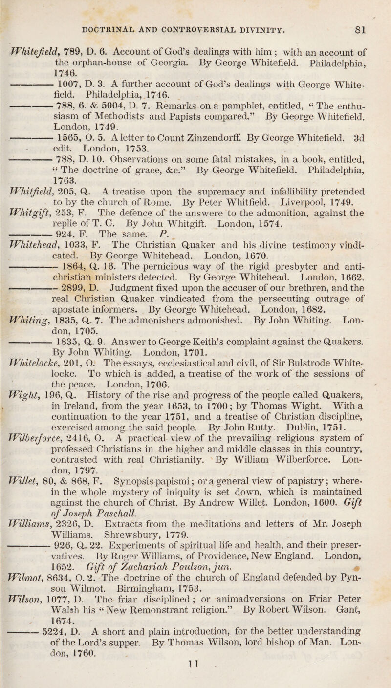 Whitefield, 789, D. 6. Account of God’s dealings with him ; with an account of the orphan-house of Georgia. By George Whitefield. Philadelphia, 1746. — - 1007, D. 3. A further account of God’s dealings with George White- field. Philadelphia, 1746. -788, 6. & 5004, D. 7. Remarks on a pamphlet, entitled, “ The enthu¬ siasm of Methodists and Papists compared.” By George Whitefield. London, 1749. - 1565,0.5. A letter to Count Zinzendorff. By George Whitefield. 3d edit. London, 1753. ---- 788, D. 10. Observations on some fatal mistakes, in a book, entitled, “ The doctrine of grace, &c.” By George Whitefield. Philadelphia, 1763. Whitfield, 205, Q. A treatise upon the supremacy and infallibility pretended to by the church of Rome. By Peter Whitfield. Liverpool, 1749. Whit gift, 253, P. The defence of the answere to the admonition, against the replie of T. C. By John Whitgift. London, 1574. — - 924, P. The same. P. Whitehead, 1033, P. The Christian Quaker and his divine testimony vindi¬ cated. By George Whitehead. London, 1670. --— 1864, Q. 16. The pernicious way of the rigid presbyter and anti- christian ministers detected. By George Whitehead. London, 1662. --- 2899, D. Judgment fixed upon the accuser of our brethren, and the real Christian Quaker vindicated from the persecuting outrage of apostate informers. By George Whitehead. London, 1682. Whiting, 1835, Q. 7. The admonishers admonished. By John Whiting. Lon¬ don, 1705. ----- 1835, Q. 9. Answer to George Keith’s complaint against the Quakers. By John Whiting. London, 1701. Whitelocke, 201, O. The essays, ecclesiastical and civil, of Sir Bulstrode White- locke. To which is added, a treatise of the work of the sessions of the peace. London, 1706. Wight, 196, Q. History of the rise and progress of the people called Quakers, in Ireland, from the year 1653, to 1700; by Thomas Wight. With a continuation to the year 1751, and a treatise of Christian discipline, exercised among, the said people. By John Rutty. Dublin, 1751. Wilberforce, 2416, O. A practical view of the prevailing religious system of professed Christians in the higher and middle classes in this country, contrasted with real Christianity. By William Wilberforce. Lon¬ don, 1797. Willet, 80, & 868, F. Synopsis papismi; or a general view of papistry; where¬ in the whole mystery of iniquity is set down, which is maintained against the church of Christ. By Andrew Willet. London, 1600. Gift of Joseph Paschall. Williams, 2326, D. Extracts from the meditations and letters of Mr. Joseph Williams. Shrewsbury, 1779. ——- 926, Q. 22. Experiments of spiritual life and health, and their preser¬ vatives. By Roger Williams, of Providence, New England. London, 1652. Gift of Zachariah Poulson, jun. Wilmot, 8634, O. 2. The doctrine of the church of England defended by Pyn- son Wilmot. Birmingham, 1753. Wilson, 1077, D. The friar disciplined; or animadversions on Friar Peter Walsh his “ New Remonstrant religion.” By Robert Wilson. Gant, 1674. - 5224, D. A short and plain introduction, for the better understanding of the Lord’s supper. By Thomas Wilson, lord bishop of Man. Lon¬ don, 1760. 11