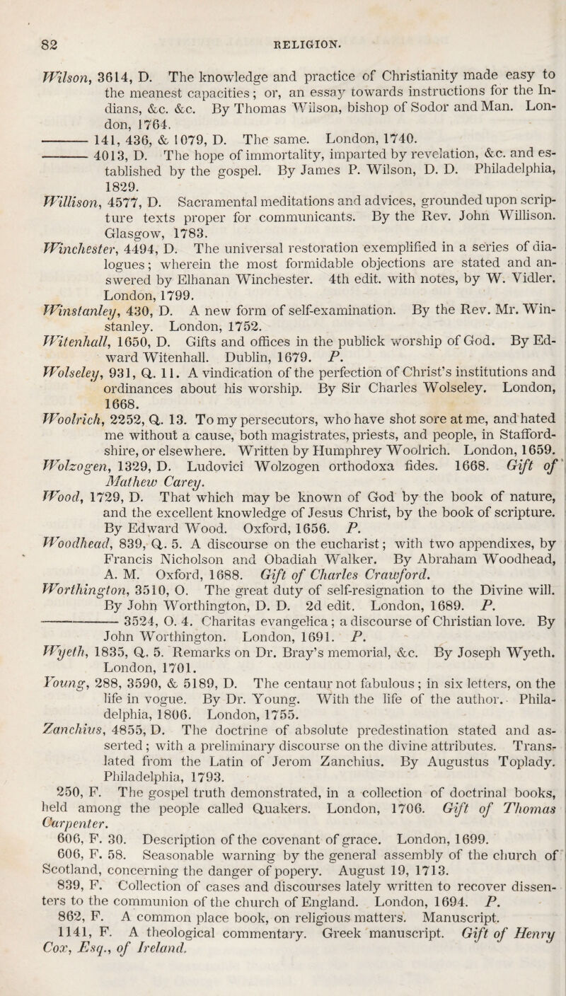 Wilson, 3614, D. The knowledge and practice of Christianity made easy to the meanest capacities; or, an essay towards instructions for the In¬ dians, &c. &c. By Thomas Wilson, bishop of Sodor and Man. Lon¬ don, 1764. -—-- 141, 436, & 1079, D. The same. London, 1740. -4013, D. The hope of immortality, imparted by revelation, &c. and es¬ tablished by the gospel. By James P. Wilson, D. D. Philadelphia, 1829. Willison, 4577, D. Sacramental meditations and advices, grounded upon scrip¬ ture texts proper for communicants. By the Rev. John Willison. Glasgow, 1783. Winchester, 4494, D. The universal restoration exemplified in a series of dia¬ logues ; wherein the most formidable objections are stated and an¬ swered by Elhanan Winchester. 4th edit, with notes, by W. Yidler. London, 1799. Wmstanley, 430, D. A new form of self-examination. By the Rev. Mr. Win- stanley. London, 1752. Witenhall, 1650, D. Gifts and offices in the publick worship of God. By Ed¬ ward Witenhall. Dublin, 1679. P. Wolseley, 931, Q. 11. A vindication of the perfection of Christ’s institutions and ordinances about his worship. By Sir Charles Wolseley. London, 1668. Woolrich, 2252,0,. 13. To my persecutors, who have shot sore at me, and hated me without a cause, both magistrates, priests, and people, in Stafford¬ shire, or elsewhere. Written by Humphrey Woolrich. London, 1659. Wolzogen, 1329, D. Ludovici Wolzogen orthodoxa fides. 1668. Gift of Mathew Carey. Wood, 1729, D. That which may be known of God by the book of nature, and the excellent knowledge of Jesus Christ, by the book of scripture. By Edward “Wood. Oxford, 1656. P. Woodhead, 839, Q. 5. A discourse on the eucharist; with two appendixes, by Francis Nicholson and Obadiah Walker. By Abraham Woodhead, A. M. Oxford, 1688. Gift of Charles Crawford. Worthington, 3510, O. The great duty of self-resignation to the Divine will. By John Worthington, D. D. 2d edit. London, 1689. P. —-— 3524, O. 4. Charitas evangelica; a discourse of Christian love. By John Worthington. London, 1691. P. Wyeth, 1835, fit. 5. Remarks on Dr. Bray’s memorial, &c. By Joseph Wyeth. London, 1701. Young, 288, 3590, & 5189, D. The centaur not fabulous ; in six letters, on the life in vogue. By Dr. Young. With the life of the author.- Phila¬ delphia, 1806. London, 1755. Zanchius, 4855, D. The doctrine of absolute predestination stated and as¬ serted ; with a preliminary discourse on the divine attributes. Trans¬ lated from the Latin of Jerom Zanchius. By Augustas Toplady. Philadelphia, 1793. 250, F. The gospel truth demonstrated, in a collection of doctrinal books, held among the people called Quakers. London, 1706. Gift of Thomas Carpenter. 606, F. 30. Description of the covenant of grace. London, 1699. 606, F. 58. Seasonable warning by the general assembly of the church of Scotland, concerning the danger of popery. August 19, 1713. 839, F. Collection of cases and discourses lately written to recover dissen¬ ters to the communion of the church of England. London, 1694. P. 862, F. A common place book, on religious matters. Manuscript. 1141, F. A theological commentary. Greek manuscript. Gift of Henry Cox, Esq., of Ireland.