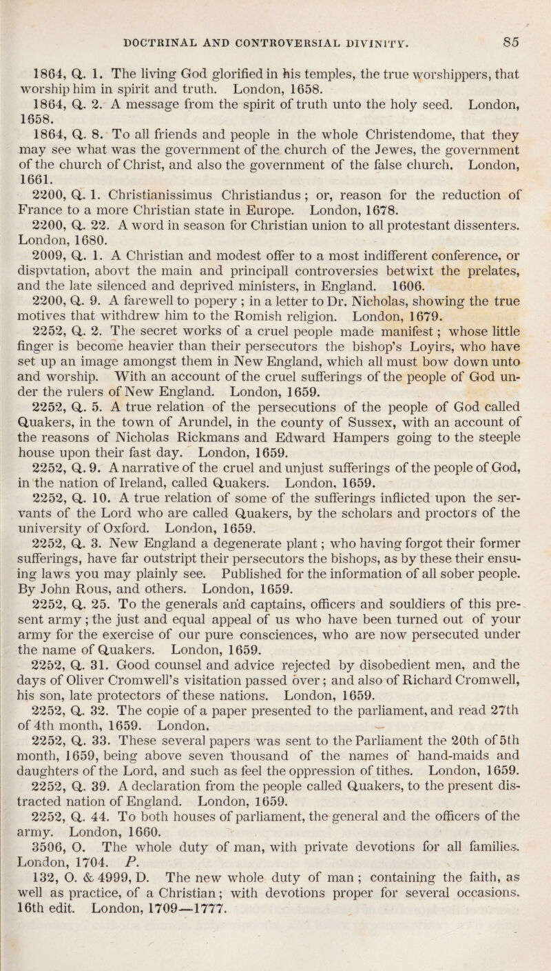 1864, Q. 1. The living God glorified in his temples, the true worshippers, that worship him in spirit and truth. London, 1658. 1864, Q. 2. A message from the spirit of truth unto the holy seed. London, 1658. 1864, Q. 8. To all friends and people in the whole Christendome, that they may see what was the government of the church of the Jewes, the government of the church of Christ, and also the government of the false church. London, 1661. 2200, Q. 1. Christianissimus Christiandus ; or, reason for the reduction of France to a more Christian state in Europe. London, 1678. 2200, Q. 22. A word in season for Christian union to all protestant dissenters. London, 1680. 2009, Q. 1. A Christian and modest offer to a most indifferent conference, or dispvtation, abovt the main and principall controversies betwixt the prelates, and the late silenced and deprived ministers, in England. 1606. 2200, Q. 9. A farewell to popery ; in a letter to Dr. Nicholas, showing the true motives that withdrew him to the Romish religion. London, 1679. 2252, (4. 2. The secret works of a cruel people made manifest; whose little finger is become heavier than their persecutors the bishop’s Loyirs, who have set up an image amongst them in New England, which all must bow down unto and worship. With an account of the cruel sufferings of the people of God un¬ der the rulers of New England. London, 1659. 2252, Q. 5. A true relation of the persecutions of the people of God called Quakers, in the town of Arundel, in the county of Sussex, with an account of the reasons of Nicholas Rickmans and Edward Hampers going to the steeple house upon their fast day. London, 1659. 2252, Q. 9. A narrative of the cruel and unjust sufferings of the people of God, in the nation of Ireland, called Quakers. London, 1659. 2252, Q. 10. A true relation of some of the sufferings inflicted upon the ser¬ vants of the Lord who are called Quakers, by the scholars and proctors of the university of Oxford. London, 1659. 2252, Q. 3. New England a degenerate plant; who having forgot their former sufferings, have far outstript their persecutors the bishops, as by these their ensu¬ ing laws you may plainly see. Published for the information of all sober people. By John Rous, and others. London, 1659. 2252, Q. 25. To the generals and captains, officers and souldiers of this pre¬ sent army ; the just and equal appeal of us who have been turned out of your army for the exercise of our pure consciences, who are now persecuted under the name of Quakers. London, 1659. 2252, Q. 31. Good counsel and advice rejected by disobedient men, and the days of Oliver Cromwell’s visitation passed over; and also of Richard Cromwell, his son, late protectors of these nations. London, 1659. 2252, Q. 32. The copie of a paper presented to the parliament, and read 27th of 4th month, 1659. London. 2252, Q. 33. These several papers was sent to the Parliament the 20th of 5th month, 1659, being above seven thousand of the names of hand-maids and daughters of the Lord, and such as feel the oppression of tithes. London, 1659. 2252, Q. 39. A declaration from the people called Quakers, to the present dis¬ tracted nation of England. London, 1659. 2252, Q. 44. To both houses of parliament, the general and the officers of the army. London, 1660. 3506, O. The whole duty of man, with private devotions for all families. London, 1704. P. 132, O. & 4999, D. The new whole duty of man; containing the faith, as well as practice, of a Christian; with devotions proper for several occasions. 16th edit. London, 1709—1777.