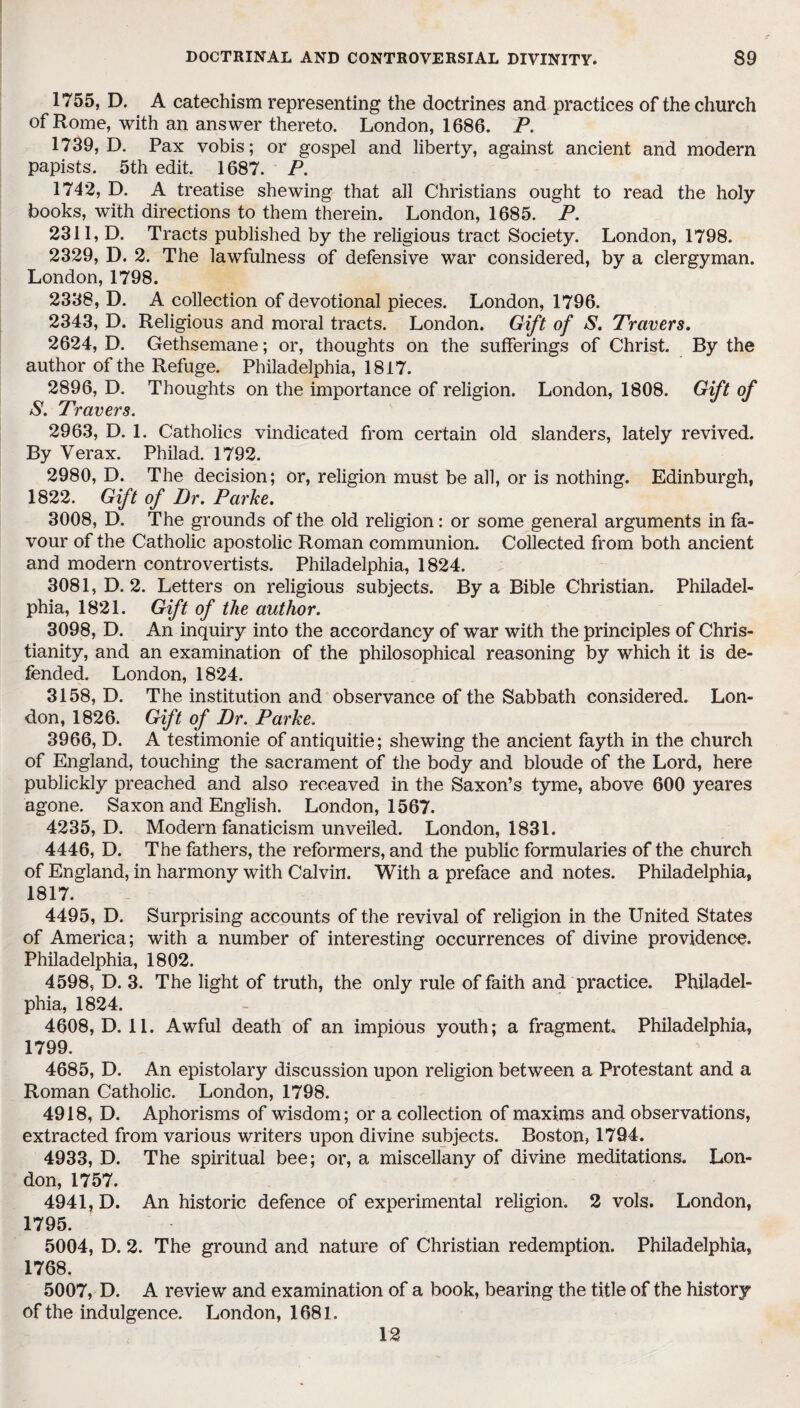 1755, D. A catechism representing the doctrines and practices of the church of Rome, with an answer thereto. London, 1686. P. 1739, D. Pax vobis; or gospel and liberty, against ancient and modern papists. 5th edit. 1687. P. 1742, D. A treatise shewing that all Christians ought to read the holy books, with directions to them therein. London, 1685. P. 2311, D. Tracts published by the religious tract Society. London, 1798. 2329, D. 2. The lawfulness of defensive war considered, by a clergyman. London, 1798. 2338, D. A collection of devotional pieces. London, 1796. 2343, D. Religious and moral tracts. London. Gift of S. Travers. 2624, D. Gethsemane; or, thoughts on the sufferings of Christ. By the author of the Refuge. Philadelphia, 1817. 2896, D. Thoughts on the importance of religion. London, 1808. Gift of S. Travers. 2963, D. 1. Catholics vindicated from certain old slanders, lately revived. By Verax. Philad. 1792. 2980, D. The decision; or, religion must be all, or is nothing. Edinburgh, 1822. Gift of Dr. Parke. 3008, D. The grounds of the old religion: or some general arguments in fa¬ vour of the Catholic apostolic Roman communion. Collected from both ancient and modern controvertists. Philadelphia, 1824. 3081, D. 2. Letters on religious subjects. By a Bible Christian. Philadel¬ phia, 1821. Gift of the author. 3098, D. An inquiry into the accordancy of war with the principles of Chris¬ tianity, and an examination of the philosophical reasoning by which it is de¬ fended. London, 1824. 3158, D. The institution and observance of the Sabbath considered. Lon¬ don, 1826. Gift of Dr. Parke. 3966, D. A testimonie of antiquitie; shewing the ancient fayth in the church of England, touching the sacrament of the body and bloude of the Lord, here publickly preached and also receaved in the Saxon’s tyme, above 600 yeares agone. Saxon and English. London, 1567. 4235, D. Modern fanaticism unveiled. London, 1831. 4446, D. The fathers, the reformers, and the public formularies of the church of England, in harmony with Calvin. With a preface and notes. Philadelphia, 1817. 4495, D. Surprising accounts of the revival of religion in the United States of America; with a number of interesting occurrences of divine providence. Philadelphia, 1802. 4598, D. 3. The light of truth, the only rule of faith and practice. Philadel¬ phia, 1824. 4608, D. 11. Awful death of an impious youth; a fragment. Philadelphia, 1799. 4685, D. An epistolary discussion upon religion between a Protestant and a Roman Catholic. London, 1798. 4918, D. Aphorisms of wisdom; or a collection of maxims and observations, extracted from various writers upon divine subjects. Boston, 1794. 4933, D. The spiritual bee; or, a miscellany of divine meditations. Lon¬ don, 1757. 4941, D. An historic defence of experimental religion. 2 vols. London, 1795. 5004, D. 2. The ground and nature of Christian redemption. Philadelphia, 1768. 5007, D. A review and examination of a book, bearing the title of the history of the indulgence. London, 1681. 12