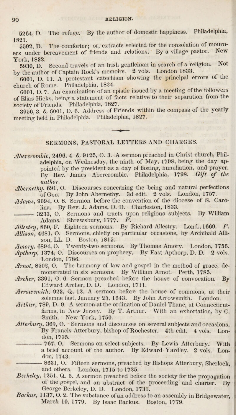 5264, D. The refuge. By the author of domestic happiness. Philadelphia, 1821. ’ . 5592, D. The comforter; or, extracts selected for the consolation of mourn¬ ers under bereavement of friends and relations. By a village pastor. New York, 1832. 5930, D. Second travels of an Irish gentleman in search of a religion. Not by the author of Captain Rock’s memoirs. 2 vols. London 1833. 6001, D. 11. A protestant catechism showing the principal errors of the church of Rome. Philadelphia, 1824. 6001, D. 7. An examination of an epistle issued by a meeting of the followers of Elias Hicks, being a statement of facts relative to their separation from the society of Friends. Philadelphia, 1827. 3956, 3. & 6001, D. 6. Address of Friends within the compass of the yearly meeting held in Philadelphia. Philadelphia, 1827. SERMONS, PASTORAL LETTERS AND CHARGES. Abercrombie, 2496, 4. & 9125, O. 3. A sermon preached in Christ church, Phil¬ adelphia, on Wednesday, the ninth of May, 1798, being the day ap¬ pointed by the president as a day of fasting, humiliation, and prayer. By Rev. James Abercrombie. Philadelphia, 1798. Gift of the author. Abernethy, 691, O. Discourses concerning the being and natural perfections of God. By John Abernethy. 3d edit. 2 vols. London, 1757. Adams, 9094, O. 8. Sermon before the convention of the diocese of S. Caro¬ lina. By Rev. J. Adams, D. D. Charleston, 1833. -- 3233, O, Sermons and tracts upon religious subjects. By William Adams. Shrewsbury, 1777. P. Allestry, 860, F. Eighteen sermons. By Richard Allestry. Lond., 1669. P. Allison, 4681, O. Sermons, chiefly on particular occasions, by Archibald Alli¬ son, LL. D. Boston, 1815. Amory, 6894, O. Twenty-two sermons. By Thomas Amory. London, 1756. Apthorp, 1374, O. Discourses on prophecy. By East Apthorp, D. D. 2 vols. London, 1786. A mot, 8502, O. The harmony of law and gospel in the method of grace, de¬ monstrated in six sermons. By William Arnot. Perth, 1785. Archer, 3391, O. 6. Sermon preached before the house of convocation. By Edward Archer, D. D. London, 1711. Arrow smith, 923, Q,. 12. A sermon before the house of commons, at their i solemne fast, January 25, 1643. By John Arrowsmith. London. Arthur, 789, D. 9. A sermon at the ordination of Daniel Thane, at Connecticut- farms, in New Jersey. By T. Arthur. With an exhortation, by C. Smith. New York, 1750. Atterbury, 369, O. Sermons and discourses on several subjects and occasions. By Francis Atterbury, bishop of Rochester. 4th edit. 4 vols. Lon¬ don, 1735. --—- 767, O. Sermons on select subjects. By Lewis Atterbury. With I a brief account of the author. By Edward Yardley. 2 vols. Lon- j don, 1743. - 8631, O. Fifteen sermons, preached by Bishops Atterbury, Sherlock, and others. London, 1715 to 1725. Berkeley, 1251, Q,. 5. A sermon preached before the society for the propagation of the gospel, and an abstract of the proceeding and charter. By George Berkeley, D. D. London, 1731. Backus, 1137, O. 2. The substance of an address to an assembly in Bridgewater, March 10, 1779. By Isaac Backus. Boston, 1779.